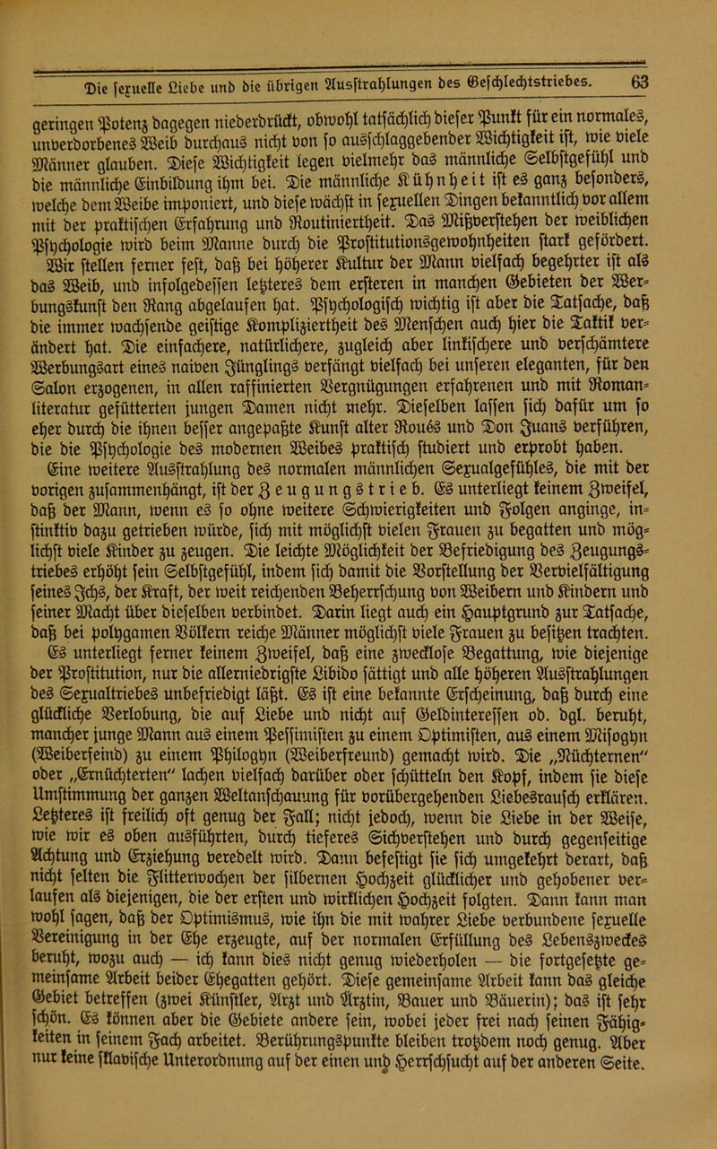 geringen IJSoteng bagegen nicberbrüdt, obwohl tatfäd)lid) biefer ^ßunlt für ein normales, unüerborbeneS Söeib burdjauS nid)t bon fo auSfcf)laggebenber 2öid)tigfeit ift, wie ötele Männer glauben. Siefe 2öid)tigleit (egen bielmehr baS männlid)e ©elbftgefül)! unb bie männliche ©inbilbung ihm bei. Sie männlid)e Kühnheit ift eS gang befonberS, roeldje bentSBeibe imponiert, unb biefe )uäd)ft in fejuellen Gingen belanntlid) bor allem mit ber praftifdjen ©rfahrung unb Noutiniertl)eit. SaS gjiifeberftetjen ber weiblichen ^fpchologie ruirb beim Spanne burd) bie «ßroftitutionSgewohnheiten ftarl geförbert. 2öir ftellen ferner feft, bah bei t)ö()erer Kultur ber 9Jtann bie(fad) begehrter ift als baS SSeib, unb infolgebeffen lejdereS bem erfteren in manchen ©ebieten ber SSer* bungSfunft ben Nang abgelaufen t)at. ^fpchologifd) mistig ift aber bie Satfache, baff bie immer mad)fenbe geiftige Stompligiertheit beS SKenfdjen auch ^ier bie Saftif ber= änbert tjat. Sie einfachere, natürlichere, gugleid) aber linfifcfjere unb berfd)ämtere SBerbungSart eines naiben Jünglings berfängt bielfact) bei unferen eleganten, für ben ©alon erlogenen, in allen raffinierten Vergnügungen erfahrenen unb mit Nomam literatur gefütterten jungen tarnen nid)t mehr. 'Siefelben (affen ftd) bafür um fo eher burd) bie ihnen beffer angepafjte Äunft alter NoubS unb Sott guanS berführen, bie bie ^ßft)c£)oIogie beS mobernen SßeibeS praftifd) ftubiert unb erprobt haben. ©ine weitere SluSftrahlung beS normalen männlidjen ©ejualgefüfjleS, bie mit ber borigen gufammenhängt, ift ber 3 e u g u n g S t r i e b. ©S unterliegt (einem gmeifel, baff ber üötann, loenn eS fo ohne weitere ©chmierigfeiten unb golgen anginge, im ftinftib bagu getrieben mürbe, ficf) mit möglid)ft bielen grauen gu begatten unb mög= Iid)ft biele Stiuber gu geugen. Sie leichte 3)tög(id)(eit ber Vefriebigung beS 3eugungS= triebeS erhöht fein ©elbftgefüljl, inbem fid) bamit bie Vorftellung ber Verbielfältigung feines g<hS, ber Straft, ber weit reid)enben Veherrfchung bon Sßeibern unb Stinbern unb feiner 9Nad)t über biefelben berbinbet. Sarin liegt auch em §auptgrunb gur Satfache, bah bet polpgamen Vollem reiche ÜMnner möglid)ft biele grauen gu befijjen trauten. ©S unterliegt ferner feinem 3föeifel, bah eine gmedlofe Begattung, mie biejenige ber Ißroftitution, nur bie allerniebrigfte Sibibo fättigt unb alle höheren SluSftrahlungen beS Sexualtriebes unbefriebigt Iaht. ©S ift eine befannte ©rfd)einung, bah burd) eine glüdlicf)e Verlobung, bie auf Siebe unb nicht auf ©elbintereffen ob. bgl. beruht, mancher junge Sötann auS einem Sßeffimiften gu einem Dptimiften, auS einem tKifogpu (SBeiberfeinb) gu einem Vhil°0hn (Söeiberfreunb) gemacht wirb. Sie „Nüchternen ober „ernüchterten lachen bielfach barüber ober fdjütteln ben Stopf, inbem fie biefe Umftimmung ber gangen Söeltanfdjauung für borübergehenben SiebeSraufdh erflären. SeptereS ift freilich °ft genug ber gall; nid)t jebod), wenn bie Siebe in ber SBeife, mie mir eS oben ausführten, burd) tieferes ©id)berftehen unb burch gegenfeitige Sichtung unb ©rgieljung berebelt mirb. Sann befeftigt fie fich umgefehrt berart, bah nicht feiten bie glittermodjen ber filbernen §od)geit glüdlicher unb gehobener ber= laufen als biejenigen, Die ber erften unb mirflid)en ^ocpgeit folgten. Sann fann man mohl fagen, bah ber DptimiSmuS, mie ihn bie mit wahrer Siebe berbunbene fejuelle Vereinigung in ber ©he ergeugte, auf ber normalen ©rfitllung beS SebenSgmedeS beruht, mogu aud) — id) fann bieS nicht genug wieberholen — bie fortgefefjte ge* meinfame Arbeit beiber ©begatten gehört. Siefe gemeinfame Slrbeit fann baS gleiche ©ebiet betreffen (gmei Stünftler, Slrgt unb Slrgtin, Vauer unb Väuerin); baS ift fefjr fchön. ©S fönnen aber bie ©ebiete anbere fein, wobei jeber frei nach feinen gäijig* feiten in feinem gad) arbeitet. VerührungSpunfte bleiben troftbem noch 0enug. Slber nur feine fflabifd)e Unterorbnung auf ber einen unb §crrfd)fud)t auf ber anberen ©eite.