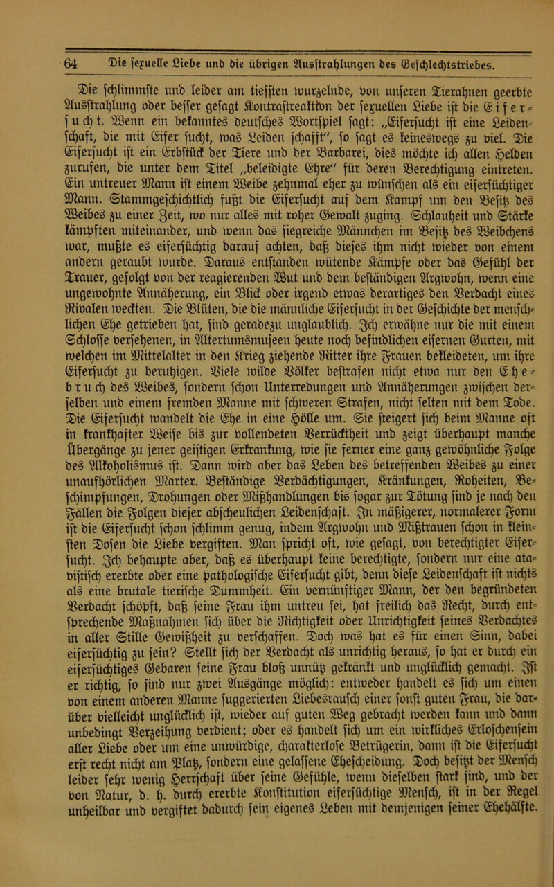 2)ie fdjlitmnfte unb leibet am tiefften murgelnbe, üou unferen Xierahnen geerbte AuSftraljlung ober beffer gejagt Äoutraftreafttün ber fejuellen Siebe ift bie © i f e r * fud)t. SBenn ein befannteS beutfdjeS SSortfpiel jagt: ,,©iferfud)t ift eine ßeiben* fd)aft, bie mit ©ifer fud)t, rnaS ßeiben fd)afft'<, fo jagt eS leineSmegS gu oiel. Xie ©iferfudjt ift ein ©rbftüd ber Xiere unb ber Barbarei, bieg möd)te id) allen gelben gurufen, bie unter bent Xitel „beleibigte ©f)re für beren Berechtigung eintreten. ©in untreuer Stann ift einem SBeibe gehnmal eher gu tuünfd)en als ein eiferfüdjtiger Stann. Stammgefd)id)tlid) fufjt bie ©iferfud)t auf bem Stampf um ben Befip bes SBeibeS gu einer geit, mo nur alleg mit roher ©emalt guging. «Schlauheit unb Stärfe läntpften miteinanber, unb menn ba§ fiegreid)e Stännd)en im Befi£ beS SßeibcfjenS toar, mufjte eS eiferfüchtig barauf achten, bafj biefeg il)m nid)t toieber oon einem anbern geraubt mürbe. XarauS entftanben müteube Stämpfe ober baS ©efül)l ber Xrauer, gefolgt üou ber reagiereubeu 2ßut unb bem beftänbigen Argmohn, menn eine ungemol)nte Annäherung, ein Blid ober irgenb etmaS berartigeS ben Berbacf)t eine» Stiüalen medten. X)ie Blüten, bie bie männltd)e ©iferfud)t in ber ©efd)id)te ber meufd)* lidhen ©l)e getrieben l)at, finb gerabegu unglaublich- gd) ermähne nur bie mit einem Sd)loffe üerfehenen, in AltertumSmufeen heute nod) befinblidjen eifernen ©urteu, mit meld)en im Stittelalter in ben Strieg giehenbe Witter ihre grauen belleibeten, um ihre ©iferfudjt gu beruhigen. Biele milbe Böller beftrafen nid)t etma nur ben © h e * b r u d) beS SSeibeg, fonberu fdjon Unterrebungen unb Annäherungen gmifd)en ber* felben unb einem fremben Alarme mit fchmeren Strafen, nidht feiten mit bem Xobe. Xie ©iferfudjt manbelt bie ©he in eine §ölle um. Sie fteigert fich beim Staune oft in franfhafter Xöeife bis gur üollenbeten Berrüdtheit unb geigt überhaupt manche Übergänge gu jener geiftigen ©rlranlung, mie fie ferner eine gang gemöhuliche golge beS Al!ol)oliSmu§ ift. Xann mirb aber baS ßeben bes betreffenben SBeibeg gu einer unaufhörlidjen harter. Beftäubige Berbädjtigungeu, Sträutungen, Hoheiten, Be* fdjimpfungeu, Xrotjungen ober Stifjhanblungen bis fogar gur Xötung finb je nach ben gälten bie golgeu biefer abfd)eulid)en ßeibenfdjaft. gn mäßigerer, normalerer gorm ift bie ©iferfudjt fchoti fd)limnt genug, inbem Argmohn unb Stifjtrauen fd)on in Kein* ften Xofen bie ßiebe bergiften. Stau fpridjt oft, mie gefagt, üon berechtigter ©ifer* fud)t. gd) behaupte aber, bafj eS überhaupt feine bered)tigte, fonberu nur eine ata* üiftifdj ererbte ober eine pattjologifdje ©iferfud)t gibt, beim biefe ßeibenfd)aft ift nichts als eine brutale tierifdje Xummtjeit. ©in üerniinftiger Staun, ber ben begrünbeten Berbad)t fdjöpft, bap feine grau il)tn untreu fei, hat freilich) baS Stecht, burch ent* fpredjenbe Stafjual)men fid) über bie Stidjtigleit ober Unricijtigfeit feine» BerbadjteS in aller Stille ©eroiffheit gu üerfdjaffen. Xodj maS tjat eS für einen Sinn, babei eiferfüdjtig gu fein? Stellt fid) ber Berbadjt als unrichtig herauf fo t>at er burch ein eiferfüchtigeg ©ebaren feine grau blofj unnüjj gefränft unb unglüdlich gemacht, gft er richtig, fo finb nur gmei Abgänge möglid): entmeber hanbelt eS fid) um einen ooti einem anbereu Staune fuggerierten ßiebeSraufd) einer fonft guten grau, bie bar* über üielleidit unglüdlich ift, mieber auf guten SBeg gebrad)t merben fauu unb bann unbebingt Bergeifjung üerbient; ober eS Rauheit fid) um ein mirllidjeS ©rlofdjenfcin aller ßiebe ober um eine unmürbige, djaralterlofe Betrügerin, bann ift bie ©ifcrfud)t erft red)t nicht am fßlap, fonberu eine gelaffeue ©f)efd)eibung. Xod) befipt ber Stenfd) leiber fet>r menig <perrfd)aft über feine ©efü^lc, menn biefelben ftart finb, unb ber üon Statur, b. tj- burd) ererbte Stonftitution eiferfiidjtige Stenfch, ift in ber Siegel unheilbar unb üergiftet baburd) fein eigenes ßeben mit bemjenigen feiner ©hehälfte.