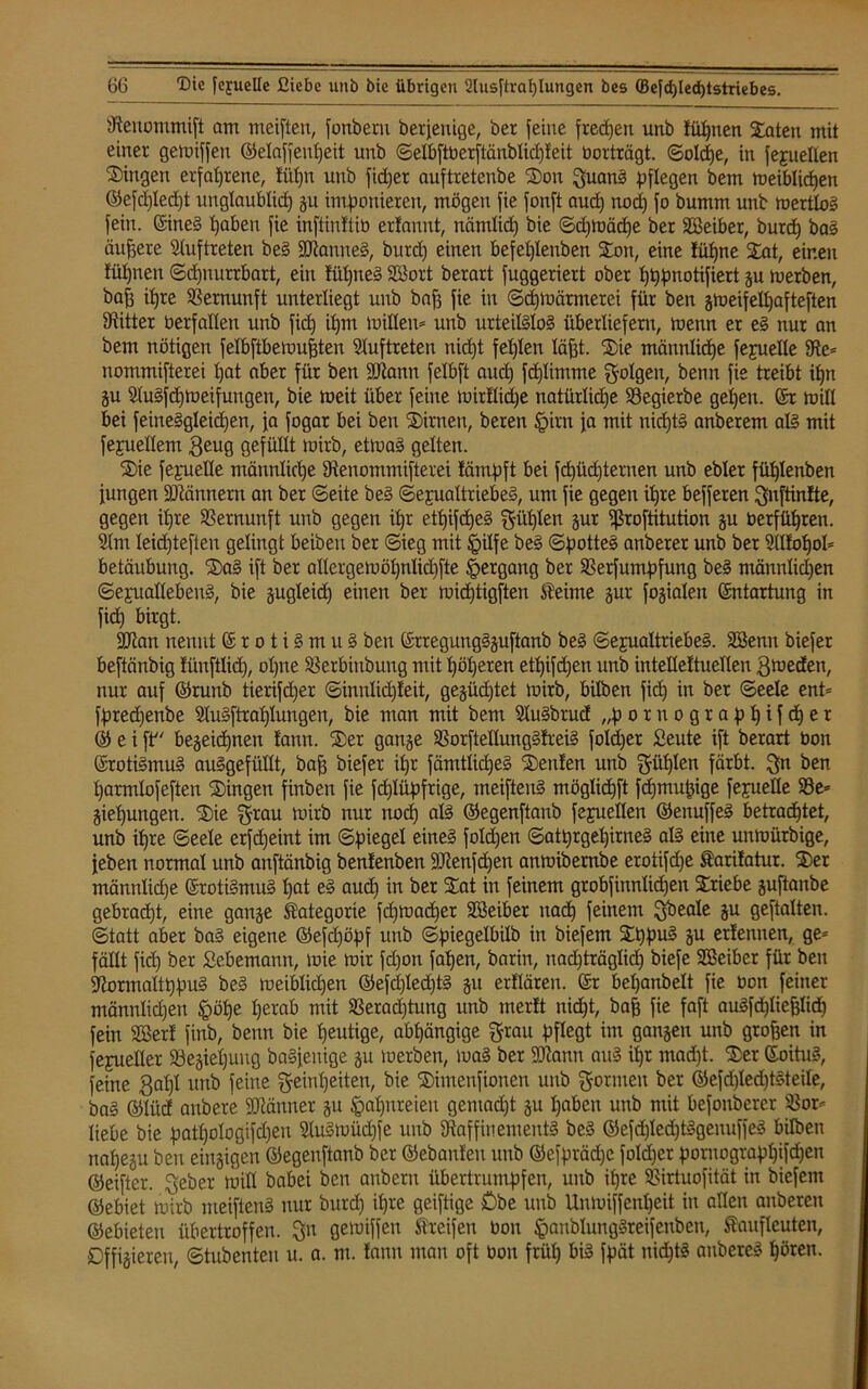 tftenommift am meiften, fonberu berjeuige, ber feine freien unb fiipnen !£aten mit einer gemiffeu ©elaffenpeit unb ©eßiftberftänblicpleit borträgt. ©olcpe, in fejuellen Gingen erfahrene, ftipn unb fieper auftretenbe ®on guang pflegen bem meiblicpen ©efdjlecpt unglaublid) gu imponieren, mögen fie fonft aud) nod) fo bumm unb mertlog fein. ©ineg pabeu fie inftinftib erfannt, nämlid) bie ©cpmädje ber SSeiber, burd) bas äußere Auftreten beg Säftauueg, burd) einen befeplenben £on, eine füpne 2iat, einen füpnen ©cpnurrbart, ein tüpneg Söort berart fuggeriert ober pppnotifiert gu rnerben, baff ipre Vernunft unterliegt unb baff fie in ©cpmärmerei für ben gmeifelpafteften bitter betfaßen unb fiep ipm mißen* unb urteilglog überliefern, menn er eg nur an bem nötigen felbftbemufften Stuftreten nidjt fepten läßt. Xie männtiepe fepueße 9te* nommifterei pat aber für ben SÖtann fetbft aud) fcplimtne folgen, benn fie treibt ipn gu Slugfcpmeifungen, bie meit über feine mirllidpe natürliche 23egierbe gepeu. ©r mitl bei feineggleidpen, fa fogar bei ben SDirnen, beren pirn fa mit nieptg anberem alg mit fepueßem geug gefüllt mirb, etmag gelten. $ie fepiteße männtiepe Sienommifterei lämpft bei fcpücpternen unb ebter füptenben jungen ÜDtännern an ber ©eite beg ©epualtriebeg, um fie gegen ipre befferen gnftinfte, gegen ipre Vernunft unb gegen ipr etpifdjeg $üp*en äur fßroftitution gu berfüpren. Stm leiepteften gelingt beiben ber ©ieg mit pilfe beg ©potteg anberer unb ber Sßfopol* betäubung. ®ag ift ber aßergemöpnlicpfte pergang ber SSerfumpfung beg tnännlicpen ©epuaßebeug, bie gugleid) einen ber mieptigften STeime gur fogiaten ©ntartung in fiep birgt. 2Jtan nennt © r o t i g m u g ben ©rregunggguftanb beg ©ejualtriebeg. Söenn biefer beftänbig üinftlid), opne SSerbittbung mit pöperen etpifd)en unb intelleltuellen gmeden, nur auf ©runb tierifd)er ©innticpleit, gegüd)tet mirb, bitben fiep in ber ©eele ent* fpredjenbe Slugftraplungen, bie man mit bem Stugbrucf „pornograppifeper ® e i ft begeiepnetx !ann. ®er gange Sßorfteßunggtreig folcper £eute ift berart bon ©rotigmug auggefüllt, baff biefer ipr fämtticpeg Leuten unb gttplen färbt. gn ben parmtofeften Gingen finben fie feplüpfrige, meifteng mögtiepft fdjmupige fepiette 23e* giepungen. S£)ie grau mirb nur noep alg ©egenftanb fepuetten ©ettuffeg betraeptet, unb ipre ©eele erfd)eint im ©pieget eineg fotd)en ©atprgepirneg alg eine unmürbige, jeben normal unb anftänbig benfenben Ütftenfcpen anmibernbe erotifdje farifatur. S)er männtiepe ©rotigmug pat eg auep in ber Sat in feinem grobfinnlicpen Triebe guftanbe gebraept, eine gange Kategorie fd)mad)er Sßeiber naep feinem gbeale gu geftatten. ©tatt aber bag eigene ©efdjöpf unb ©piegetbilb in biefem EEppug gu erlernten, ge* fällt fiep ber Sebemann, mie mir fdjon fapen, barin, nad)träglid) biefe SEßeiber für ben üftormaltppug beg meiblidjen ©efd)Ied)tg gu erflären. ©r bepanbelt fie oon feiner männlicpen pöpe perab mit SSerad)tung unb merft niept, baff fie faft augfdjliejjlidj fein Söerl finb, benn bie peutige, abpängige grau pflegt im gangen unb gtoffen in fejueßer Söegiepung bagjenige gu merben, mag ber SDtann aug ipr mad)t. $er ©oitug, feine gapl unb feine geinpeiten, bie ®imenfionen unb gönnen ber ©efdjledjtgteile, bag ©lüd aubere Männer gu papureieu gentaept gu paben unb mit befonberer S3or* liebe bie patpologiftpen Slugmüdjfe unb 9taffinemeutg beg ©efcplecptggenuffeg bilben napegu ben eittgigen ©egenftanb ber ©ebanleu unb ©efpräcpe foldjer poruograppifepen ©eifter. geber miß babei ben anbern übertrumpfen, unb ipre SBirtuofität in biefem ©ebiet mirb meifteng nur burd) ipre geiftige £>be unb Uumiffenpeit in aßen anberen ©ebieteu übertroffen, gn gemiffen Streifen bon panblunggreifenben, Staufleuteu, Affigieren, ©tubenten u. a. nt. !ann man oft bon früp big fpät nieptg anbereg pören.
