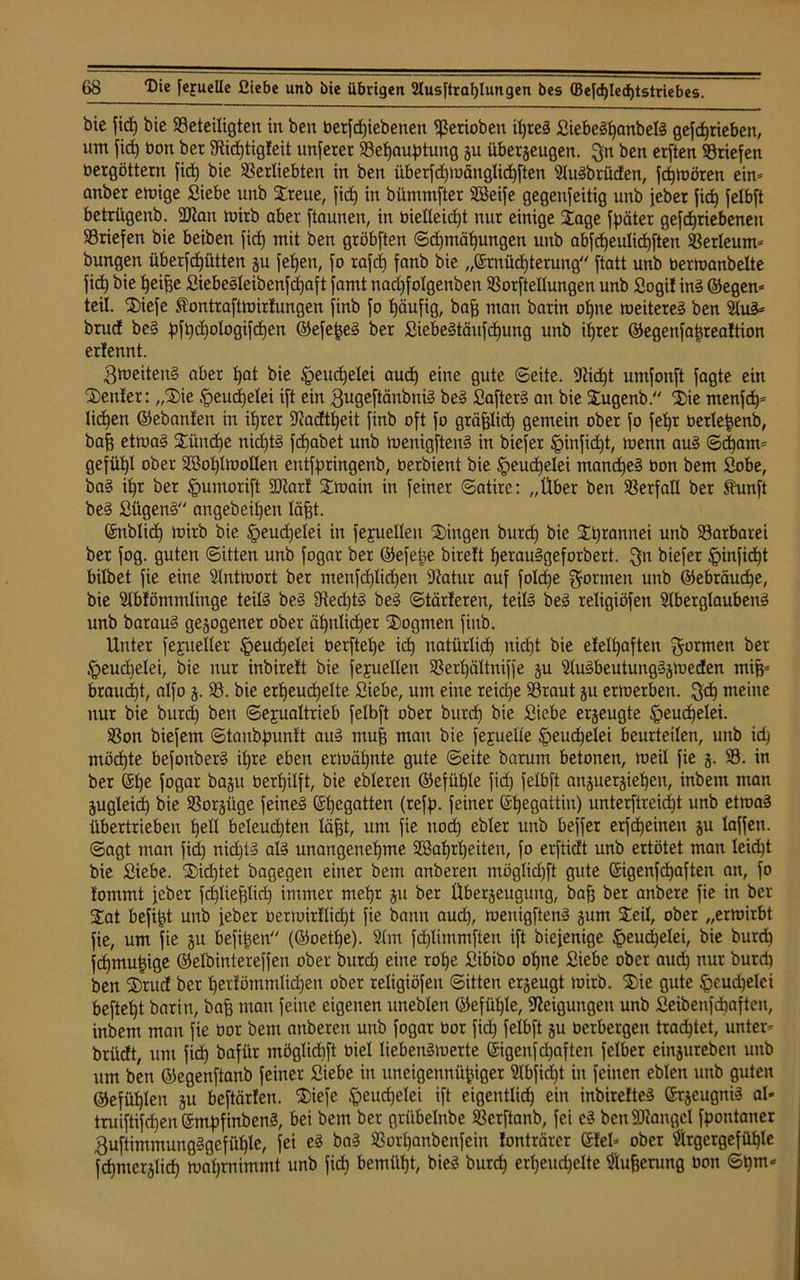 bie fid) bie ^Beteiligten in ben betriebenen behoben il)reS SiebeSfjanbelS gefdjrieben, um fid) bon bet 3tid)tig!eit unferer 33ef)auptung ju überzeugen, $n ben etften Briefen bergöttern fid) bie betliebten in ben überfd)mänglid)ften AuSbrüden, fchmören ein* anbet einige Siebe unb Streue, fid) in bümmfter SBeife gegenseitig unb jeber fid) felbft betrügenb. 2Jian tbitb aber ftaunen, in bielleicfjt nur einige Sage fpäter gefdjtiebenen briefen bie beiben fid) mit ben gröbften ©djmöhungen unb abfdjeulid)ften berleum* bungen überfd)ütten ju feljen, fo rafd) fanb bie „Ernüchterung ftatt unb bermanbelte fid) bie heifje SiebeSleibenfdjaft famt nadjfolgenben borftellungen unb Sogi! inS ©egen* teil. Siefe ^ontraftmirfungen finb fo l)äufig, baff man barin oljne roeitereS ben AuS* brud bcS pfi)d)ologifd)en ©efe^eS ber SiebeStänfd)ung unb ihrer ©egenfafjrealtion erlennt. gmeitenS aber tjat bie £>eud)elei aud) eine gute ©eite. fßidjt umfonft fagte ein Senler: „Sie tpeudjelei ift ein gugeftänbniS beS £afterS an bie Sugenb. Sie menfd)* liehen ©ebanfen in if)rer -Kadtheit finb oft fo gräfjlid) gemein ober fo fef)t berle^enb, bah etmaS Stündje nidjtS fd)abet unb menigftenS in biefer §infid)t, menn auS ©djam* gefügt ober 2öol)ImoIlen entfpringenb, berbient bie §eud)elei manches bon bem Sobe, baS ihr ber tpumorift SDtarl Smain in feiner ©atire: „Über ben SBerfall ber Shmft beS SügenS angebeiljeit läht. ©nblict) toirb bie tpeudjelei in fejuellen Singen burd) bie Sprannei unb Barbarei ber fog. guten ©itten unb fogar ber ©efetse birelt herauSgeforbert. Qn biefer £>infidjt bilbet fie eine Antmort ber menfd)lid)en -Jtatur auf foldje formen unb ©ebräucpe, bie Ablömmlinge teils beS 9ted)tS beS ©tarieren, teils beS religiöfen Aberglaubens unb barauS gezogener ober äf)nlid)er Dogmen finb. Unter fejueller §eud)elei berftef)e id) natürXid) nid)t bie eletfyaften formen ber tpeudjelei, bie nur inbirelt bie fejuellen 33erl)ättniffe zu AuSbeutungSzmeden miß* braucht, alfo z- 33. bie erheuchelte Siebe, um eine reid)e 33raut zu ertoerben. ftd) meine nur bie burd) ben Sexualtrieb felbft ober burd) bie Siebe erzeugte Heuchelei. 33on biefem ©tanbpunlt auS muh man bie fejuelle Heuchelei beurteilen, unb id) möchte befonberS il)re eben ermähnte gute ©eite barum betonen, meil fie z- 33. in ber ©l)ß [oQar bazu Oerhilft, bie ebleren ©efühle fid) felbft anzuerzieheu, inbent man Zugleid) bie Vorzüge feines ®he9atten (refp. feiner Ehegattin) unterftreic^t unb etroaS übertrieben hell beleuchten läjjt, um fie nod) ebler unb beffet erfcheinen zu laffen. ©agt man fid) nichts als unangenehme 2öahrl)eiten, fo erfticft unb ertötet man leicht bie Siebe. Sichtet bagegen einer bem onberen möglidEjffc gute Eigenfd)aften an, fo lommt jeber fd)Iiehlid) immer mehr zu ber Überzeugung, bafj ber anbere fie in ber Sat befind unb jeber bermir!lid)t fie bann auch, meuigftenS zum Seil, ober „ermirbt fie, um fie zu befitjen (©oethe). Am fd)limmfleu ift biejenige ^eucpelei, bie burd) fcf)mut)ige ©elbintereffen ober burd) eine rohe Sibibo ohne Siebe ober aud) nur burd) ben Srud ber herlömmlidjen ober religiöfen ©itten erzeugt mirb. Sie gute $eud)elci befteht bar in, bah man feine eigenen uneblen ©efühle, Neigungen unb Seibenfdjaften, inbem man fie oor bem anberen unb fogar bor fid) felbft zu oerbergen trachtet, unter* brüdt, um firf) bafür möglidjft oiel liebenSmerte Eigenfdjaften felber einzurebeu unb um ben ©egenftanb feiner Siebe in uneigennütziger Abfidjt in feinen eblen unb guten ©efühlen zu beftärlen. Siefe fteudjelei ift eigentlich ein inbirelteS Erzeugnis al« truiftifcf)en EmpfinbenS, bei bem ber grübelnbe 33erftanb, fei eS ben Mangel Spontaner 3uftimmungSgefühlc, fei eS baS S3orl)anbenfein lonträrcr ©lei* ober Argergefüf)le Schmerzlich mahrnimmt unb fid) bemüht, bieS burd) erheuchelte Aufjerung bon ©t)m*