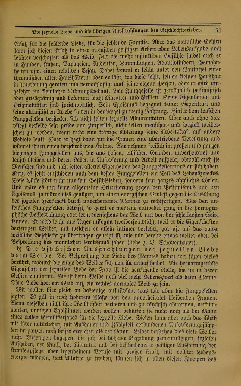 ©rfap für bie feplenbe Siebe, für bie feplenbe gamilie. 5tber baS männlicpe ©epirn fann ficf) biefen Erfap in einer intenfiüen geiftigen Arbeit ober SebenSaufgabe nocp leidjter üerfcpaffen als baS SSeib. gür bie mepr inftinftiüen ©efüple finbet aud) er in §unben, Äapen, Papageien, Anbeuten, (Sammlungen, Aboptiüfinbern, ©ewopm feiten ufrn. einen relatiüen Erfap. Sabei iommt er leidet unter ben Pantoffel einer tpranuifdjen alten §auSpälterin ober er läpt, wo biefe feplt, feinen «einen §auSpalt in Unorbnung geraten unb bernad)Iäffigt aucp feine eigene ^ßerfon, ober er mirb um* gelehrt ein Heinlidjer DrbnungSpebant. Ser gunggefelte ift gewöpnlicp peffimiftifcp ober griesgrämig unb belommt leidft SOtarotten unb ©rillen, ©eine Eigenheiten unb Originalitäten finb fpricpmörtlidj. ©ein Egoismus begegnet leiner ©egenlraft unb feine altruiftifcpen Sriebe finben in ber Siegel gu wenig Aaprung. hinter bem feufcpen gunggefeüen berfteden fiep nicpt feiten fejmeHe Abnormitäten. Aber aud) opne bieS pflegt berfelbe fepr prübe unb gimperlid), nid)t feiten menfcpen* unb fpegiell Weiber* fcpeu gu werben, wenn nid)t eine fräftige Ableitung feine Arbeitstraft auf anbere ©ebiete lenlt. Ober er pegt bann für bie grauen eine übertriebene 9Sereprung unb mibmet ihnen einen üerfcprobenen Kultus. Sffiir nehmen freilich im großen unb gangen biefenigen gunggefellen aus, bie aus popen, etpifcpen ©rünben unüerpeiratet unb leufcp bleiben unb beren Seben in Aufopferung unb Arbeit aufgept, obtoopl aucp fie 9ttenfcpen finb unb nicpt feiten allerlei Eigenheiten beS gunggefeflentumS an fiep paben. Shirg, e§ feplt entfepieben aucp bem beften gunggefellen ein Steil beS SebenSgwedeS. Siefe Süde ftört nicpt nur fein ©efüplSleben, fonbern fein ganges pppfifcpeS SBefen. Unb märe eS nur feine allgemeine Orientierung gegen ben fßeffüniSmuS unb ben Egoismus, fo mürbe bieS genügen, um einen energifepen 9ßrotc[t gegen bie Ausübung ber fogialen §errfcpaft burep unberpeiratete Männer gu reeptfertigen. 2öaS ben um teufepen gunggefellen betrifft, fo gerät er meiftenS entmeber gang in bie pornogra* ppifepe ©eifteSricptung ober lernt wenigftenS baS Sßeib nur üon ber fcplecpteften ©eite fennen. Er mirb leiept aus Arger mifogpn (meiberfeinblicp), meil er bie Eigenfdjaften berjenigen Sßeiber, mit melcpen er allein intimer üerteprt, gar oft auf baS gange meiblicpe ©efcplecpt gu übertragen geneigt ift, mie mir bereits etmaS weiter oben bei SSefprecpung beS männlicpen ErotiSmuS fapen (fiepe g. 93. ©epopenpauer). b) Sie p f p cp i f d) e n AuSftrapIungen ber f e j u eilen Siebe beim 9® e i b e. 93ei 93efpred)ung ber Siebe beS SKanneS paben mir fd)on bieleS berüprt, moburep biefenige beS SBeibeS fiep üon ipr unterfepeibet. Sie perüorragenbfte Eigenfdjaft ber fejuellen Siebe ber grau ift bie perrfdjenbe Stolle, bie fie in beren ©epitn einnimmt, ©ie ift beim 9ßeibe itodp biel mepr SebenSgmed als beim Spanne. Dpne Siebe pört ein 2öeib auf, ein recpteS normales 9ßeib gu fein. 923ir wollen pier gleicp an baSienige antnüpfen, maS mir über bie gunggefeüen fagten. ES gilt in nod) pöperem SQla^e üon ben unüerpeitatet bleibenben grauen. 9Benti biefelben nicpt ipre 9ßeiblicp!eit üerüeren unb gu pfpcpifdj abnormen, üerfüm* merten, unnüpen Egoiftinnen werben wollen, bebürfeu fie mepr nod) als ber SJJtann eines üollen ©emütSerfapeS für bie fejuelle Siebe. Siefen lann aber aucp baS 9ßeib mit iprer natürlichen, mit AuSbauer unb ßäpigteit üerburtbenen AufopferungSfäpig* leit im gangen nod) beffer erreichen als ber Süiann. Seiber üerftepen bieS üiele 9®eiber nicpt. Siefenigen bagegen, bie fid) bei pöperer 9Segabung gemein uüpigen, fogialen Aufgaben, ber Shmft, ber Siteratur unb bei befepeibenerer geiftiger AuSftattung ber ftrantenpflege ober irgenbeinem 93erufe mit groper ®raft, mit üollfter Seitens* energie wibmen, ftatt Allotria gu treiben, löntten fid) in allen biefen Zweigen beS