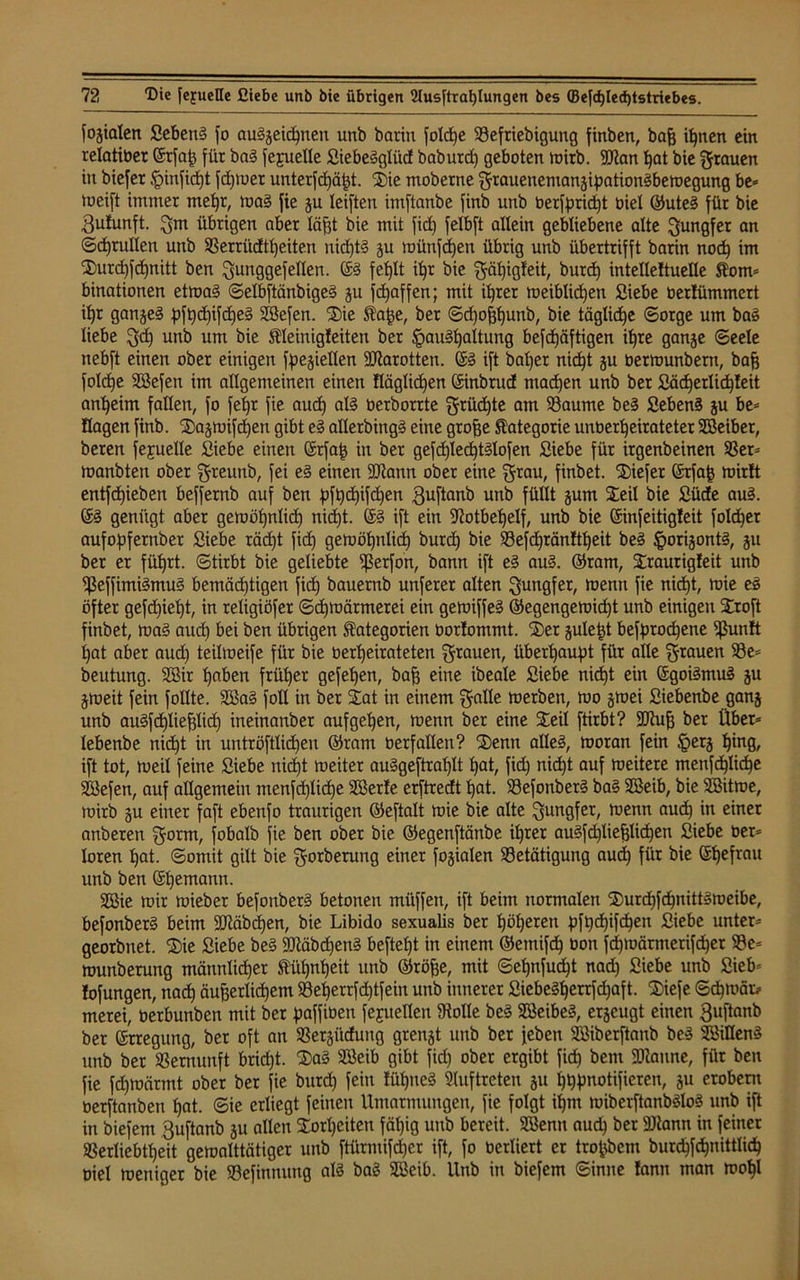 fogialen Sebent fo au§geid)nen unb barin foldje Befriebigung finben, baß ißnen ein relatiber ©tfaß für ba3 fejuelle Siebe3glüd baburd) geboten wirb. 9Jtan hat bie grauen in biefer §infid)t fd)Wer unterfdjäßt. Sie moberne grauenemangipationSbewegung be* tueift immer meßr, wa§ fie gu leiften imftanbe finb unb berfprid)t öiel ©ute3 für bie gufunft. gm übrigen aber lägt bie mit fid) felbft allein gebliebene alte gungfer an ©d)rullen unb Berriidtf)eiten nid)t§ gu wünfcßen übrig unb übertrifft barin nod) im Surd)fd)nitt ben gunggefellen. ©3 feglt ißr bie gäßigfeit, burd) intelleltuelle Korn* binationen etwa3 @elbftänbige3 gu fd)affen; mit ißrer weiblichen Siebe bertümmert if)t gange3 hft)d)ifd)e3 SSefen. Sie Kaße, ber ©d)oßf)unb, bie tägliche ©orge um ba3 liebe gd) unb um bie Kleinigfeiten ber §au3f)altung befdjäftigen igre gange ©eele nebft einen ober einigen fpegiellen Karotten. ©3 ift baßer nid)t gu oermunbern, baß foldje SÖefen im allgemeinen einen Häglidgen ©inbrud machen unb bet Säd)erlid)leit anheim fallen, fo fegr fie aud) aI3 Oerborrte grüd)te am Baume be3 Seben3 gu be* Hagen finb. Sagwifcßen gibt e3 alletbing3 eine große Kategorie unberßeirateter SBeibet, beren fejuelle Siebe einen ©rfaß in ber gefcgledgtälofen Siebe für irgenbeinen Ber* manbten ober greunb, fei e3 einen ÜRattn ober eine grau, finbet. tiefer ©rfaß mir!t entfliehen beffernb auf ben pfßcßifdjen guftanb unb füllt gum Seil bie Süde au3. ©3 genügt aber getuögnlicg nidgt. ©3 ift ein 92otbeßelf, unb bie ©infeitigleit foldger aufopfernber Siebe rädjt fid) gewößnlicß burcf) bie Befcßränltßeit be3 §origont3, gu ber er fügrt. (Stirbt bie geliebte ißerfon, bann ift e3 au3. ©ram, Sraurigleit unb Beffimi3mu3 bemäcßtigen fid) bauernb unferer alten gungfet, mernt fie nicßt, wie e3 öfter gefd)iel)t, in religiöfer Schwärmerei ein gewiffe3 ©egengewicßt unb einigen Sroft finbet, wa3 aud) bei ben übrigen Kategorien borlommt. Ser guleßt befprocgene ifjunft gat aber aud) teilmeife für bie berßeirateten grauen, überhaupt für alle grauen Be* beutung. 2Bir ßaben früher gefeßen, baß eine ibeale Siebe nicf)t ein ©goi3mu3 gu gweit fein füllte. 2ßa3 foll in ber Sat in einem gälte merben, rno gmei Siebenbe gang unb au3fd)ließlid) ineinanber aufgeßen, menn ber eine Seil ftirbt? SCTJug ber Über* lebenbe nicßt in untröftlicgeu ©ram berfallen? Senn alles, woran fein §erg ßing, ift tot, weil feine Siebe nidgt weiter auSgeftraglt gat, fid) nidgt auf weitere menfcßlicße Söefen, auf allgemein menfd)lid)e SSerle erftredt ßat. Befonber3 ba3 Sßeib, bie SBitwe, wirb gu einer faft ebenfo traurigen ©eftalt wie bie alte gungfet, wenn aud) in einer anberen gorm, fobalb fie ben ober bie ©egenftänbe igrer auSfcglieglicgen Siebe ber* loten ßat. Somit gilt bie gorberung einer fogialen Betätigung aud) für bie ©ßefrau unb ben ©ßemann. 3Bie wir wieber befonber3 betonen miiffen, ift beim normalen Surcßfcßnitt3weibe, befonber3 beim SDtäbdjen, bie Libido sexualis ber ßößeren ^fgdgifdgen Siebe unter* georbnet. Sie Siebe bes 9Jtäbd)en3 beftegt in einem ©emifd) bon fcßwärmerifcßet Be* wunberung männlicher Kühnheit unb ©röße, mit ©eßnfucßt nad) Siebe unb Sieb* fofungen, nad) äußerlichem Begerrfcgtfeiu unb innerer SiebeSgerrfd)aft. Siefe ©d)Wät> merei, berbunben mit ber paffiben fegueüen Stolle bei 2öeibe3, ergcugt einen guftanb ber ©rregung, ber oft an Bergüdung grengt unb ber feben SSiberftanb be3 SBiüenS unb ber Bernunft bricht. Sa3 Söeib gibt fid) ober ergibt fid) bem SDlanne, für ben fie fd)wärmt ober ber fie burd) feilt lügneS Auftreten gu ßßpnotifieren, gu erobern berftanben hat. ©ie erliegt feinen Umarmungen, fie folgt ißm wiberftanb3lo3 unb ift in biefem guftanb gu allen Sorßeiten fähig unb bereit. Söenn auch ber äflann in feiner Berliebtgeit gewalttätiger unb ftürmifcßer ift, fo berliert er troßbem burcgfcgnittlidg biel weniger bie Befinnung als ba3 Söeib. Unb in biefem ©inne !ann man woßl