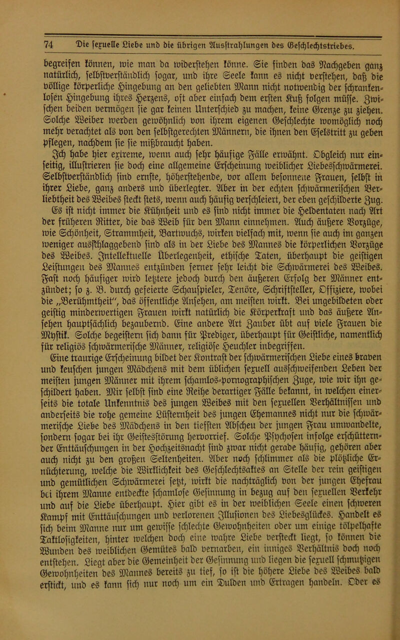 begreifen fönnen, mie man ba miberftefjen !önne. ©ie finben bag üftadjgeben gang natürlich, felbftberftäublid) fogar, unb ihre ©eele fann eg nid)t berfteljen, bafj bie böllige fötperlidje Eingebung an ben geliebten Sftann nidjt notmenbig ber fdjranfen* lofen Eingebung iljreg §ergeng, oft aber einfad) bem erften Stuf) folgen müffe. 3mi* fdjen beiben oerntögen fie gar feinen Unterfdjieb gu machen, feine ©renge gu gieren, ©oldje Söeiber merben gemöt^nlicf) bon it)rem eigenen ©efdjlecfjte momöglid) nodj metjr berad)tet alg bon ben felbftgeredjten Scannern, bie ihnen ben ©felgtritt gu geben pflegen, nad)bem fie fie mißbraucht haben. gd) pabe t)ier extreme, mentt aud) fetjr häufige g-älle ermähnt. Cbgleid) nur ein* feitig, illuftrieren fie bod) eine allgemeine ©rfdjeinung meibüdjer Siebegfdjmärmerei. ©elbftberftänblid) finb ernfte, pöfjerftepenbe, bor allem befonnene grauen, felbft in ihrer Siebe, gang anberg unb überlegter. Stber in ber echten fd)loärmerifd)en 93er* liebtljeit beg 9Beibeg ftedt ftetg, menn aud) häufig berfdjleiert, ber eben gefdjilberte 3ug. ©g ift nid)t immer bie Äüpnfjeit unb eg finb nidjt immer bie §elbentaten nad) 9lrt ber früheren Witter, bie bag SBeib für ben SOfann cinneljmen. 9lud) äußere 93otgüge, mie ©djöutjeit, ©tramndjeit, 93artmud)g, mirfen bielfad) mit, menn fie aud) im gangen meniger augfdjlaggebenb finb alg in ber Siebe beg SRanneg bie fötperlidjen Sßorgüge beg SBeibeg. gntelleftuelie Überlegenheit, et^ifcfje Säten, überhaupt bie geiftigen Seiftungeu beg -ättanneg entgünben ferner fepr Ieid)t bie ©djmätrnerei beg SBeibeg. gaft noch häufiger mirb leptere jebod) burd) ben äußeren ©rfolg ber SDtänner ent* günbet; fo g. 93. burd) gefeierte ©djaufpielet, SCenöre, ©cfjriftfteller, Dffigiere, mobei bie Berühmtheit7', bag öffentliche Slnfeljen, am meiften mirft. 93ei ungebilbeten ober geiftig minbermertigen grauen mirft natürlich bie St'örperfraft unb bag äußere 9In* fehen hauptfäd)Iid) begaubernb. ©ine anbere 9Irt Räuber übt auf biete grauen bie SJtpftif. ©oIdje begeiftern fid) bann für ffSrebiger, überhaupt für ©eiftlidje, namentlich für religiög fdjmärmetifdje Sftänner, religiöfe .fpeitdjlet inbegriffen. ©ine traurige ©rfdjeinung bilbet ber Stontraft ber fchmärmerifdjen Siebe eineg kaben unb feufcpen jungen -üMbdjeng mit bem üblichen fepuell augfdjmeifenben Seben bet meiften jungen Scanner mit ihrem fd)amIog*pornogtaphifdjen 3uge, mie mit ihn ge* fdjilbert haben. ÜÖUr felbft finb eine fReitje berartiger gälte befannt, in meldjen einer* feitg bie totale Unfenntnig beg jungen 9öeibeg mit ben fejuellen 93erl)ältniffen unb anberfeitg bie rohe gemeine Süfternljeit beg jungen ©fjemanneg nid)t nur bie fdjmär* merifdje Siebe beg -äRäbdjeng in ben tiefften Stbfcfjeu ber jungen grau ummanbelte, fonbern fogar bei it)t ©eiftegftörung herborrief. ©oldje fßfpdjofen infolge erfdjüttern* ber ©nttäufcfjungen in ber £>od)geitgnad)t finb gmar nidjt gerabe häufig, gehören aber auch nicht gu ben großen Seltenheiten. Slber nod) fdjlimmer alg bie plöplidje ©r* nücpterung, meldje bie 9öirflidjfeit beg ©efchledpgafteg an ©teile ber rein geiftigen unb gemütlidjen ©djmärmerei feßt, mirft bie nad)träglid) bon ber jungen ©heftau bei ihrem fütanne entbedte fchamlofe ©efinnung in begug auf beu fefuetlcn 93erfeljr unb auf bie Siebe überhaupt. §ier gibt eg in ber mciblid)en ©eele einen fdjmeren Stampf mit ©nttäufdjungen unb berlorenen gllufionen beg Siebegglüdeg. §anbelt eg fid) beim fOtaune nur um gemiffe fdjledjte ©emohnljeiteu ober um einige tölpelhafte Saftlofigfeiten, hinter melden boclj eine matjre Siebe berftedt liegt, fo fönnen bie 9Bunben beg meiblidien ©emüteg halb bernarben, ein innigeg 93erf)ältnig bod) nod) entftefjen. Siegt aber bie ©emeinljeit ber ©efinnung unb liegen bie feyuell fdjmujjigen ©emohnljeiten beg SRanneg bereitg gu tief, fo ift bie höhere Siebe beg 9Beibcg halb erftidt, unb eg fann fid) nur nod) um ein Sulben unb ©rtragen Ijanbeln. Ober eg