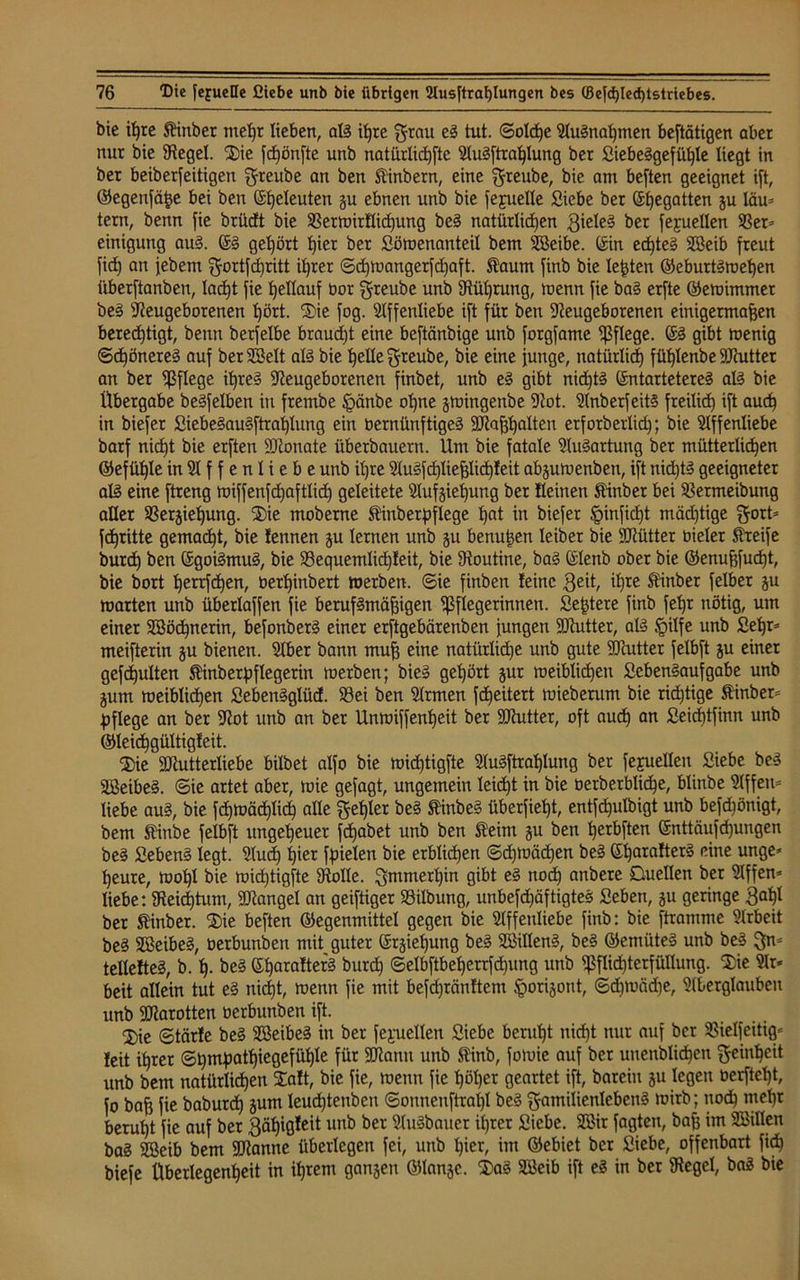 bie ißre ftinber meßr lieben, al? ißre grau eS tut. ©olcße 9lu?naßmen betätigen aber nur bie Kegel. Sie fdjönfte unb natürliche 9lu?ftraßlung ber fiiebeggefü^le liegt in ber beiberfeitigen greube an ben Slinbern, eine greube, bie am besten geeignet ift, ©egenfäße bei ben (Seeleuten gu ebnen unb bie fepelle Siebe ber Eßegatten äu läu= tern, benn fie brüdt bie 33erwirllid)ung be? natürlichen QieleS ber fejuellen 33er= einigung au?. ES gehört ßier ber Söwenanteil bem Beibe. (Sin eeßte? Beib freut fid) an febem gortfdjritt ihrer ©eßwangerfeßaft. Slaum finb bie lebten ©eburtSweßen iiberftanben, lacßt fie ßellauf bot greube unb Küßrung, wenn fie ba? erfte ©ewimmet be? Neugeborenen ßört. Sie fog. Affenliebe ift für ben Neugeborenen einigermaßen bereeßtigt, benn berfelbe braucht eine beftänbige unb forgfame pflege. ES gibt toenig Schöneres auf ber Belt al? bie ßelle greube, bie eine junge, natürlid) füßlenbe DJcutter an ber pflege i^reS Neugeborenen finbet, unb eS gibt nid^tS Entartetere? al? bie Übergabe beSfelben in frembe §änbe oßne gwingenbe Not. 9lnberfeit§ freiließ ift aueß in biefer SiebeSauSftraßlung ein bernünftige? Maßßalten erfotberlicß; bie Affenliebe barf nicht bie erften Monate überbauern. Um bie fatale 9lu?artung ber mütterlicßen ©efüßle in 91 f f e n l i e b e unb ißre 9lu?fcßtießlicßteit abguwenben, ift nießt? geeigneter al? eine ftreng wiffenfeßaftlid) geleitete 9lufgießung ber deinen Stinber bei SBermeibung aller Vergießung. Sie moberne ftiuberpflege ßat in biefer §inficßt mäd)tige gort= feßritte gemadßt, bie fennen gu lernen unb gu benußen leiber bie Mütter bieler Streife bureß ben EgoiSmuS, bie Vequemlicßleit, bie Noutine, ba? Elenb ober bie ©enußfueßt, bie bort ßertfeßen, oerßinbert toerben. ©ie finben leine 3ed, ißte Stinber felber gu warten unb überlaffen fie berufsmäßigen Pflegerinnen. Seßtere finb feßr nötig, um einer Böcßnerin, befonber? einer erftgebärenben jungen Mutter, al? §ilfe unb Seßr* meifterin gu bienen. Aber bann muß eine natürlkße unb gute Mutter felbft gu einer gefcßulten Stinberßflegerin werben; bie? geßört gur weiblicßeit £cben?aufgabe unb jum weiblicßen SebenSglücE. 93ei ben 9lrmen feßeitert wieberum bie rid)tige fiinber^ pflege an ber Not unb an ber Unwiffenßeit ber Mutter, oft aueß an Seicßtfinn unb ©leidßgültigleit. Sie Mutterliebe bilbet alfo bie wießtigfte 9(u?ftraßlung ber fejuellen Siebe be? SßeibeS. ©ie artet aber, wie gejagt, ungemein leicht in bie oerberblicße, blinbe 9lffen= liebe au?, bie fcßwäcßlicß alle geßler be? SünbeS überfießt, entfcßulbigt unb befeßönigt, bem Stinbe felbft itngeßeuer feßabet unb ben Sleim gu ben ßerbften Enttäufißungen be? Seben? legt. 9lud) ßier fpielen bie erblicßen ©cßwäcßen be? Eßaralter? eine unge* ßeure, woßl bie wießtigfte Nolle, gmmerßin gibt e? noöß anbere Duellen ber Affen^ liebe: Keicßtum, Mangel an geiftiger 93ilbung, unbefcßäftigte? Seben, gu geringe 3aßl ber $inber. Sie beften ©egenmittel gegen bie Affenliebe finb: bie ftramme Arbeit be? BeibeS, oerbunben mit guter Ergießung be? Billen?, be? ©emüte? unb be? gn- teltelteS, b. ß. be? Eßaralter? burd) ©elbftbeßerrfcßung unb Pflichterfüllung. Sie Ar- beit allein tut e? nießt, wenn fie mit befcßränltem ^origont, ©d)Wäd)e, 9(berglauben unb Marotten oerbunben ift. ®ie ©tärle be? BeibeS in ber fejaiellen Siebe berußt nießt nur auf ber SBielfeitig- feit ißrer ©ßmpatßiegefüßle für Mann unb Siinb, fowie auf ber uuenbUcßen geinßeit unb bem natürlicßen Salt, bie fie, wenn fie ßößer geartet ift, barein gu legen oerfteßt, fo baß fie babureß gum leueßtenben ©onnenftraßl be? gamilienleben? wirb; nodß meßt berußt fie auf ber gäßigleit unb ber 9tu?bauer ißrer Siebe. Bir fagten, baß im Billen ba? Beib bem Manne überlegen fei, unb ßier, im ©ebiet ber Siebe, offenbart fieß biefe Überlegenheit in ißrern gangen ©lange. Sa? Beib ift e? in ber Kegel, ba? bie