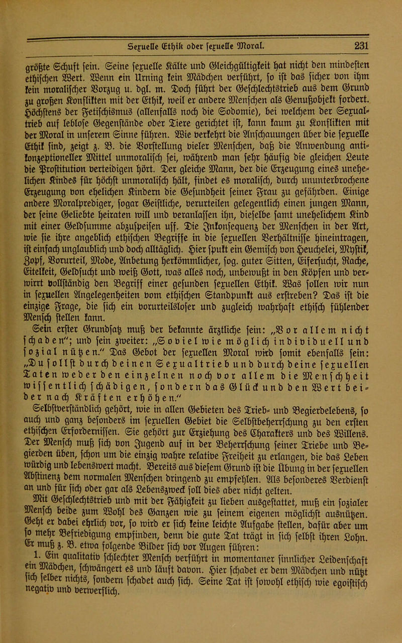 gröjjte ©cfjuft fein, ©eine feyuefle Kälte unb ©leichgültigleit hat nid)t ben minbeften etf)if<hen 23ert. 9Benn ein Urning lein SD'iäbdjen berfüf)rt, fo ift baS fidjer bon ihm fein ntoralifdjet 93orgug u. bgl. m. Sod) fütjrt ber ©efd)IechtStrieb aus bem ©runb ju großen Konflilten mit ber ©tljil, meil er anbere 9Kenfd)en aß ©enuhobfelt forbert. §öd)ftenS ber getifchßmuS (allenfalls noch bie ©obomie), bei meldjem ber ©e£ual* trieb auf leblofe ©egenftänbe ober Siere gerichtet ift, lann !aum gu Konflilten mit ber SDloral in unferem ©inne führen. SBie berietet bie Anfdjauungen über bie feyuelle 6tf)i! finb, geigt g. 93. bie 93orfteIIung bieler 2ftenfd)en, bah bie Anmenbung anti* longeptioneller Mittel unmoralifd) fei, mährenb man feljr häufig bie gleichen Seute bie <ßroftitution berteibigen t)ört. Ser gleite SCIlann, ber bie ©rgeugung eines unefye* liehen KinbeS für ljöchft unmoralifd) hält, finbet eS moratifd), burd) ununterbrochene ©rgeugung bon ehelichen linbern bie ©efunbljeit feiner grau gu gefäl)tben. ©inige anbere SCßoratyrebiger, fogar ©eiftlidje, berurteilen gelegentlid) einen jungen SRann, bet feine ©eliebte heiraten mill unb beranlaffen ihn, biefelbe famt unehelichem Kinb mit einer ©elbfumme abgufpeifen uff. Sie gnlonfequeng ber ÜDlenfdjen in ber Art, mie fie ihre angeblich ethifdjen ^Begriffe in bie fejuellen 93erl)ältniffe hineintragen, ift einfach unglaublidh unb bod) alltäglich. §ier fpult ein ©emifd) bon Heuchelei, Sopf, Vorurteil, SJiobe, Anbetung herfömmlicher, fog. guter (Sitten, ©iferfud)t, 93ad)e, ©itelleit, ©elbfudjt unb meih ©ott, maS alles nod), unbemuht in ben Köpfen unb ber* mirrt bollftänbig ben 93egriff einer gefunben fejuellen ©tl)il. 9$aS follen mir nun in fejuellen Angelegenheiten bom ethifdjen ©tanbpunlt aus erftreben? SaS ift bie eingige grage, bie fid) ein borurteilslofer unb gugleidh mahrhaft ethifd) fühlenber äftenfdj (teilen lann. ©ein erfter ©runbfat? muh ber belannte ärgtlicfje fein: „93 or allem nicht f d) a b e n; unb fein gmeiter: „©obiel mie möglich inbibibuell unb fogial nühen. SaS ©ebot ber fejueüen SEJiotal mirb fomit ebenfalls fein: „S u follft burd) beinen Sexualtrieb unb burd) beine feguellen Säten m eb er b en eingelnen nochbor allem b i e e n f d) h e i t miffentlicf) fchäbigen, fonbern baS ©lüd unb ben 9Sert bei* ber nad) Kräften erhöhen. ©elbftberftänblicf) gehört, mie in allen ©ebieten beS Stieb* unb 93egierbelebenS, fo aud) unb gang befonberS im fejuellen ©ebiet bie ©elbftbeherrföhung gu ben erften ethifchen ©tforbemiffen. ©ie gehört gur ©tgiel)ung beS ©harnlterS unb beS 9BilIenS. Ser 2Jlenfch muh ftä) bon gugenb auf in bet 93ef)ettfchung feiner Stiebe unb 93e* gterben üben, fdjon um bie eingig mahre relatibe greitjeit gu erlangen, bie baS Seben mürbig unb lebenSmert macht. 93ereitS aus biefem ©runb ift bie Übung in ber fejuellen Abftineng bem normalen 9Jienfd)en bringenb gu empfehlen. AIS befonbereS 93erbienft an unb für fidh ober gar als SebenSgmed foH bieS aber nicht gelten. Sftit ©efd)Iecf)tStrieb unb mit ber gähigleit gu lieben auSgeftattet, muh ein fogialer Atenfd) beibe gum 9Boljl beS ©angen mie gu feinem eigenen möglidjft auSnüpen. ©eht er babei ehrlich bor, fo mirb er fid) leine leichte Aufgabe fteüen, bafür aber um fo mehr 93eftiebigung empfinben, benn bie gute Sat trägt in fid) felbft ihren Sohn, ©t muh 3- 33. etma folgenbe 93ilbet fich bot Augen führen: • c,uaI'tat'öj frf)led)ter SORenfd) berführt in momentaner finnlid)er Seibenfd)aft ta fSbd)en' ^ttlän9ert eg unb läuft babon. §ier fd)abet er bem SDßäbdjen unb nüfet ftch ferner nichts, fonbern fd)abet aud) fid). ©eine Sat ift fomoM ethifd) mie egoiftifdi negatib unb bermerflich- 1 1 ’