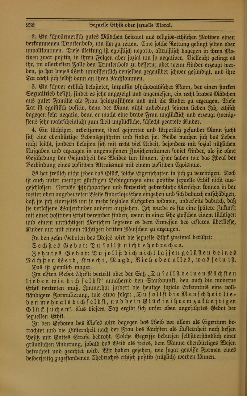 2. ©in fchmörmerifch gutes SMbcfjen heiratet auS religiöS»ethijd)en SKotiben einen bekommenen Sruntenbotb, nm it)n gu retten, ©ine fotdje Rettung gelingt jetten ober unbottlommen. Siefe Rettung i[t egoiftifct) negatib, altruiftifd) bagegen in ihren 9tto= tiben gmar fmjitib, in ihren folgen aber fogiat um jo negatiber. 33ielleitf)t gelingt eS it)r, im atlerbeften gatte ben Sruntenbotb gu bejjern; aber mcnn ftinber ergeugt tu er» ben, jo f)at biefeS Söeib unmiffentlidj benjetben gegenüber jdjtoer gefünbigt, unb ihre Sat räcfjt jid) jetbjt bann an ihren 9Jad)!ommen. 3. ©in jd)tuer erblich belüfteter, imfmtfib pjt)d)obatt)ijd)er SJiann, ber einen ftarten ©ejualtrieb befijd, finbet eS jetjr angegeigt unb angemejjen, ein red)t brabeS 3Räbd)en au§ guter gamitie atS grau t)eimgujüt)ren unb mit it)r Äinber gu ergeugen. Siefe Sat ijt egoijtijd) pofitib, benn ber SRann nftjjt unbebingt jeinem lieben gef), etf)ifch bagegen feffr negatib, benn er macht eine brabe grau ungtücflid) unb ergeugt (menig» jtenS jet>r toafyrjdjeintid)) gum Seil ungtücftidje, jdjtedjt geartete Jinbet. 4. ©in tüd)tiger, arbeitjamer, ibeat gejinnter unb törp erlief) gejunber ÜDtann jud)t jid) eine ebenbürtige Lebensgefährtin unb jinbet jie. Sßeibe madjen jid) baS Seben nid)t leidet, jonbern belajten jid) mit red)t biet Arbeit, bejonberS mit jogiat nützlichen Stufgaben unb ergeugen in angemejjenen gtuijdjenräumen jobiet Äinber, als jie ohne ©efätjrbung ber ©efunbf)eit beS SBeibeS tun tonnen. fpier haben mir baS gbeal ber SSerbinbung eines Jmfitiben StttruiSmuS mit einem fmjitiben ©goiSmuS. ©S tjat freilich nicht ieber baS ©tüd, fotd)e ©igenfetjaften in jid) gu bereinigen. $od) ijt auch unter meniger günftigen S3ebingungen eine fmfitibe jejuette ©tf)if nicht aus» gejd)Iojjen. ffterböfe fßjt)cf)of)athen unb törpertief) gebred)tid)e Süenjdjen tonnen in ber meiter oben angebeuteten SBeije tinberloje ©fjen eingetjen unb jich baburcf) entjd)äbigen, bafj jie jid) einerjeitS um jo met)r jogiaten Slujgaben mibrnen, anberjeitS baburd), bafe jie berlajjene Söaijentinber anberer aujgiet)en. gef) mürbe eS jür eine fpätere gufunft mit einer fmjitiben ©tt)it bereinbar finben, menn in einer ©tje gmijdjen einem tüchtigen unb einem untüdjtigen 2Jlenfd)en teuerer eS bem ©rmeffen beS erjteren überliefje, Mnber nur mit einem tüd)tigen britten SJienjdjen gu ergeugen. gn ben get)n ©eboten beS üötojeS mirb bie je^uette ©ttji! gmeimat berührt: <5ed)fteS ©ebot: S)u jotlft nidjt et)ebred)en. ge^nteS ©ebot: SujolIftbidjnidjtlajjengelüftenbeineS ä d) ft e n Söeib, ® n e d) t, SJiagb, 33 i e t) ober altes, maS jein ijt. S)aS ijt giemtid) mager. gm elften ©ebot ©hrifti bertritt aber ber ©ajj „$ u j o 11 ft b e i n e n & d) ft e n lieben mie bid) f e I b ft annät)emb ben ©tanbfmntt, ben aud) bie mobeme ©tt)it bertreten muff gmmert)in forbert bie heutige fogiale ©rfenntniS eine bott» ftänbigere gormulierung, mie etma folgt: „£) u j o 11 jt b i e SR e n j d) fj e i 11 i e* benmet)ralSbid)jetbjt,unbbein®tüdini^remgufünjtigen © I.ü d j u d) e n. StuS biejem @a| ergibt jid) unfer oben angeführtes ©ebot ber jejuetten ©tf)it. gn ben ©eboten beS SJtojeS mirb bagegen baS SBeib bor altem atS ©igentum be* trautet unb bie £üfternt)eit nad) ber grau beS SRädjjten als Süftemheit nach Neffen 93efih mit ©otteS (Strafe bebrof)t. ©old)e begriffe bebürfen jelbftberftänbtict) einer grünblichen Stnberung, jobalb baS 933eib als freies, bem Spanne ebenbürtiges SBefen betrachtet unb gead)tet mirb. Söir haben gefehen, mie jogar gemifje gormen eines beiberjeitig gugejtanbenen ©hebmcheS ethijd) fmjitib (nü^tich) merben Ibnnen.