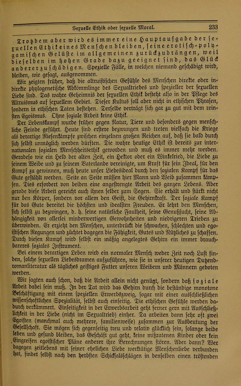 Stofcbem aber wirb e S immer eine Hauptaufgabe ber f e * ruelIen©tt)ifeineS3Jtenfd)enbleiben,feineerotifd)*pol9* gamifdjen ©elüfte im allgemeinen gurüdgubrängen, weil biefelben im i)o^en ©rabe bagu geeignet finb, baS ©tücf anberergufcfjäbigen. ©pegiette gälte, in weiten niemanb gefdjäbigt wirb, bleiben, wie gejagt, ausgenommen. Söit geigten frütjer, baff bie altruiftifdjen ©efüßle beS SJtenfcfjen birette ober in* birefte pfjptogenetifdje Abfömmlinge beS Sexualtriebes unb fpegietter ber fepuetten Siebe finb. $aS matjre ©etjeimniS ber fejuetten ©tt)if beftetjt atfo in ber pflege beS Altruismus auf fejuellem ©ebiet. tiefer StuttuS foll aber nid)t in ett)ifd)en grafen, fonbern in ettjifdjen Staten befielen. $erfetbe berträgt fid) gar §u gut mit bem rein* ften ©goiSmuS. Dtfne fogiate Arbeit feine ©tßif. ®er SebenSfampf mürbe früher gegen Statur, Spiere unb befonberS gegen menfcf)* ließe geinbe geführt. Heute finb erftere begwungen unb treten oietfacß bie Kriege als berartige Stiefenfämpfe gmifdjen einzelnen großen Steicfjen auf, baß fie batb burd) fid) fetbft unmöglich werben bürften. 2>ie wapre heutige ©tßif ift bereits gur inter* nationalen fogiaten SDtenfdjßeitSetßif geworben unb muß eS immer metjr werben, ©erabefo wie ein Hdb ber alten geit, ein H^ftor ober ein SSinfetrieb, bie Siebe gu feinem SBeibe unb gu feinem SBatertanbe bereinigte, um Straft für fein gbeat, für ben Stampf gu gewinnen, muff ßeute unfer SiebeSibeat burd) ben fogiaten Stampf für baS ©ute geftäßtt werben, ©eite an ©eite müffen f)ier 30tann unb SSeib gufammen fämp* fen. 3)ieS erforbert bon beiben eine angeftrengte Arbeit beS gangen SebenS. Aber gerabe biefe Arbeit gereicht aud) it)nen felber gum ©egen, ©ie ertjält unb ftärft nicßt nur ben Störper, fonbern bor altem ben ©eift, bie ©eßirnfraft. ®er fogiate Stampf für baS ©ute bereitet bie t)öd)ften unb ibealften greuben. ©r teßrt ben SOtenfdjen, fic^ fetbft gu begwingen, b. t). feine natürliche gautßeit, feine ©enufffudjt, feine Ab* ßängigfeit bon atterlei tninb er wertigen ©ewopntjeiten unb niebrigeren Trieben gu überwinben. ©r ergießt ben SPtenfdjen, unterbrüdt bie fcßmadjen, fcßledjten unb ego* iftifdjen Stegungen unb gücßtet bagegen bie gäßigfeit, ©uteS unb SttißlicßeS gu fcfjaffen. ®urd) biefen Stampf wirb fetbft ein mäßig angelegtes ©eßirn ein immer brauet)* bareres fogiateS gnftrument. 33ei einem berartigen Seben wirb ein normaler SOtenfd) Weber 3eit nod) Suft fin* ben, fotcfje fejuetten SiebeSbramen aufgufütjren, wie fie in unferer heutigen SDußenb* romantiteratur atS tägliches geiftigeS gutter unferen SBeibem unb Scannern geboten werben. 2Bir Jagten aud) fcßon, baß bie Arbeit allein nid)t genügt, fonbern baff fogiate Arbeit babei fein muß. gn ber £at wirb baS ©et)irn burd) bie beftänbige monotone Söefdjäftigung mit einem fpegietten ©rwerbSgweig, fogar mit einer auSfdjtießticfjen Wiffenfc^afttidjen ©pegiatität, fetbft aud) einfeitig. ®ie etßifcßen ©efitßle werben ba* burd) berlümmert. ©infeitigfeit in ber ©rmerbSarbeit gef)t ferner gern mit AuSfcßtieß* ticfjfcit in ber Siebe (nid)t im ©ejuattrieb) einßer. ®a arbeiten bann feßr oft gmei ©goiften (mandjmat aucß mehrere, famitienweife) gufammen gur Ausbeutung ber ©efettfcßaft. ©ie mögen fid) gegenseitig treu unb retatib gtüdtid) fein, fotange beibe leben unb gefunb bleiben, baS ©efcßäft gut geßt, feine mißratenen Stinber ober fein .©ingreifen egoiftifcßer tptäne anberer ifjre ^Berechnungen ftören. Aber bann? 2öer bagegen geittebenS mit feiner ehelichen Siebe werftätige SJtenfcßentiebe Oerbunben t)at, finbet felbft nad) ben tjerbften ©d)icffatSfd)tägen in benfetben einen tröftenben