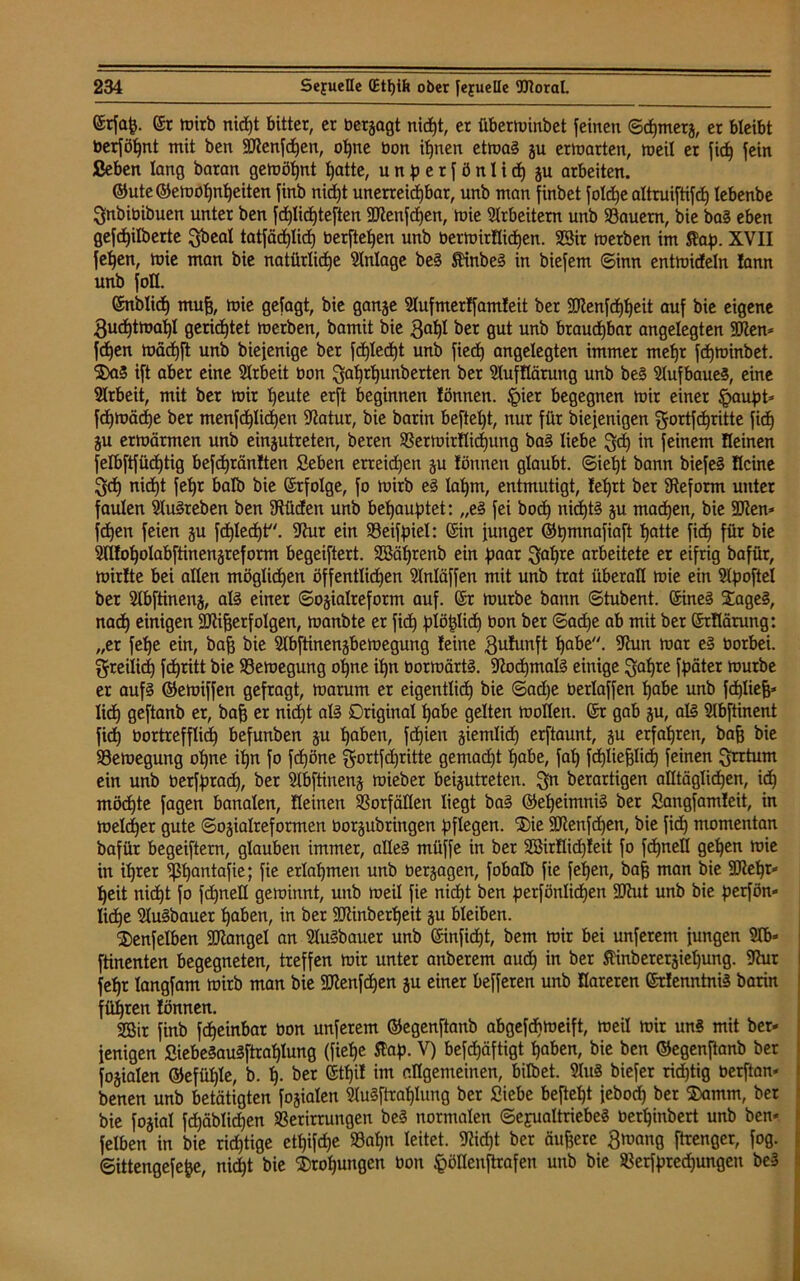©rfap. er tuirb nicht bitter, er besagt nid)t, er überminbet feinen ©d)merg, er bleibt berföhnt mit ben Sföenfdjen, ohne bon ihnen etmag gu ermatten, meil er fid) fein ßeben lang baran gemöljnt patte, unperfönlid) gu arbeiten. @ute@emol)nt)eiten finb nicpt unerreichbar, unb man finbet foldje altruiftifd) lebenbe gnbibibuen unter ben fd)lid)teften 9ttenfd)en, mie Arbeitern unb dauern, bie bag eben gefdjilberte gbeal tatfädjlid) berfteljen unb bermirflidjen. SSir merben im $ap. XVII fepen, mie man bie natürliche Anlage beg Umheg in biefem ©inn entmideln !ann unb foH. enblich mujj, mie gefagt, bie gange Slufmerlfamleit ber SERenfdjheit auf bie eigene guchtmapl gerichtet merben, bamit bie 3aht ber gut unb brauchbar angelegten 9Ken* fdfen mäd)ft unb biejenige ber fd)led)t unb fied) angelegten immer mehr fchminbet. Sag ift aber eine Slrbeit bon gaf)rl)unberten ber SlufHäruttg unb beg Slufbaue?, eine Arbeit, mit ber mir heute erft beginnen lönnen. §ier begegnen mir einer §aupt* fdjmädje ber menfcf)lichen Statur, bie barin befteljt, nur für biefenigen gottfehritte fid) gu ermärmen unb eingutreten, beten VermirHid)ung bag liebe geh in feinem üeinen felbftfüd)tig befdjränlten Seben erteilen gu lönnen glaubt. ©iept bann biefeg Heine geh nid)t fehr halb bie (Srfolge, fo mirb eg lahm, entmutigt, lehrt ber Reform unter faulen Slugreben ben Stüden unb behauptet: „eg fei hoch nid)tg gu machen, bie SJten* fdjen feien gu fd)Ied)t. Stur ein Veifpiel: (Sin funger ©pmnafiaft f»atte fich für bie Sfllof)oIabftinengreform begeiftert. SBaprenb ein paar gapre arbeitete er eifrig bafür, mirlte bei allen möglichen öffentlichen Slnläffen mit unb trat überall mie ein Slpoftel ber Slbftineng, alg einer ©ogialteform auf. (Sr mürbe bann ©tubent. ©ineg Sageg, nad) einigen Sülifjerfolgen, manbte er fich piöplid) bon ber ©ad)e ab mit ber (SrHärung: „er fet>e ein, bofj bie Slbftinengbemegung leine gufunft pabe. sjhni mar eg borbei. greilich fchritt bie Vemegung ohne ipn bormärtg. 9lod)malg einige gapre fpäter mürbe er aufg ©emiffen gefragt, marum er eigentlich bie ©ad)e berlaffen hübe unb fd)liejj* lieh geftanb er, baff er nid)t alg Original habe gelten mollen. Sr gab gu, all Slbftinent fich bortrefflid) befunben gu hoben, fd£)ien giemlid) erftaunt, gu erfahren, baff bie Vemegung ohne ipn fo fchöne gortfd)ritte gemalt habe, fal) fchliefflid) feinen grrtum ein unb berfprach, ber Slbftineng mieber beigutreten. gn berartigen alltäglichen, ich möchte fagen banalen, fleinen SSorfällen liegt bag ©epeimnig ber Sangfamleit, in melcher gute ©ogialreformen borgubringen pflegen. Sie StRenfdjen, bie fid) momentan bafür begeiftern, glauben immer, alleg müjfe in ber 28irHid)leit fo fcpnell gehen mie in ihrer ^f5b)cmtafie; fie erlahmen unb bergagen, fobalb fie fepen, bafc man bie S^ept* heit nicht fo fchneU gerainnt, unb meil fie nicht ben perfönlidjen SJtut unb bie perfön» liehe Slugbauer haben, in ber SJlinberpeit gu bleiben. Senfelben SRangel an Slugbauer unb ©inficht, bem mir bei unferem fungen Slb» ftinenten begegneten, treffen mir unter anberem auch in ber ftinberergietjung. Shir fehr langfam mirb man bie SJlenfchen gu einer befferen unb Hareten Srlenntnig barin führen lönnen. 2Bir finb fcheinbar bon unferem ©egenftanb abgefebmeift, meil mir unS mit ber» fenigen Siebegaugftrahlung (fiefje Jtap. V) beschäftigt haben, bie ben ©egenftanb ber fogialen ©efüple, b. p. ber Sthil im allgemeinen, bilbet. Slug biefer rid)tig berftan» benen unb betätigten fogialen Slugftrat)Iung ber Siebe befielt febod) ber Samm, ber bie fogial fchäblidjen Verirrungen beg normalen ©efualtriebeg berhinbert unb ben* felben in bie richtige ettjifdje Vapn leitet. S?id)t ber äußere gmang ftrenger, fog. ©ittengefepe, nicht bie Srotjungcn bon §öHenftrafen unb bie Verfprechungen beg