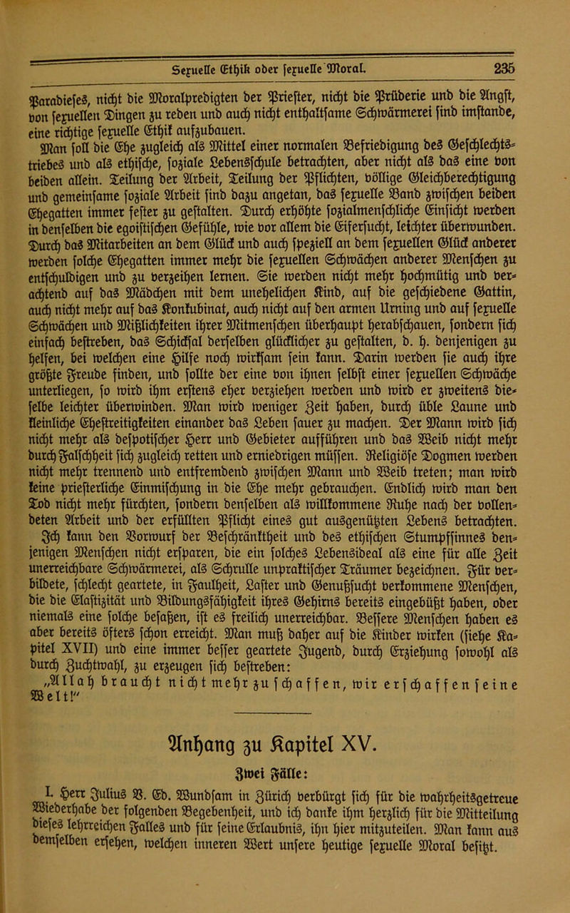 ^arabiefeS, nic^t bic Moralprebigten bcr «ßriefter, nicpt bie fßrfiberie unb bie Slngft, bott [ejucflcn Gingen gu rebcn unb aucp nictjt entpattfame ©cpwärmerei finb imftanbe, eine richtige [cjuellc ©tpif aufgubauen. gftan foll bie ©pe gugleicp aß Mittel einet normalen SBefriebigung beS GefdpIecptS* triebet unb aß etpifepe, fogiale SebenSfcpuIe betrauten, aber nict»t aß baS eine bon beiben allein. Teilung ber Arbeit, Teilung ber fßflicpten, böffige Gleichberechtigung unb gemeinfame fogiale Arbeit finb bagu angetan, baS fejuelle S3anb gwifdpen beiben ©begatten immer fefter gu geftalten. $urd) erhöhte fogialmenfcplidpe ©inficht werben in benfelben bie egoiftifdpen Gefühle, wie bor attern bie ©iferfud)t, Ieicfjter überwunben. $urdp baS Mitarbeiten an bem GlüdE unb and) fpegieü an bem fejuellen Glüd anberer werben fold)e ©begatten immer mehr bie fefuelten ©cpwäcpen anberer Mengen gu entfdjulbigen unb gu bergeihen lernen, ©ie werben nid)t mehr hochmütig unb ber* adbtenb auf baS Mcibd)en mit bem unehelichen 5tinb, auf bie gefdpiebene Gattin, auch nicht mehr auf baS Sonfubinat, auch nicht auf ben armen Urning unb auf fejuefle Schwachen unb Mifflicpfeiten ihrer Mitmenfcpen überhaupt perabfdpauen, fonbern fich einfach beftreben, baS ©djicffal berfelben glüdlicfjer gu geftalten, b. p. benfenigen gu helfen, bei welchen eine §ilfe nod) wirtfam fein !ann. ®arin werben fie auch ü)re größte greube finben, unb follte ber eine bon ihnen felbft einer fejueüen ©dpwäcpe unterliegen, fo wirb ihm erftenS eher bergiehen werben unb wirb er gweitenS bie* felbe leichter überwinben. Man wirb weniger geit paben, burep üble Saune unb Deutliche ©peftreitigfeiten einanber baS Seben fauer gu machen. 5)er Mann wirb fich nicht mehr aß befpotifdper §err unb Gebieter aufführen unb baS Sffieib nicht mehr burep ftalfdppeit fiep gugleid) retten unb emiebrigen müffen. dteligiöfe Dogmen werben nicht mehr trennenb unb entfrembenb gwifchen Mann unb SBeib treten; man wirb feine priefterlidpe ©inmifepung in bie ©pe mepr gebrauchen. ©nblich wirb man ben 2bb nicpt mepr fiircpten, fonbern benfelben aß willfommene 3tupe nad) ber bollen* beten Arbeit unb ber erfüllten ^ßflicpt eines gut auSgenüpten SebenS betrachten. 3<h fann ben 33orwurf ber SSefcpränftpeit unb beS etpifdjen ©tumpffinneS ben* fenigen Menfcpen nicpt erfparen, bie ein foIcpeS SebenSibeal aß eine für alle $eit unerreichbare ©cpwärmerei, aß ©dprulle unpraftifeper Träumer begegnen. gür ber* bilbete, fcplecpt geartete, in gaulpeit, Safter unb Genufffucpt berfommene Menfcpen, bie bie ©laftigität unb S3iIbungSfäpigfeit ipreS GepirnS bereits eingeb üfft paben, ober niemaß eine foldpe befaßen, ift eS freilich unerreichbar. SSeffere Menfcpen paben eS aber bereits öfters fepon erreicht. Man muff baper auf bie ftinber wirfen (fiepe Sa* pitel XVII) unb eine immer beffer geartete $ugenb, burep ©rgiepung fowopl aß burep gudptwapl, gu ergeugen fiep beftreben: „SHI ap braudpt nidptmehrgufdpaffen,wir erfdpaffenfeine SB eit! 9InI)ang p Kapitel XV. 3toei pfle: I. £>ert Julius 33. ©b. SBunbfam in 3üridp berbürgt fidp für bie wahrheitsgetreue SBieberpabe ber folgenben 93egebenpeit, unb id) banfe ipm perglicp für bie Mitteilung btefeS leprreidjen Falles unb für feine ©rlaubniS, ipn pier mitguteilen. Man fann auS bemfelben erfepen, weldpen inneren Söert unfere heutige feguelle Moral befipt.