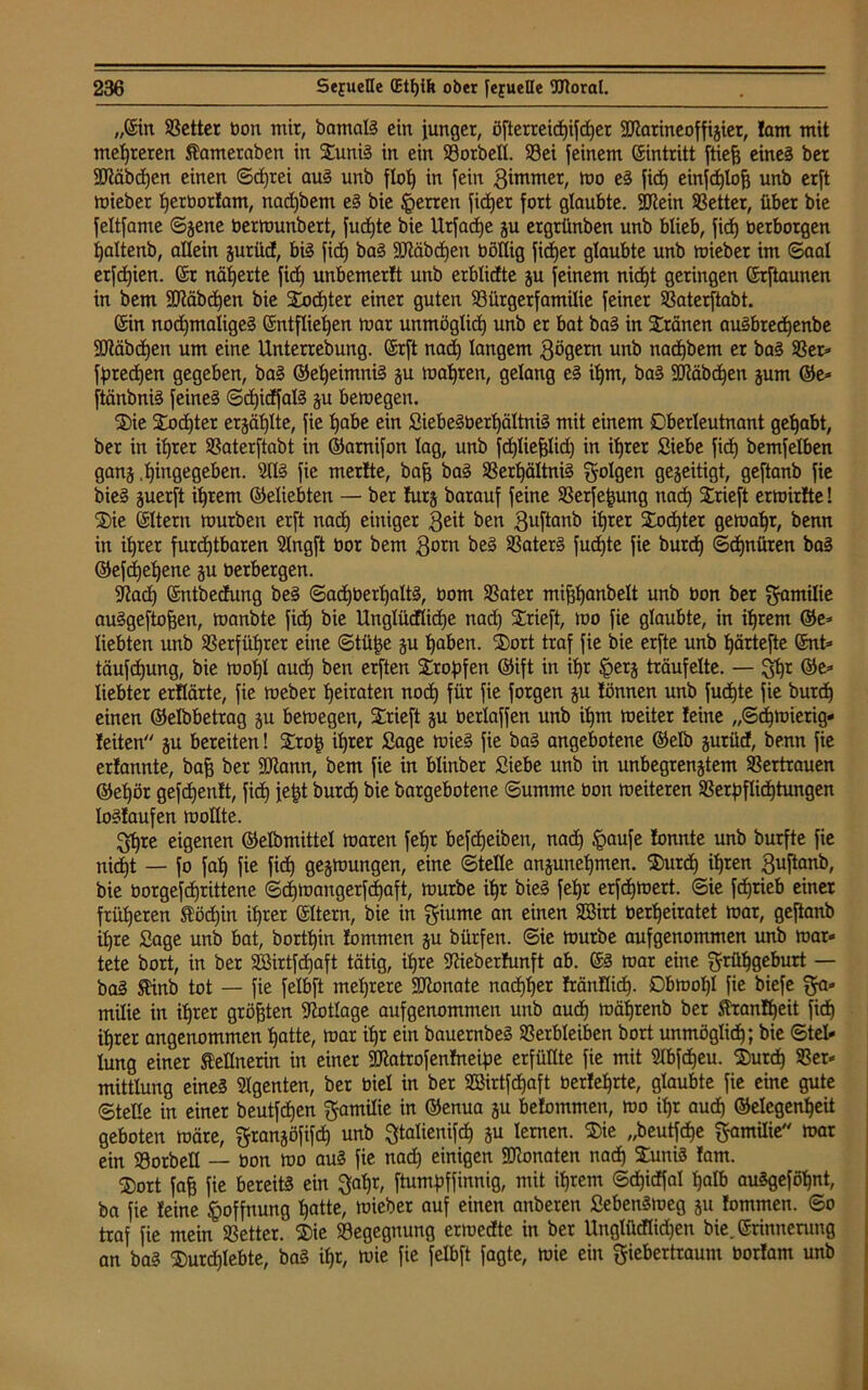 „Ein Setter bon mir, bamalS ein junger, öfterreict|ifcf)er SRarineoffijiet, Jam mit mehreren Äamerabett in SuniS in ein Sorbett. Sei feinem Eintritt ftiefj eine? ber 9Jtäbd)en einen ©cfjrei auS unb flol) in fein 3immer, mo eS fid) einfd)loh unb erft miebet herborlam, nadjbem eS bie Herren fidjer fort glaubte. 2ftein Setter, über bie feltfame ©jene bermunbert, fudjte bie Urfadje p ergrünben unb blieb, fid) berborgen ljaltenb, allein ptüd, bis fid) baS -Stäbchen böttig fidjer glaubte unb mieber im ©aal erfdjien. (Sr näherte fid) unbemerJt unb erblidte p feinem nid)t geringen Erftaunen in bem 3Dtäbd)en bie Xodjter einer guten Sürgerfamilie feiner Saterftabt. (Sin nochmaliges Entfliehen mar unmöglich unb er bat baS in Kranen auSbred)enbe SDtäbchen um eine Unterredung. Erft nad) langem Qögern unb nadjbem er baS Ser» fpedjen gegeben, baS (Geheimnis p mähren, gelang eS ihm, baS Stäbchen pm ©e» ftänbniS feines ©d)idfalS p bemegen. die S£od)ter erzählte, fie habe ein SiebeSberljältniS mit einem Oberleutnant gehabt, ber in ihrer Saterftabt in ©arnifon lag, unb fdjliepd) in ihrer Siebe fid) bemfelben ganz .hingegeben. 5US fie merfte, bafj baS SerhältniS folgen gezeitigt, geftanb fie bieS perft ihrem ©eliebten — ber furj barauf feine Serfefjung nach trieft ermirJte! die Eltern mürben erft nach einiger 3eit ben 3uftflnb ihrer dod)ter gemahr, benn in ihrer furchtbaren 5lngft bor bem 3orn beS SaterS fud)te fie burch ©chnüren baS ©efdjehene p berbergen. $J?ad) Entbedung beS ©ad)bethaltS, bom Sater mijjfjanbelt unb bon ber Familie auSgeftofjen, manbte fid) bie Unglüdliche nad) drieft, mo fie glaubte, in ihrem ©e» liebten unb Serfüljrer eine ©tüfce p haben. dort traf fie bie erfte unb Ijärtefte Ent» täufchung, bie moljl auch ben erften tropfen ©ift in ihr §erj träufelte. — Fhr @e» liebter erflärte, fie meber heiraten noch für fie forgen p Jönnen unb fudjte fie burch einen ©elbbetrag p bemegen, trieft p berlaffen unb ihm meiter Jeine „Schmierig* leiten p bereiten! Stroh ihrer Sage mieS fie baS angebotene ©elb prücf, benn fie erJannte, bafj ber SDtann, bem fie in blinber Siebe unb in unbegrenztem Sertrauen ©ehör gefdjentt, fid) je^t burdh bie bargebotene ©umme bon meiteren Schichtungen lostaufen mollte. Fljre eigenen ©elbmittel maren feljr befdjeiben, nach £>aufe Jonnte unb burfte fie nicht — fo fah fie fid) gelungen, eine ©teile anjunehmen. durd) ihren 3uftanb, bie borgefd)rittene ©d)mangerfd)aft, mürbe ihr bieS fehr erfdjmert. ©ie fdjrieb einer früheren töd)in ihrer Eltern, bie in Fiume an einen SBirt berheiratet mar, geftanb ihre Sage unb bat, bortf)in Jommen p bürfen. ©ie mürbe aufgenommen unb mar» tete bort, in bet SBirtfdjaft tätig, ihre StieberJunft ab. ES mar eine Frühgeburt — baS SHnb tot — fie felbft mehrere SDtonate nachher Jränflidj. Obrnol)! fie biefe Fa» milie in ihrer größten Notlage aufgenommen unb aud) mäljrenb ber SranJheit fid) ihrer angenommen hatte, mar ihr ein bauernbeS Serbleiben bort unmöglich; bie Stel- lung einer Kellnerin in einer SDtatrofenlneipe erfüllte fie mit 2lbfd)eu. durch Ser* mittlung eines Agenten, ber biel in ber SBirtfdjaft berlehrte, glaubte fie eine gute ©teile in einer beutfcfjen Familie in ©enua p beJommen, mo ihr aud) ©elcgenheit geboten märe, Franpfifch unb ^talienifd) ju lernen. die „beutfdje Familie mar ein Sorbett — bon mo aus fie nad) einigen SDtonaten nad) duniS Jam. dort fafe fie bereits ein Fahr, ftumpffinnig, mit ihrem ©d)idfal halb auSgeföhnt, ba fie Jeine Hoffnung hatte, mieber auf einen anberen SebenSmeg p Jommen. ©o traf fie mein Setter. die Segegnung ermedte in ber Unglütflidjen bie. Erinnenmg an baS durchlebte, baS ihr, mie fie felbft fagte, mie ein Fiebertraum borlam unb