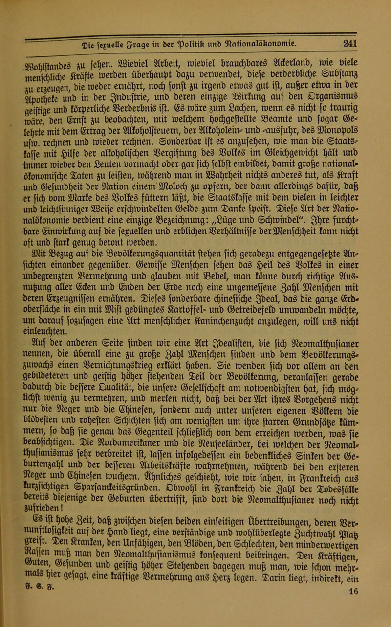 2ßoMftanbß§ ju fehen. Siebtel Arbeit, Wiebiel brauchbarem Sldertanb, wie biete menfcbliche Strafte werben überhaupt baju berwenbet, biefe berberbliche Subftanz ,u erzeugen, bie weber ernährt, noch fonft zu irgenb etwas gut ift, aujjer etwa in ber 9tpot^e!e unb in ber ^nbuftrie, unb beren einzige Sirtung auf ben Organismus geiftige unb förderliche VerberbniS ift. ©S wäre zum £ad)en, wenn eS nicht fo traurig wäre, ben ©mft ju beobachten, mit weldjem hodjgeftetlte Beamte unb fogar ©e* lehrte mit bem Ertrag ber 2tI!ohoIfteuern, ber Sttfohotein* unb »auSfuljr, beS SDRonopolS ufw. rechnen unb wieber rechnen, Sonberbar ift eS anzufetjen, wie man bie Staats* laffe mit $ilfe ber atfohotifdjen Vergiftung beS Voltes im ®teid)gewid)t hält unb immer wieber ben fieuten bormacht ober gar fid) felbft einbilbet, bamit grofje nationat- ölonomifdje Säten ju leiften, währenb man in Satjrheit nichts anbereS tut, als Straft unb ©efunbt)eit ber Nation einem SNotod) zu opfern, ber bann alterbingS baflir, baff er fid) bom 9ftar!e beS Volles füttern täfjt, bie StaatSfaffe mit bem bieten in leichter unb leichtfinniger Seife erfdjwinbetten ©etbe jum Sanle fpeift. Siefe Slrt ber Natio* natöfonomie berbient eine einzige Bezeichnung: „ßüge unb Sdjwiubet. $hre furcht* bare ©inwirlung auf bie fefuelten unb erblichen Vertjättniffe ber3Nenfd)f)eit lann nid)! oft unb ftar! genug betont werben. ÜNit Bejug auf bie BebötlerungSquantität fielen fid) gerabezu entgegengefefde 2tn= fichten einanber gegenüber, ©ewiffe 3Nenfdjen fehen baS §eit beS BotfeS in einer unbegrenzten Vermehrung unb glauben mit Bebel, man lönne burd) richtige StuS* nufcung alter ©den unb ©nben ber ©rbe noch ungemeffene 3at)t SNenfdjen mit beren ©rzeugniffen ernähren. SiefeS fonberbare d)inefifd)e Qbeal, baS bie ganze ©rb- oberflädje in ein mit SNift gebüngteS Kartoffel* unb ©etreibefelb umwanbetn möchte, um barauf fozufagen eine Strt menfchticher Kaninchenzucht anzulegen, Witt uns nicht einteud)ten. Stuf ber anberen Seite finben wir eine Strt ^beatiften, bie fich Neomatttjufianer nennen, bie überalt eine zu grofje 3at)I dftenf d)en finben unb bem BebötlerungS* Zuwachs einen Vernid)tungS!rieg erttärt haben. Sie wenben fich öor altem an ben gebitbeteren unb geiftig höher ftehenben Seit ber Beoötterung, berantaffen gerabe baburch bie beffere Dualität, bie unfere ©efetlfd)aft am notwenbigften hat, fich mög* tichft wenig zu bermehren, unb merten nicht, bah bei ber Strt ihres Vorgehens nicht nur bie Neger unb bie ©fjinefen, fonbern auch unter unferen eigenen Vötlern bie btöbeften unb rofjeften Schichten fid) am wenigften um ihre ftarren ©runbfäfce füm* mern, fo bah fie Qenau baS ©egenteil fd)tiehtid) oon bem erreichen werben, was fie beabfichtigen. Sie Norbamerilaner unb bie Neufeelänber, bei welken ber Neomat* thufianiSmuS fehr oerbreitet ift, taffen infotgebeffen ein bebenltidjeS Sinfen ber ®e* burtenzatjl unb ber befferen StrbeitSfräfte wahrnehmen, währenb bei ben erfteren Neger unb ©tjinefen Wuchern. $hnIid)eS gefdjiefjt, wie wir fatjen, in $rantreidj auS turzfichtigen SparfamleitSgrünben. Obwohl in granfreid) bie gabt ber SobeSfätte bereits biefenige ber ©eburten übertrifft, finb bort bie Neomalthufianer nod) nicht aufrieben 1 ' ©S ift hohe 3eit, bah Z^ifchen biefen beiben einfeitigen Übertreibungen, beren Ver* nunfttofigleit auf ber Jpanb liegt, eine berftänbige unb Wohlüberlegte 3ud)tmat}l Vlaü gtecft. Sen Kranlen, ben Unfähigen, ben Btöben, ben Sdjtedjten, ben minberwertigen Naffen muh wan ben NeomalthufianiSmuS tonfequent beibringen. Sen Kräftigen ©uten, ©efunben unb geiftig höher Stet)enben bagegen muh man, wie fd)on mehr* mais hier gejagt, eine fräftige Vermehrung ans $erz legen. Sarin liegt, inbirelt, ein