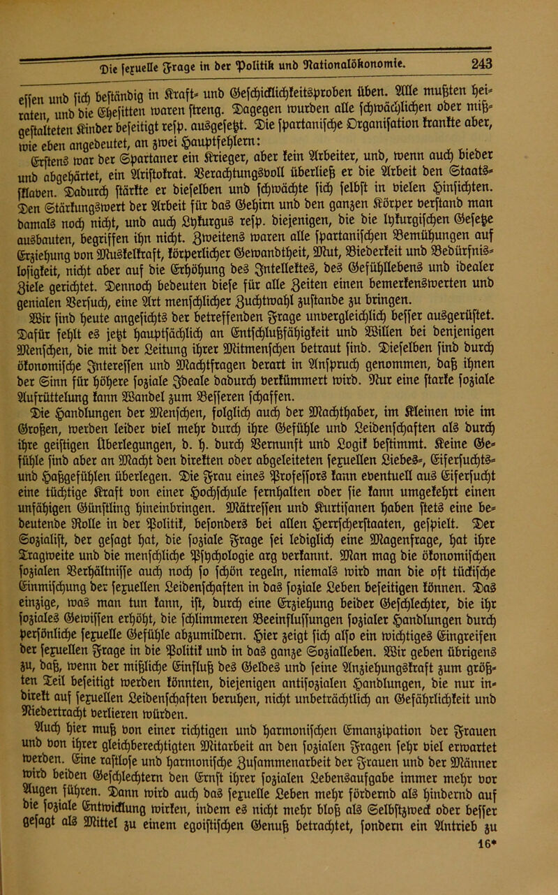 etfen unb fic&beftcinbig in traft* unb ©cfdjicflic^fettöproben üben. Me mußten hei* raten unb bie ©hefitten waren ftreng. dagegen würben alle fd)WäcI)Iid)en ober nufc geftalteten tinber beseitigt refd- auSgefefct. $ie fdartanifdhe Drganifation franfte aber, wie eben angebeutet, an gwei^audtferlern: (5rften§ war ber ©partaner ein Krieger, aber fern Arbeiter, unb, wenn aud) bteber unb abgehärtet, ein Ariftofrat. $Berad)tungSbolt überließ er bie Arbeit ben Staate iHaoen. SDaburcf) ftärfte er biefeXben unb fd)Wäd)te fid) felbft in Dielen §inficf)ten. 2)en ©tärfungSwert ber Arbeit für baS ©e£)irn unb ben ganzen törder berftanb man bamalS nod) nicht, unb aud) Lt)furguS reff), biefenigen, bie bie fyfurgifdjen ©efefce auSbauten, begriffen ifjn nid)t. Zweitens waren alle fdartanifd)en Bemühungen auf ©räief)ung oon MuSfetfraft, förderlicher ®ewanbtf)eit, Mut, SBieberfeit unb Bedürfnis* lofigfeit, nicht aber auf bie ©rljöhung beS gntellefteS, beS ©efühllebenS unb ibealer Siele gerichtet, dennoch bebeuten biefe für alle Seiten einen bemerfenSwerten unb genialen Berfud», eine Art menfchlidjer Suchtwahl guftanbe gu bringen. Mir finb heute angefid)tS ber betreffenben grage unbergleidhlid) beffer auSgerüftet. $afür fehlt eS fefct hauf)tfäd)lich an ©ntfdhlujjfähigfeit unb Söillen bei benfenigen Menfd)en, bie mit ber Leitung ihrer Mitmenfchen betraut finb. 5)iefelben finb burdh öfonomifche gntereffen unb Mad)tfragen berart in Anfdrucf) genommen, baff ihnen ber ©inn für ^öX)ere fogiale gbeale baburd) üerfümmert wirb. 9htr eine ftarfe fogiale Aufrüttelung fann SBanbel gum Befferen fchaffen. 2)ie ^anblungen ber Menfd)en, folglich °ud) ber Machthaber, im kleinen wie im ©rofjen, werben leiber Diel mehr burdh ihre ©efüf)le unb Leibenfcf)aften als burdh ihre geiftigen Überlegungen, b. h- burd) Vernunft unb Logif beftimmt. teine ©e* fühle finb aber an Macht ben bireften ober abgeleiteten fejuellen Siebet, ©iferfud)tS= unb ^affgefühlen überlegen. ®ie grau eines ^ßrofefforS fann ebentuell aus ©iferfud)t eine tüchtige SHraft Oon einer §od)fdju!e fernhalten ober fie fann umgefehrt einen unfähigen ©ünftling hineinbringen. Mätreffen unb turtifanen haben ftetS eine be= beutenbe £RoXle in ber fßolitif, befonbetS bei allen §errfd)erftaaten, gefpielt. ®er ©ogialift, ber gefagt hat, bie fokale grage fei lebiglidh eine Magenfrage, hat ihre Tragweite unb bie menfd)lid)e ^ft)d)ologie arg Oerfannt. Man mag bie öfonomifdhen fogialen SSerXjältniffe auch uod) fo fd)ön regeln, niemals wirb man bie oft tüdfifdhe ©inmifdhung ber fejuellen Leibenfcfjaften in baS fogiale Leben befeitigen fönnen. ®aS eingige, was man tun fann, ift, burdh eine ©rgieljung beiber ©efdhledhter, bie il)r fogialeS ©ewiffen erhöht, bie fdhiimmeren Beeinfluffungen fogialer §anblungen burdh derfönlidhe fejuelle ©efüfjle abgumilbern. §ier geigt fid) alfo ein widhtigeS ©ingreifen ber fejuellen grage in bie Bolitif unb in baS gange ©ogialleben. Mir geben übrigens gu, baff, wenn ber miglidje ©influff beS ©elbeS unb feine AngiehungSfraft gum gröff* ten STeil befeitigt werben fönnien, biefenigen antifogialen Handlungen, bie nur in- bireft auf fejuellen Leibenfchaften beruhen, nicht unbeträchtlich an ©efährlidhfeit unb Biebertrad)t üerlieren würben. Aud) hier muh bon einer richtigen unb harmonifdjen ©mangidation ber grauen unb bon ihrer gleichberechtigten Mitarbeit an ben fogialen gragen feljr oiel erwartet werben, ©ine raftlofe unb l)amionifd)e Sufammenarbeit ber grauen unb ber Männer wirb beiben ©efchlechtem ben ©rnft ihrer fogialen Lebensaufgabe immer mehr üor Augen führen. 3)ann wirb auch baS fejuelle Leben mehr förbemb als hindernd auf bte fogiale ©ntwicflung wirfen, inbem eS nicht mehr bloff als ©elbftgwecf ober beffer gefagt als Mittel gu einem egoiftifdjen ©enuff betrachtet, fonbern ein Antrieb gu 16*
