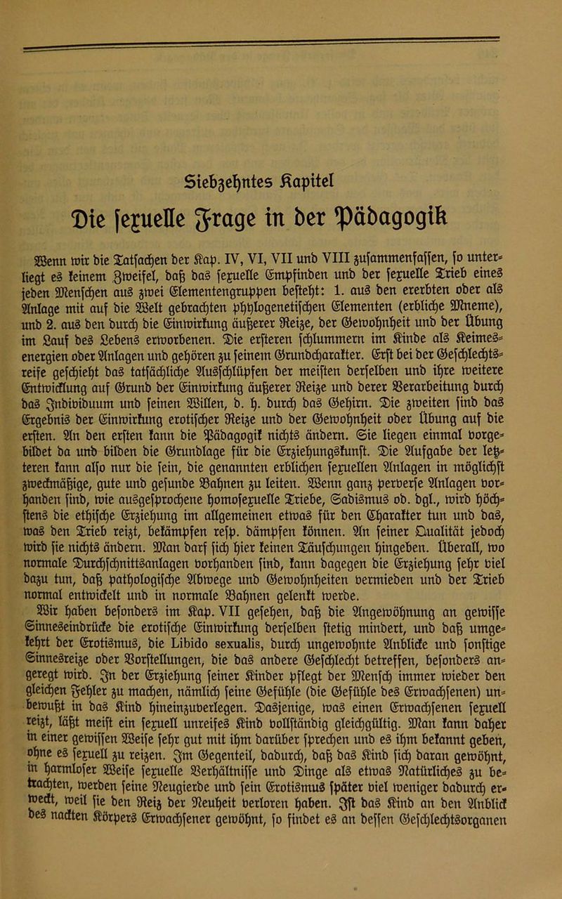 Siebentes Kapitel Die jejuede Jrage in ber päbagogik SBcnn wir bie £atfad)en ber fap. IV, VI, VII unb VIII gufammenfaffen, fo unter* liegt eS feinem Zweifel, baff baS fepeüe ©mpfinben unb ber fejueüe Srieb eines (eben fNenfchen aus gwei ©lementengruppen beftet»t: 1. auS ben ererbten ober als Anlage mit auf bie SBelt gebrauten pI)t}Iogenetifctien Elementen (erbliche SNneme), unb 2. aus ben burd) bie ©inwitlung äußerer Neige, ber ©ewohnljeit unb ber Übung im Sauf beS SebenS erworbenen. Sie erfteren fd)lummetn im finbe als feimeS* energien ober Anlagen unb gehören gu feinem ©runbdjaratter. ©rft bei ber ©efd)Ied)tS* reife gefdjieht baS tatfäd)Iid)e AuSfchlüpfen ber meiften berfelben unb ihre weitere ©ntwidlung auf ©runb ber ©inwirlung äußerer steige unb berer Verarbeitung burd) baS ^nbibihuum unb feinen Söillen, b. t). burd) baS ©ehirn. Sie gweiten finb baS Ergebnis ber ©inwirfung erotifcfjer Neige unb ber ©ewofjntjeit ober Übung auf bie erften. An ben erften fann bie fßäbagogü nichts änbern. 6ie liegen einmal borge* hübet ba unb bilben bie ©runblage für bie ©rgiehungSlunft. Sie Aufgabe ber le|* teren lann alfo nur bie fein, bie genannten erblidjen fejuellen Anlagen in möglidjft gwedmäfjige, gute unb gefunbe Valjnen gu leiten. Sßenn gang perberfe Anlagen bor* hanben finb, wie auSgefprocljene ^omofejueKe Triebe, ©abiSmuS ob. bgl., wirb t)öd)= ftenS bie etfjifdje @rgiel)ung im allgemeinen etwas für ben ©Ijarafter tun unb baS, was ben Strieb reigt, belämpfen reff), bämpfen lönnen. An feiner Qualität jebod) wirb fie nichts änbern. ÜNan barf fid) f)ier leinen Säufdjungen hingeben. Überall, wo normale Surcf)fd)nittSanlagen bortjanben finb, lann bagegen bie ©rgiehung fet)r biel bagu tun, baff pathologifche Abwege unb ©ewofjnheiten bermieben unb ber Stieb normal entwidelt unb in normale 93 ahnen gelenlt werbe. 5ßir haben befonberS im SDap. VII gefe^en, baff bie Angewöhnung an gewiffe ©inneSeinbrüde bie erotifdje Sinwirfung berfelben ftetig minbert, unb baff umge* leljrt ber ©rotiSmuS, bie Libido sexualis, burd) ungewohnte Anblide unb fonftige ©inneSreige ober Vorftellungen, bie baS anbere ©efd)Ied)t betreffen, befonberS an* geregt wirb, ^n ber ©rgielfung feiner finber pflegt ber ÜNenfd) immer wieber ben gleichen fehler gu machen, nämlid) feine ©efülfle (bie ©efühle beS ©twadjfenen) un* bewußt in baS finb hineinguberlegen. dasjenige, was einen ©twad)fenen fejuell reijt, läfft meift ein fejuell unreifes finb boßftänbig gleichgültig. ÜNan lann baher in einet gewiffen SSeife fehr gut mit ihm barüber fpredjen unb eS ihm belannt geben, ohne eS fejuell gu reigen. $m ©egenteil, babutd), bafj baS finb fich baran gewöhnt, in hatmlofer SBeife fejuelle SSerhältniffe unb 'Singe als etwas Natürliches gu be* trachten, werben feine Neugierbe unb fein ©rotiSmuS fp»ätcr biel weniger baburdf er- wedt, weil fie ben Neig ber Neuheit berloren hoben. 3ft baS finb an ben Anblid beS nadten f örperS ©twachfenet gewöhnt, fo finbet eS an beffen ©efdjlechtSorganen