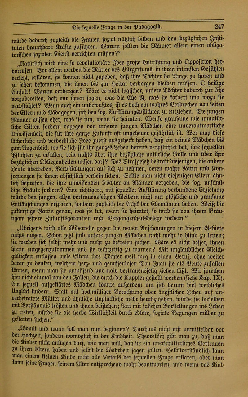 jüütbe baburcß zugleich bie grauen fojial nüßlicß bilben unb ben bezüglichen gnfti* tuten brauchbare Äräfte zuführen. Sarum fällten bie Sänner allein einen obliga* torifcßen fojialen $ienft »errieten müffen? „Natürlich wirb eine fo rebolutionäre gbee große ©ntrüftung unb Dppofition her* borrufen. Vor allem werben bie Mütter beS VürgertumS, in ihren intimften ©efüßlen berieft, erllären, fie lönnen nicht zugeben, baß ißre Söcßter ba ®inge zu hören unb Zu fehen belommen, bie ihnen bis zur Beirat berborgen bleiben müffen. D heilige ©nfalt! Sarum berbergen? Säre eS nicht logifcher, unfere SCöc^ter baburcß zur ©ije borzubereiten, baß wir ihnen fagen, waS bie ©f)e iß, »uag fie forbert unb wozu fie berpflicßtet? Senn auch ein unbewußtes, ift eS bocß ein wahres Verbrechen bon feiten ber eitern unb 9ßäbagogen, fi<±) ben fog. SlufllärungSpflidßten zu entziehen. 2>ie fungen Männer wiffen eher, waS fie tun, wenn fie heiraten, ©benfo graufame wie unnatür* liehe ©Uten forbern bagegen bon unferen fungen SJtäbcßen eine unberantwortlicße Unwiffenheit, bie für ihre ganze 3ufunft oft ungeheuer gefährüdh ift. Ser mag biefe lächerliche unb berberbliche gbee zuerft auSgeßedt hoben, baß ein reines Räbchen bis ZumStugenblid, wo fie fid) für ißr ganzes fieben bereits oerpflicßtet hat, ihre fejueüen Pflichten zu erfüllen, rein nichts über ihre bezügliche natürliche Stolle unb über ihre bezüglichen Obliegenheiten wiffen barf ? $aS ©trafgefeß beftraft biefenigen, bie anbere £eute Überreben, Verpflichtungen auf fich Zu nehmen, beren wahre Statur unb Äon* fequenzen fie ihnen abfichtlich berßeimlicßen. Sollte man nicht biefenigen ©Itern ahn* iid) beftrafen, bie ihre unwiffenben Söcßter an SDtänner bergeben, bie fog. unfcßul* bige Vräute forbern? ©ine richtigere, mit fejueüer Stufllärung berbunbene ©rzießung würbe ben fungen, allzu bertrauenSfeligen Seibern nicht nur plößlicße unb graufame ©nttäufdjungen erfparen, fonbern zugleid) bie ©tt)il ber ©hemänner heben. Seiß bie Zulünftige ©attin genau, waS fie tut, wenn fie heiratet, fo wirb fie bon ißrem Vräu* tigam feftere guhmftSgarantien refp. Vergangenheitsbelege forbern. „übrigens wirb alle Siberrebe gegen bie neuen Slnfcßauungen in biefem ©ebiete nichts nußen. Schon feßt finb unfere fungen Säbcßen nießt meßr fo blinb zu leiten; fie werben fich felbft meßr unb meßr zu befreien fueßen. Säre eS nidjt beffer, ißnen hierin entgegenzulommen unb fie rechtzeitig zu warnen? Sit unglaublicher ©leicß* gültigleit entlaffen biele ©Itern ißre iöcßter weit weg in einen Veruf, oßne weiter baran zu benlen, welchem herz* unb gewiffenlofen $£)on guan fie als Veute zufallen lönnen, wenn man fie unmiffenb unb naib bertrauenSfelig zießen läßt. Sir fpreeßen ßier nießt einmal bon ben galten, bie bureß bie Äuppler geftellt werben (fieße Äap. IX). ©in fejuell aufgeflärteS Säbcßen lönnte außerbem um fid) herum biel weiblicßeS Unglüd linbern. Statt mit hochmütiger Verachtung ober ängftlicßer Scheu auf un* berßeiratete Sütter unb äßnlicße llnglüdlicße meßr ßerabzufeßen, würbe fie biefelben mit VerftänbniS tröften unb ißnen beifteßen; ftatt mit falfcßen Vorftellungen ins Seben Zu treten, würbe fie bie herbe Sirllicßleit bureß eblere, foziale Stegungen milber zu geftatten fueßen. „Somit unb wann foll man nun beginnen? $urcßauS nid)t erft unmittelbar bor ber ^oeßzeit, fonbern womöglich tu ber Äinbßeit. Sßeoretifcß gibt man zu, baß man bie Äinber nießt anlügen barf, wie man will, baß fie ein unerfd)ütterlid)eS Vertrauen Zu ißren ©Itern haben unb felbft bie Saßrßeit fagen follen. Selbftberftänblicß lann man einem lleinen Äinbe nießt alle Details ber fejuellen grage erllären, aber man lann feine gtagen feinem SlUer entfprecßenb waßr beantworten, unb wenn baS Äinb