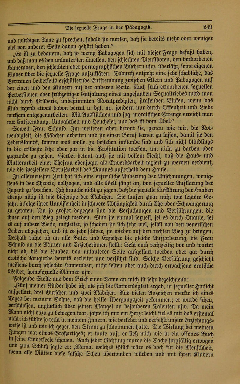 utib würbigen Xone gu fprecßen, fobalb fie merfen, baß fie bereit! meßt ober weniger biel bon anberer ©eite babon gehört ßaben.“ „©3 ift gu bebauern, baß fo wenig ißäbagogen fid) mit biefer grage befaßt ßaben, unb baß man e! ben unlauterften Duellen, ben fcßlecßten Sienftboten, ben berborbenen Jfameraben, ben fcßlecßten ober pornograpßifcßen 93ücßern ufw. überläßt, feine eigenen fönber übet bie fejuelle grage aufguflären. $aburdj entfielt eine feßr fdjäblidje, ba! SSertrauen beiberfeit! erfcßütternbe Entfrembung gwifcßen ©Item unb ^äbagogen auf ber einen unb ben Äinbern auf ber anberen ©eite. 21udj früt) erworbenen fejuellen ißetberfionen ober früßgeitiger Entfaltung eine! ungefunben Sexualtriebe! wirb man nidjt burd) ißtüberie, unbeftimmten SKoralprebigten, ftrafenben SBIiden, wenn ba! SHnb irgenb etwa! babon betrat u. bgl. m.. fonbern nur burd) Offenheit unb Siebe wirlfam entgegenarbeiten. Jftit 51u!fliidjten unb fog. moralifd)er ©trenge erreicht man nur Entfrembung, Unwaßrßeit unb ^eudjelei, unb ba! ift bom Übel.“ ©oweit grau ©djmib. gm weiteren aber betont fie, genau wie wir, bie jftot* wenbigleit, bie ÜLftäbdjen arbeiten unb fie einen SSeruf lernen gu laffen, bamit fie ben Sebenüampf, !omme wa! wolle, gu befteßen imftanbe finb unb fid) nicßt blinbling! in bie erftbefte Eße ober gar in bie ^roftitution werfen, um nidjt gu barben ober jugrunbe gu geßen. hierbei betont aud) fie mit bollern 9?cdjt, baß bie §au!= unb SJtutterarbeit einer Eßefrau ebenfogut al! Erwerb!arbeit tariert gu werben berbient, wie bie fpegiellere S3eruf!arbeit be! Spanne! außerhalb bem Jpaufe. gn allerneuefter geit ßat fid) eine erfreuließe Anbetung ber Slnfcßauungen, wenig* ften! in ber Sßeorie, üoflgogen, unb alle Söelt fängt an, bon fejuellet Slufüärung ber gugenb gu fptedjen. gd) brauche nidjt gu fagen, baß bie fejuelle Stufflärung ber Knaben ebenfo nötig ift wie biefenige ber SKäbcßen. ©ie laufen gwar nidjt wie leßtere ©e* faßt, infolge itjrer Unwiffenßeit in fcßwere SXbtjängigteit burd) Efje ober ©djwängerung gu geraten. Um fo größer bagegen finb bie 23erfudjungen unb SSerfüßrungen, bie ifjnen auf ben Söeg gelegt werben, ©inb fie einmal fejuell, fei e! burd) Dnanie, fei e! auf anbere SBeife, mißleitet, fo fcßaben fie fidj feljr biel, felbft bon ben benerifcßen Seiben abgefeßen, unb ift e! feljr fcßwer, fie wieber auf ben redjten Söeg gu bringen. $e!ßalb ridjte idj an alle SSäter unb Ergießet bie gleidje Slufforberung, bie grau 6djmib an bie Sttütter unb Ergießerinnen ftellt: ©eßt eudj recßtgeitig bor unb wartet nidjt ab, bi! bie Knaben bon unlauterer ©eite aufgeflärt werben ober gar burdj erotifcße 9?eugierbe bereit! berleitet unb berfüßrt finb. ©olcße SSerfüßrung gefdjießt meiften! burdj fcßlecßte Slameraöen, nicßt feiten aber aud) burcß erwacßfene erotifcße SBeiber, ßomofeyuelle Scanner ufw. golgenbe ©teile au! bem 93rief einer $5ame an micß ift feßr begeicßnenb: „günf meiner Äinber ßabe icß, al! fid) bie Sftotwenbigfeit ergab, in fejueller §infidjt aufgeflärt, brei 23urfdjen unb gwei SRäbdjen. 31u! bielen Slngeidjen merfte icß eine! 3uge! bei meinem ©oßne, baß bie ßeifle Übergang!geit gefommen; er würbe fcßeu, berfdjloffen, unglütflicß über feinen Mangel an befonberen Talenten ufw. ®a mein SJtann nicßt bagu gu bewegen war, faßte icß mir ein §erg: leicßt fiel e! mir ba! erftemal nicßt; idj füßlte fo redjt in meinem gnnern, wie berfeßrt unb berfeßlt unfere Ergießung!* weife ift unb wie icß gegen ben ©trom gu fcßwimmen ßatte. ®ie Sßirfimg bei meinem gungen war etwa! ©roßartige!; er taute auf; er ließ midj wie in ein offene! 93udj tn feine Sünbetfeele fdjauen. 9?adj feber 9tidjtung würbe bie ©adje forgfältig erwogen unb gum ©djluß fagte er: ,9Jtama, welcße! ©lüd wäre e! bocß für bie SCRenfdjßeit, Wenn alle SJtütter biefe falfdje ©djeu überwinben würben unb mit ißreti ßinbern