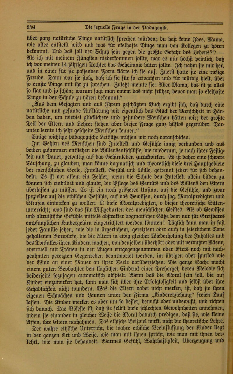 über ganj natürliche D)inge natürlich f^red^en mürben; bu fjaft feine gbee, 9Jtoma, mie alles entftellt mirb unb roaS für efelljafte “Dinge man bon Kollegen ju hören befommt. Unb baS foll ber ©d)uf5 fein gegen bie größte ©efahr beS SebenS?!‘ — 9KS id) mit meinem güngften nieberfommen follte, mar eS mir höchft peinlich, baff ich öor meiner 14 fahrigen Dod)ter baS (Geheimnis hüten follte. gd) nahm fie mir her, unb in einer für fie paffenben gönn Härte ich iie auf. £uerft hatte fie eine riefige greube. Dann mar fie ftolj, baff id) fie für fo ermachfen unb für mürbig hielt, über fo ernfte 'Dinge mit ihr ju frechen, ßule^t meinte fie: Iber 2ftama, baS ift fa alles fo Har unb fo fdjön; marum fagt man einem baS niept früher, bebor man fo efelhafte Dinge in ber ©djule ju hören befommt. „luS bem ©efagten unb auS glfrem gefchäfcten $8ud) ergibt fid), baff burd) eine natürliche unb gefunbe lufflärung mir eigentlich baS ©liid ber 3CUenfä)heit in §än= ben haben, um miebiel glüdlidjere unb gefunbere SRenfdjen hätten mir; ber größte Steil ber ©Item unb Selber ftehen aber biefer grage ganj h^0§ gegenüber. Dar* unter lernte id) fehr gefdjeite Sftenfdfen fennen. ©inige midhtige päbagogifd)e Seitfä|se müffen mir noch boranfd)iden. gm ©epim beS 9Jtenfd)en finb gntelleft unb ©efiif)le innig berbunben unb auS beiben jufammen entftehen bie SSillenSentfdjIüffe, bie miebemm, fe nach ihrer geftig* feit unb Dauer, gemaltig auf baS ©ehirnleben jurüdroirfen. ©S ift baher eine fernere Däufchung, gu glauben, man fönne bogmatifd) unb tpeoretifch biefe brei ^auptgebiete ber menfchlicben ©eele, gntelleft, ©efül)l unb SBille, getrennt {eben für fid) bel)an* beln. ©S ift bor allem ein gehler, menn bie ©hule ben gntelleft allein bilben ju fönnen fid) einbilbet unb glaubt, bie fßflege beS ©emütS unb beS SöillenS ben ©Item überlaffen ju müffen. ©S ift ein noch größerer Unfinn, auf bie ©efüf)le, unb jroar fpejieller auf bie etlichen ©efüljle, auf baS ©emiffen, burd) fog. üftoralprebigten unb ©trafen einmirfen ju mollen. D biefe SRoratprebigten, o biefer theoretifd)e ©itten- unterrid)t; maS finb baS für ÜÜiiffgeburten beS menfdjlidien ©eifteS. IIS ob ©emiffen unb altruiftifche ©efühle mittels abftrafter bogmatifd)er ©ä^e bem nur für ©reifbareS empfänglichen Stinbergeljirn eingetridjtert merben fönnten! Däglid) fann man in faft feber gamilie fehen, mie bie in ärgerlichem, gereiftem ober auch in feierlichem Done gehaltenen Sßormürfe, bie bie ©Itern in emig gleicher Söieberholung beS gnljalteS unb beS DonfalleS ihren Ambern mad)en, üon benfelben überhört ober mit berbupter 3Kiene, eoentuell mit tränen in ben lugen entgegengenommen ober öfters noch mit nfld)* geahmten gereiften ©egenreben beantmortet merben, im übrigen aber fpurloS mie ber Söinb an einer 9Rauer an ihrer ©eele borüberjiehen. Die ganje ©ad)e macht einem guten ^Beobachter ben fläglid)en ©inbmd einer Drehorgel, beren SMobie fid) beiberfeitS fojufagen automatifd) abfpielt. Sßenn baS bie üöioral fein foll, bie auf Ä'inber einjumirfen hat, fann man fid) über ihre ©rfolglofigfeit unb felbft über ihre ©d)äblid)feit nid)t munbern. 2BaS bie ©Item babei nicht merfen, ift, bag fie ihren eigenen ©chmächen unb Saunen unter ber girma „JEinbererjiehung freien Sauf laffen. Die ftinber merfen eS aber um fo beffer, bemufft ober unberoufft, unb richten fid) banach. DaS 93öfefte ift, baff fie felbft biefe fd)Ied)ten ©emohnheiten annehmen, inbem fie einanber in gleicher Söeife bie SDZoral baburd) prebigen, bah fie, mie Heine Iffen, ihre ©Item nadjahmen. DaS etl)ifd)e SBeifpiel mirft, nicht bie theoretifhe Sehre. Der mahre ethifdje Unterriöht, bie mal)re etl)ifd)e SBeeinfluffung ber linber liegt in ber ganzen Irt unb Sßeife, mie man mit ihnen fprid)t, mie man mit ihnen ber* fehrt, mie man fie behanbelt. SBarmeS ©efüljl, 2Bahrf)aftigfeit, Überjeugung unb