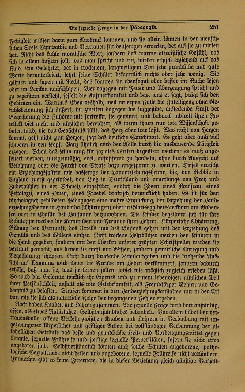 geftigfeit müffen barin jurn SluSbrud lommen, unb fie allein lönnen in ber menfep* liefen ©eele ©pmpatpie unb Vertrauen für benjenigen ermeden, bet auf fie §u mirten pat. Sfidpt baS lüple moralifdpe 2öort, fonbern baS marme altruiftifcpe ©efüpl, baS |i(jf) in allem äußern foH, maS man fpridpt unb tut, mitten etpifdp erjiepenb auf baS jtinb. ©in ©eleprter, ber in troefenem, langmeiligem Son fet»r grtinblidpe unb gute ©orte perunterleiert, lefjrt feine ©dpiller betanntlidp nidptS ober fepr menig. Sie gäpnen unb fagen mit SRecpt, baS tonnten fie ebenfogut ober beffet im Vucpe lefen ober im ßejiton nadpfdplagen. 2Ber bagegen mit geuer unb Überzeugung fprid^t unb ju begeiftem berftet)t, feffelt bie Stufmertfamfeit unb baS, maS er fagt, prägt fiep ben ©epirnen ein. 28atum? ©ben beSpalb, meil im erften gatte bie gntelligenj opne ©e* füpISbetonung fiep äußert, im jmeiten bagegen bie fuggeftibe, anftedenbe Straft ber Vegeifterung bie ^upörer mit fortreifst, fie geminnt, unb baburdp inbirett ipren gn* tettett tuet mepr unb nüplicper bereichert, als menn ipnen nur tote SBiffenfdpaft ge* boten mirb, bie baS ©ebädptniS füllt, baS §erj aber leer lägt. 3ßa§ nidpt bon ^erjen tommt, gept niept jum §erjen, fagt baS beutfepe ©priepmort. ©S gept aber ausp biel fepmerer in ben Stopf, ©anj äpnlidp mirb ber SEille butep bie auSbauernbe Stätigfeit erlogen. ©dpon baS Stinb mup für fojialeS SBirten begeiftert merben; eS mup ange* feuert merben, uneigennüpig, ebel, aufopfernb ju panbeln, opne butep SluSfidpt auf Velopnung ober bie gurdpt bor ©träfe baju angefpornt ju merben. ©iefeS erreicht ein ©rjiepungSfpftent mie baSfenige ber SanberjiepungSpeime, bie, bon 9tebbie in ©nglanb juerft gegrünbet, bon fiiep in $)eutfcplanb unb neuerbingS bon gtep unb guberbüplet in ber ©cpmeij eingeführt, enblicp bie gbeen eines 9touffeau, eines Sßeftalojzi, eines Omen, eines groebel praftifcp bermirtlidpt paben. ©S ift für ben pfpcpologifcp gebilbeten Sßäbagogen eine mapre ©rquidung, ber ©rjiepung ber £anb* ergiepungSpeime in §aubinba (Xpüringen) ober in©lariSegg bei©tedborn am Voben* fee ober in ©paillp bei Saufanne beijumopnen. ®ie Stinb er begeiftem fiep für ipre ©cpule; fie merben bie Stameraben unb greunbe iprer Seprer. Störperlicpe Slbpärtung, SBilbung ber Vernunft, beS Urteils unb beS SBiffenS gepen mit ber ©rjiepung beS ©emütS unb beS SCßillenS einper. fftidpt trodene Oeprbüdpet merben ben Stinbern in bie ipanb gegeben, fonbern mit ben SBerten unferer gröpten ©djriftfteller merben fie bertraut gemaept, aus benen fie niept nur SBiffen, fonbern gemütlidje Anregung unb Vegeifterung fepöpfen. Sttdpt burdp brüdenbe ©dpulaufgaben unb bie bropenbe 31uS* fiept auf Examina mirb ipnen bie greube am fieben berüimmert, fonbern baburdp erpöpt, bap man fie, maS fie lernen füllen, fobiel mie möglidp jugleidp erleben läpt. ©o mirb baS ©eiernte mirüidp ipr ©igeneS unb ju einem lebenbigen nüplidpen Steil iprer ißerfönlicpleit, anftatt als tote ©eleprfamleit, als grembtörper ©epirn unb ©e* bäeptniS ju belaften. ©trafen tommen in ben SanberjiepungSanftalten nur in ber 21rt bor, mie fie fiep als natürlicpe golge ber begangenen gepler ergeben. Stadt haben Stnaben unb ßepter jufammen. ®ie fejuelle grage mirb bort anftänbig, offen, als etmaS StatürlidpeS, ©elbftberftänblicpeS bepanbelt. Vor allem bilbet ber ber* trauenSboDe, offene Verfepr jmifdpen Stnaben unb Seprern in Verbinbung mit un- gejmungener törperlidjer unb geiftiger Arbeit bei üoUftänbiger Verbannung ber al* topolifcpen ©etränte baS befte unb grünbüdpfte Ipeil* unb Vorbeugungsmittel gegen Onanie, fejuelle grüpreife unb fonftige fejuelle S^erberfitäten, fofern fie nidpt etma angeboren finb. ©elbftberftänblidp fönnen audp folcpe ©dpulen angeborene, patpo* logifdpe Sexualtriebe nidpt peilen unb angeborene, fejuelle grüpreife nidpt berpinbern. gmmerpin gibt es teine Internate, bie in biefer Vejiepung gleid) giinftige Verpält*
