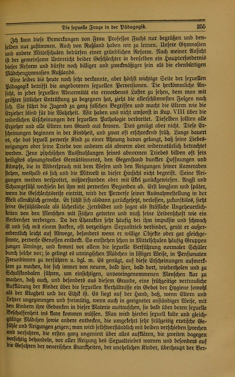geh !ann bicfc Vemerfungen bon grau Profeffor gud)g nur begrüfjen unb ben* felbeit nur guftimmen. Sludj bon Stufjlanö haben mir gu lernen. Unfere ©tjmnafien unb anbere SRitteIfd)ulen bebürfen einer grünblichen Steform. Stad) meiner Slnficpt ift ber gemeinfame Unterricht beiber ©efd)Ied)ter in benfelben ein Haupterforbemig biefer SReform unb bürfte noch billiger unb g»edmäf3iger fein alg bie ebenbürtigen 2Räbd)engbmnafien Stufjlanbg. ©ine leiber big beute nod) feljr berfannte, aber fjödjft »icf)tige ©eite ber fejuellen Päbagogil betrifft bie angeborenen fejuellen perberfionen. Sie berfömmlidje Sin* ficht, in jeber fejuellen Slbnormität ein ermorbeneg Saftet gu feljen, bem man mit größter fittlid)er ©ntrüftuug gu begegnen bat, gieht bie allerfcbümmften golgen nach fid). ©ie führt bie gugenb gu gang falfdjen Gegriffen unb macht bie eitern »ie bie ©rgieljer blinb für bie SBahrheit. 2öir haben ung nidjt umfonft in Kap. VIII über bie »»etlichen ©rfd)einungen ber fejuellen Pathologie berbreitet. Siefelben follten alle ©rgieber unb alle eitern bon ©runb aug lennen. Sieg genügt aber nicht. Siefe er* fcheinungen beginnen in ber Kinbheit, unb gmar oft erfcpredenb früh- Sange bauert eg, ehe bag fejuell petberfe Kinb gu einer Slhnung babon gelangt, baff feine Siebeg* neigungen ober feine Stiebe bon anberen alg abnorm ober »ibernatürlich betrachtet »erben, gene pfpd)ifd)en Slugftrahlungen feineg abnormen Sriebeg bilben oft fein heiligfteg ahnunggbolleg ©emütginnereg, ben ©egenftanb bunfler Hoffnungen unb Kämpfe, bie in Söiberfprud) mit bem SBefen unb ben Neigungen feiner Kametaben ftehen, meghalb eg fich unb bie 9Rit»elt in biefer Hinficht nicht begreift, ©eine Stei* gungen »erben berfpottet, mifjberftanben ober mit ©fei gurüdgemiefen. Slngft unb Schamgefühl »echfeln bei ihm mit petbetfen Vegierben ab. ©rft langfam unb fpäter, »enn bie ©ef<hle<htgreife eintritt, »irb ber perberfe feiner Slugnahmeftellung in ber SSelt allmählich ge»ahr. ©r fühlt fich algbann gurüdgefefjt, berlaffen, gufunftglog, fieht feine ©efühlgibeale alg lächerliche gerrbilber unb fogar alg fträfliche Ungeheuerlich5 feiten bon ben SRenfdjen mit güfjen getreten unb mufj feine Seibenfchaft »ie ein Verbrecher berbergen. Sa ber ©hatalter feljr häufig bei ihm impulfib unb fd)»ad) ift unb fich mit einem ftarlen, oft borgeitigen Sexualtrieb berbinbet, gerät er aufjer* orbentlich leicht auf Slbmege, befonberg »enn er »illige Dbjelte ober gar gleidjge* finnte, perberfe ©enoffen entbedt. ©o entftehen fcpon in 3RitteIfd)ulen häufig ©ruppeu junger Urninge, unb lommt bor allem bie fejuelle Verführung normaler ©d)üler burch folche bor; fo gelingt eg urningifchen -Stäbchen in liftiger Söeife, in Penfionaten greunbimten gu berführen u. bgl. m. ©g genügt, auf biefe ©rfdheinungen aufmerf* {am gu machen, bie fich immer bon neuem, halb hier, halb bort, »ieberholen unb gu ©djulffanbalen führen, um einfidhtigen, unboreingenommenen 3Renfd)en llar gu machen, ba{j auch, unb befonberg aug biefem ©ruttbe, eine frühgeitige bertrauliche Stufüärung ber Kinber über bie fejuellen Verhältniffe ein ©ebot ber Hygiene fo»ol)l alg ber Klugheit unb ber ©ü)if ift. ©g liegt auf ber Hflnb, baff, »enn ©Item unb Sehrer ungeg»ungen unb freimütig, »enn auch m geeigneter anftänbiger SBeife, mit ben Kinbem ihre ©ebanlen in biefer ÜDtaterie augtaufdjen, fie halb über beten fejuelle Vefchaffenheit ing Kare lommen müffen. SDtan »irb hierbei feyuell falte unb gleich* gültige SRäbdjen fo»ie anbere entbeden, bie umgefehrt fehr frühgeitig erotifche ©e* fühle unb Steigungen geigen; man »irb felbftberftänblid) mit beiben oerfchieben fpredjen unb berfahten, bie erften gang ungeniert über alleg aufflären, bie gmeiten bagegen borfichtig behanbeln, bor aller Steigung beg ©ejualtriebeg »amen unb befonberg auf bte ©efahren ber benerifdhen Kranfheiten, ber unehelichen Kinber, überhaupt ber Ver*