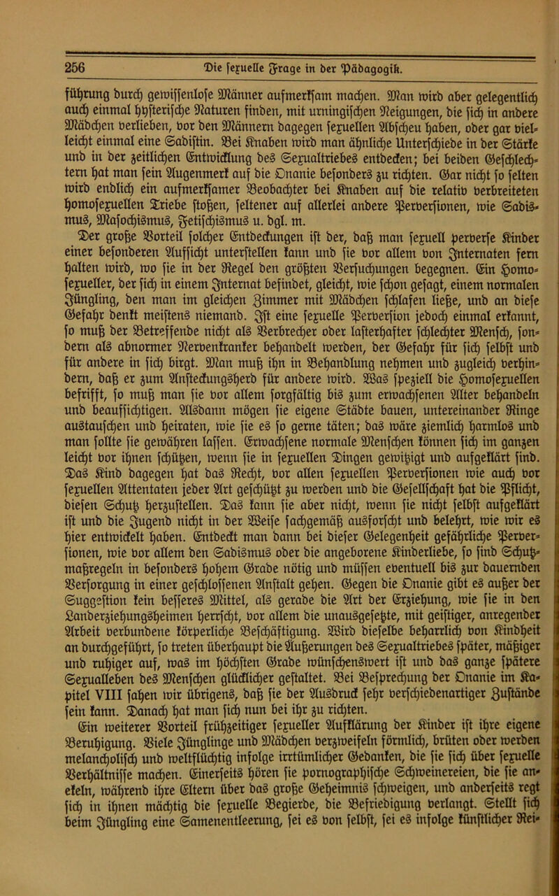 füfjrung burd) gcmiffenlofe SMmer aufmerlfam machen. 2J?an mirb aber gelegentlich aud) einmal l)t)fterifd)e Naturen finben, mit urningifdjen Neigungen, bie fid) in anbere Stäbchen tierlieben, bor ben Scannern bagegen Sexuellen Slbfd)eu haben, ober gar üiel* leicht einmal eine ©abiftin. S3ei Knaben mirb man äpnlidje Unterschiebe in ber ©tärfe unb in ber zeitlichen ©ntmidlung beS (Sexualtriebes entbeden; bei beiben ©efd)ledh» tem hat man fein Slugenmerl auf bie Onanie befonberS ju richten, ©ar nid)t fo feiten mirb enblid) ein auftnerffamer Beobachter bei Knaben auf bie relatiü üerbreiteten homofejuellen Triebe ftoten, feltener auf allerlei anbere Lßerberfionen, mie ©abiS* muS, SttafochiSmuS, getifd)iSmuS u. bgl. m. ®er gro^e Borteil folcher ©ntbedungen ift ber, bat man fejuell perüerfe Äinbet einer befonberen Sluffid)t unterftellen !ann unb fie üor allem Oon Internaten fern halten mirb, mo fie in ber Siegel ben größten Berfud)ungen begegnen, ©in §omo* Sexueller, ber fidh in einem Internat befinbet, gleicht, mie fdjon gejagt, einem normalen Jüngling, ben man im gleichen gimmer mit 93iäbd)en fd)lafen liehe, unb an biefe ©efahr ben!t meiftenS niemanb. $ft eine fejuelle Lßerberfion febod) einmal erlannt, fo muh ber Betreffenbe nid)t als Berbrether ober lafterhafter fd)led)ter ÜDienfd), fon* bern als abnormer Sterbenlranler behanbelt merben, ber ©efahr für fid) felbft unb für anbere in fid) birgt. SJian mufj ihn in Behanblung nehmen unb zugleich oetf)in= bern, bah er zum SlnftedungSherb für anbere mirb. SöaS Speziell bie §omofe£ueIlen befrifft, fo muh man fie Oor allem forgfältig bis zum ermadjfenen Sllter behanbeln unb beauffid)tigen. SllSbann mögen fie eigene ©täbte bauen, untereinanber Binge auStaufd)en unb heiraten, mie fie eS fo gerne täten; baS märe ziemlich harmlos unb man follte fie gemäßen laffen. ©rmachfene normale SKenfdjen lönnen fid) im ganzen leidjt bor ihnen fd)üpen, menn fie in fejuellen Gingen gemipigt unb aufgeüärt finb. 2)aS Stinb bagegen hot baS Stecht, bor allen feprellen Lßerberfionen mie auch bot Sexuellen Sittentaten feber Slrt gefd)üpt zu merben unb bie ©efellfd)aft hat bie Pflicht, biefen ©d)up tjerguStellen. ®aS fann fie aber nid)t, menn fie nicht felbft aufgeüärt ift unb bie $ugenb nicht in ber SBeife fachgemäß auSforfcht unb belehrt, mie mir eS hier entmidelt haben, ©ntbedt man bann bei biefer ©elegenfjeit gefährliche Berber* fionen, mie bor allem ben ©abiSmuS ober bie angeborene Äinberliebe, fo finb ©d)up* maßregeln in befonberS hohem ©rabe nötig unb müffen eüentuell bis zur bauemben Besorgung in einer gefd)loffenen Slnftalt gehen, ©egen bie Onanie gibt eS aufjer ber ©uggeftion lein beffereS SOtittel, als gerabe bie Slrt ber ©rzielfung, mie fie in ben 2anberzief)ungSheimen tjerrfcht, üor allem bie unauSgefepte, mit geiftiger, anregenber Slrbeit oerbunbene !örperlid)e Befd)äftigung. Söirb biefelbe beharrlich oon $inbf)eit an burdhgeführt, fo treten überhaupt bie Slu^erungen beS Sexualtriebes Später, mäßiger unb ruhiger auf, maS im höchsten ©rabe münfchenSmert ift unb baS ganze Spätere Sexualleben beS SOtenfcpen glüdlidjer geftaltet. Bei Besprechung ber Onanie im Ka- pitel VIII fahen mir übrigens, bat fie ber SluSbtud fepr oerfd)iebenartiger ßuftänbe fein lann. $anad) hat man fich nun bei ipr zu richten. ©in meiterer Borteil frühzeitiger Sexueller Slufüärung ber Ätnber ift ihre eigene Beruhigung. Biele Jünglinge unb SDZäbdjen berzmeifeln förmlich, brüten ober merben melancholifch unb m eit flüchtig infolge irrtümlicher ©ebanlen, bie fie fich über fexueüe Berhältniffe machen. ©inerfeitS hören fie pornograpl)ifd)e ©cpmeinereien, bie fie am eleln, mährenb ihre ©Item über baS grote ©eheimniS fdjmeigen, unb anberfeitS regt fich in ihnen mächtig bie fexuelle Begierbe, bie Befriebigung bedangt, ©teilt fich beim Jüngling eine ©amenentleerung, fei eS oon felbft, fei eS infolge WnfHidjer Bei-