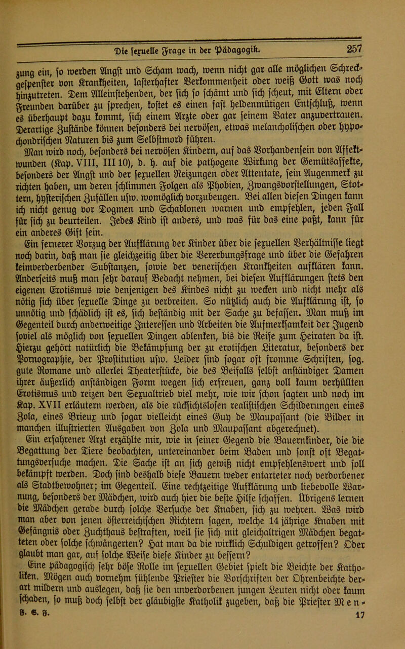 jung ein, fo merben Slngft unb ©d)am macp, wenn nid)t gar alle möglichen ©cpred* gefpcnfter bon Äranfpetten, lafter^after S3er!ommenpeit ober meifj ©ott mag nod) pinjutreten. 2)em Sllleinftepenben, ber fiep fo fcpämt unb fiep fcpeut, mit ©Item ober greunben barüber ju fpredjen, foftet eg einen faft pelbenmütigen ©ntfcplufj, menn es überhaupt baju !ommt, fid) einem Slrjte ober gar feinem SSater anjubertrauen. derartige 3uftänbe Jönnen befonberg bei nerböfen, etmag melandjolifcpen ober pppo* cponbrifcpen Naturen big jum ©elbftmorb führen. gjjau mirb nod), befonberg bei nerböfen tinbern, auf bag 33orpanbenfein bon Slffeft* ttnmben (®ap. VIII, III10), b. p. auf bie pathogene Sßirfung ber ©emütgaffefte, befonberg ber Slngft unb ber fejuelten Steijungen ober Attentate, fein Slugenmerl ju ricpten paben, um beren fcplimmen folgen alg ^ßl)obien, 3d>anggborfteIIungen, ©tot* tem, ppfterifcpen Zufällen ufm. momöglicp borjubeugen. 93ei allen biefen Gingen lann id) nicpt genug bor Dogmen unb ©cpablonen marnen unb empfepien, feben galt für fiep ju beurteilen, $ebeg ftinb ift anberg, unb mag für bag eine pafft, !ann für ein anbereg ©ift fein. ©in fernerer SSorjug ber SlufKärung ber ft'inber über bie fejuellen SSerpältniffe liegt nod) barin, bafj man fie gleicpjeitig über bie 33ererbunggfrage unb über bie ©efapren feimberberbenber ©ubftanjen, fomie ber benerifcpen ifrantpeiten aufflären fann. Slnberfeitg mufj man fepr barauf 33ebacpt nehmen, bei biefen Slufflärungen ftetg ben eigenen ©rotigmug mie benjenigen beg Äinbeg nicpt ju meden unb nicpt mepr alg nötig fid) übet fejuelle 2)inge ju berbreiten. ©o nüplicp aud) bie Slufflärung ift, fo unnötig unb fcpäblid) ift eg, fid) beftänbig mit ber ©ad)e ju befaffen. 9Iian mufj im ©egenteil burd) anbermeitige ^ntereffen unb Arbeiten bie Slufmertfamfeit ber ^ugenb fobiel alg möglich bon fejuellen Gingen ablenlen, big bie Steife §um heiraten ba ift. §ietju gehört natürlich bie 93e!ämpfung ber ju erotifcpen Literatur, befonberg ber Tomographie, ber ^ßroftitutton ufm. Seiber finb fogar oft fromme ©cpriften, fog. gute Stomane unb allerlei Stpeaterftüde, bie beg 93eifallg felbft anftänbiger 2)amen iprer äufjerlid) anftänbigen $orm megen fid) erfreuen, gan§ boll !aum berpüllten ©rotigmug unb teigen ben ©ejualtrieb biel mepr, mie mir fcpon fagten unb nod) im Äap. XVII erläutern merben, alg bie rüdficptglofen realiftifcpen ©cpilberungen eineg 3ola, eineg 93rieuj unb fogar bielleicpt eineg @up be SOtaupaffant (bie Söilber in mannen illuftrierten Sluggaben bon 3^° unb SJtaupaffant abgerechnet). ©in erfahrener Slrjt erjäplte mir, mie in feiner ©egenb bie S3auern!inber, bie bie ^Begattung ber £iere beobachten, untereinanber beim SSaben unb fonft oft SBegat* tunggberfucpe macpen. S)ie ©acpe ift an fiep gemifj nidpt empfeplengmert unb foll betämpft merben. 2)ocp finb begpalb biefe ^Bauern meber entarteter nod) berborbener alg ©tabtbemopner; im ©egenteil, ©ine redptjeitige Sluf Körung unb liebebolle 28ar* nung, befonberg ber SJtäbcpen, mirb aud) pier bie befte Jpilfe fdpaffen. Übrigeng lernen bie SMbdpen gerabe burep folcpe SSerfudje ber Knaben, fid) ju mepren. Sßag mirb man aber bon jenen öfterreidpifdpen Sticptern fagen, melcpe 14 jäprige Knaben mit ©efängnig ober 3udptpaug beftraften, meil fie fid) mit gleichaltrigen ÜDläbcpen begat* teten ober folcpe fepmängerten? §at man ba bie mirKicp ©djulbigen getroffen? Dber glaubt man gar, auf folcpe SBeife biefe Einber ju beffern? ©ine päbagogifcp fepr böfe Stolle im fejuellen ©einet fpielt bie 93eicpte bet ®atpo* lilen. SRögen auep bornepm füplenbe ^ßriefter bie $Borfd)riften ber Dprenbeidpte ber* art milbern unb auglegen, bafj fie ben unbetbotbenen jungen Seuten nidpt ober !aum fepaben, fo mufj boep felbft ber gläubigfte tatpolit jugeben, bafj bie ^ßriefter SÖt e n * 8> 6. S. \n