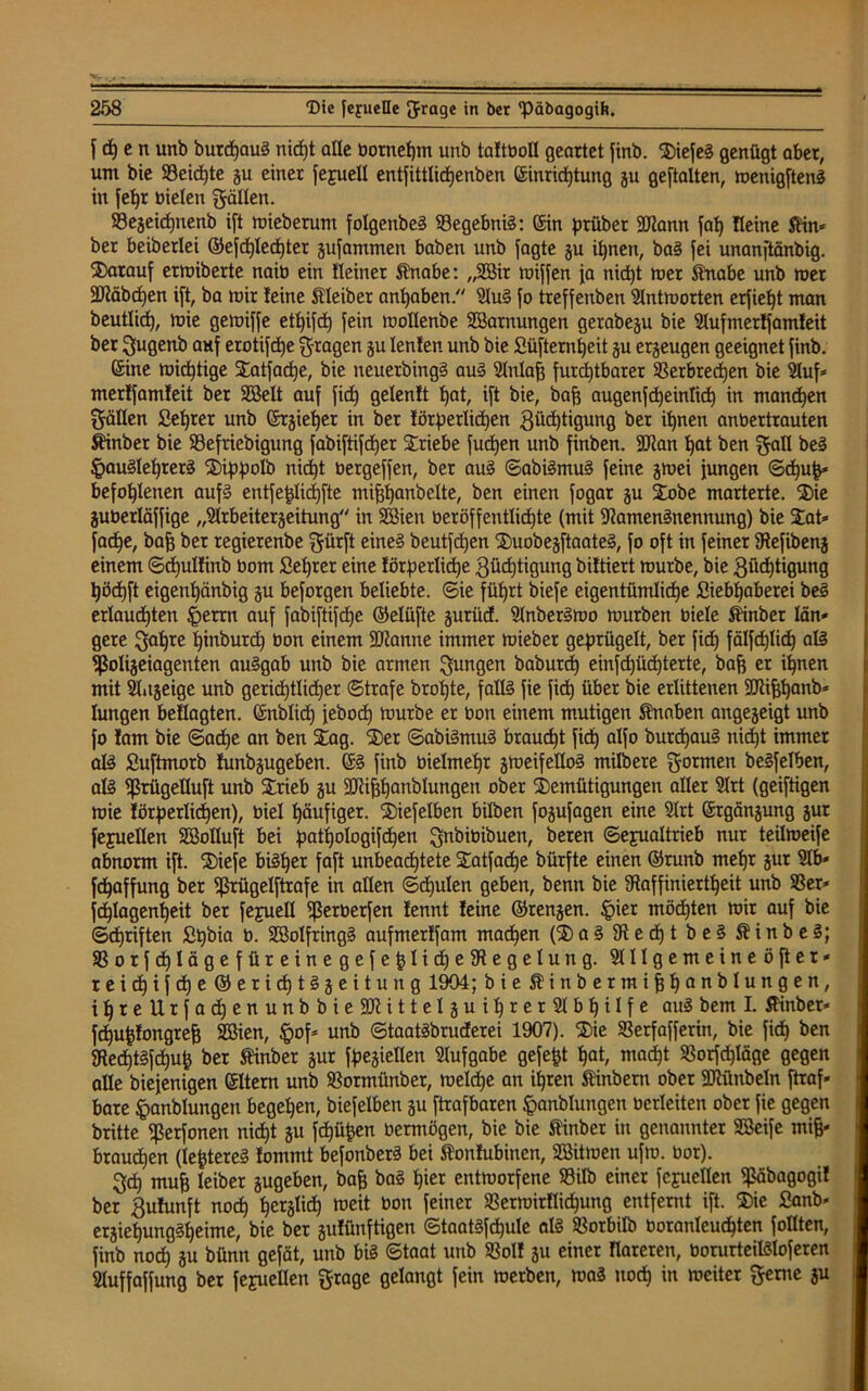 J 6) c n unb durchaus nicht alle bornef)m unb taftbotl geartet find. SiefeS genügt aber, um bie $8cid)te gu einer Jefuell entfittlidjenben Einrichtung gu ge[talten, menigftenS in fetjr Dielen gälten. Vegeichnenb ift mieberum folgenbeS VegebniS: Ein prüber SJiann [ab) Heine Sin» ber beiberlei ©efchlechter gufammen haben unb Jagte gu ihnen, baS fei unanftänbig. darauf ermiberte naib ein Heiner Snabe: „2Bir mifjen ja nicht mer Snabe unb mer SJiäbchen ift, ba mir feine Steider anhaben. NuS Jo treffenden Nntmorten erjieht man beutlich, mie gemijje ett)ijch Jein mottenbe SBarnungen gerabeju bie Nufmerffamfeit ber gugenb ohJ erotijdje gragen gu tenfen unb bie Süjternheit gu erzeugen geeignet Jinb. Eine michtige Satfache, bie neuerdings aus Nntah furchtbarer Verbrechen bie Nuf* merfjamfeit ber Sßelt auj Jich getenft hat, ijt bie, baff augenjd)eintich in manchen gälten Setter unb Ergiefjer in ber förderlichen Züchtigung ber ihnen anbertrauten Sinder bie ^Befriedigung JabiJtifcher Sriebe Juchen unb Jinben. SJian hat ben galt beS Hauslehrers Siddolb nicht bergejjen, ber auS ©abiSmuS Jeine gmei Jungen (Schuh* befohlenen aufs entJe^Iidjftc mihhanbette, ben einen Jogar gu Sode marterte. Sie gubertäffige „Nrbeitergeitung in Söien beröjjenttichte (mit Namensnennung) bie Sat» Jache, bah ber regierenbe gürft eines beutfcf)en SuobegftaateS, Jo oft in feiner Refibeng einem ©chulfinb bom £ef)rer eine förderliche Züchtigung biftiert mürbe, bie Züchtigung höcfjft eigenhänbig gu beforgen beliebte, ©ie führt biefe eigentümliche ßiebtjaberei beS erlauchten Herrn auf JabiJtiJche ©elüfte gurücf. NnberSmo mürben biete Sinber tän* gere gatjre hindurch bon einem Spanne immer mieber gedrügett, ber Jid) Jälfchtich als <ßoIigeiagenten auSgab unb bie armen gungen baburch einjd)üchterte, bah er ihnen mit Nitgeige unb gerichtlicher ©träfe drohte, falls Jie Jich über bie erlittenen SRihhanb* Iungen beflagten. Endlich Jebod) mürbe er bon einem mutigen Snaben angegeigt unb Jo lam bie ©acfje an ben Sag. Ser ©abiSmuS braucht Jich aljo burd)auS nicht immer als Suftmorb funbgugeben. ES Jinb bielmehr gmeifettoS mildere gormen beSJelben, als *ßrügelluft unb Srieb gu SRihhanblungen ober Semütigungen alter Nrt (geiftigen mie förderlichen), biet häufiger. Siefelben bilden JoguJagen eine Nrt Ergängung gur Jejuetten Söoltuft bei pathologiföhen gnbibibuen, deren ©ejuattrieb nur teitmeife abnorm ift. Siefe bisher faft unbeachtete Satfadje dürfte einen ©rund mehr gur Nb* fdjaffung ber ^rügelftrafe in alten ©deuten geben, denn bie Raffiniertheit unb Ver» Jchtagenheit ber Jejuett ißerberfen fennt feine ©rengen. §ier mosten mir auf bie ©d)rijten ßh^ta b. SBotfringS aufmerffam machen (S a S R e dh t beS S i n b e S; VorfdhlägefüreinegefehtidheRegelung. Nllgemeineöfter* r e i cf) i f cf) e ©erichtSgeitung 1904; bie Sinbermihhanbtungen, ihreUrfachenunbbieSNittetguihrerNbhitfe auS dem I. Sinber* Jchuhfongreh Söien, §of* unb ©taatSbruderei 1907). Sie Verfafferin, bie Jich ben RedjtSfchuh der Sinder gur fdegielten Nufgabe gefegt hat, macht Vorfd)täge gegen alte diejenigen Eltern unb Vormünder, meldje an ihren Sinbern ober SRünbetn Jtraf* bare Handlungen begehen, biejetben gu Jtrafbaren Handlungen berleiten ober Jie gegen dritte ißerfonen nicht gu fdjüfcen bemtögen, bie bie Sinder in genannter Söeife miß- brauchen (teueres fommt befonberS bei Sonfubitten, SEßitmen ufm. bor). geh muh leider jugeben, bah baS hier entmorfene Vitb einer Jcjuetten pbagogif ber ZuHmft noch herSIic*) roeit bon ieincr SSermirHidhung entfernt ift. Sie ßanb* ergiehungSheime, bie ber gufünftigen ©taatSJdhule als Vorbild boranleudhten Jottten, Jinb noch 3U bünn gefät, unb bis ©taat unb Votf gu einer Rareren, borurteilStoferen NuffaJJung ber JejueHen grage gelangt fein merben, maS noch in meiter gerne gu