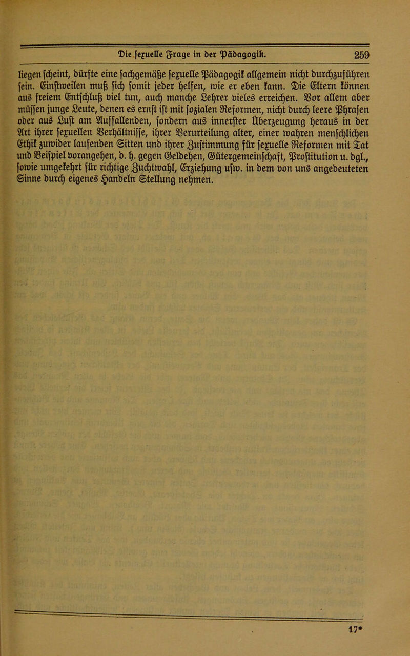 liegen fdjeint, bürfte eine fadjgemäfje fepelle ^ßäbagogi! allgemein nidjt burdjzufüljren fein, ßinftooeilen mufj fid) fomit feber Reifen, mie er eben lann. $ie (SItern lönnen au§ freiem ©ntfcfylujj biel tun, aucf) manche Seljrer bieteS erreichen. Vor allem aber müffen junge Seute, benen eS ernft ift mit fokalen Reformen, nidjt burdj leere grafen ober auS £uft am Sluffaflenben, fonbern au§ innerfter Überzeugung JjerauS in ber 2Irt ifjrer fegueflen Verljältniffe, iljrer Verurteilung alter, einer magren menfcpdjen Sttjif zumiber laufenben Sitten unb itjrer Quftimmung für feyuelle Reformen mit £at unb Veifpiel borangetjen, b. f). gegen ©eibenen, ©ütergemeinfdjaft, ^ßroftitution u. bglv fott)ie umgefeljrt für richtige gudjtmatjl, ©rzte^ung ufm. in bem bon unS angebeuteten Sinne burd) eigenes §anbeln Stellung nehmen. 17*