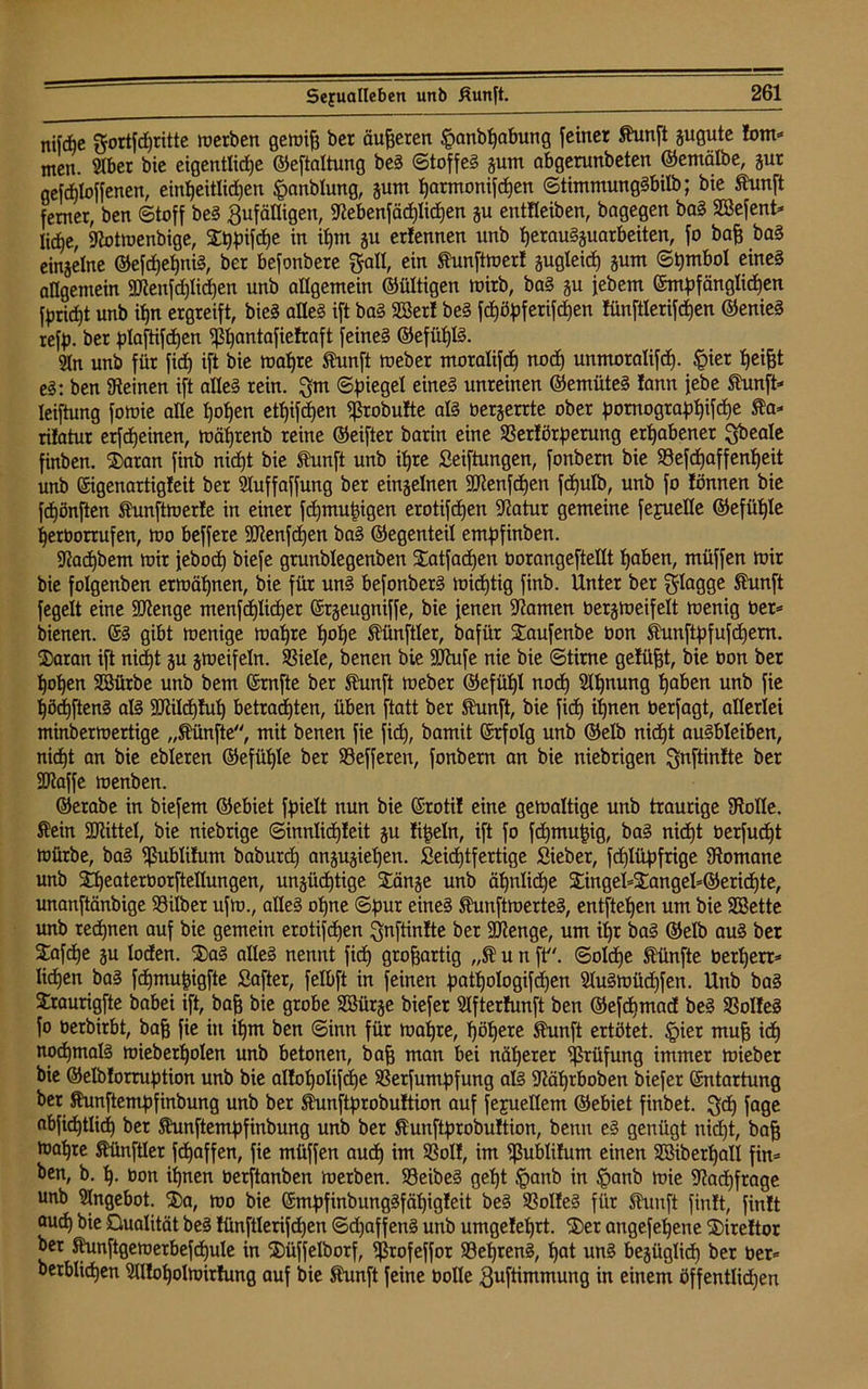 nifdbc gortfdjritte merben gemip ber äußeren §anbpabung [einer funft gugute lom* men. Slber bie eigentlicpe ©eftaltung beS (Stoffes gum abgerunbeten ©emälbe, gut gefdjloffenen, einheitlichen §anblung, gum parmonifdjen ©timmungSbilb; bie funft ferner, ben (Stoff beS Zufälligen, Slebenfädplidpen gu entfleiben, bagegen baS Söefent* Iid)e, Slotmenbige, Sppifcpe in ipm gu erfennen unb perauSguarbeiten, fo bap baS eingelne ©efcpepniS, ber befonbere ftall, ein funftmerl gugteid) gum Symbol eines allgemein 3Jienfd)Iid)en unb allgemein ©ültigen mirb, baS gu jebem Empfänglichen fpricpt unb if)n ergreift, bieS alles ift baS SSerl beS fcpöpferifcpen !iinftlerifd)en ©enieS refp. ber plaftifdpen ^ßpantafielraft feines ©efüplS. Sin unb für fid) ift bie mapre funft meber motalifcp nodp unmoralifd). £tet peipt eS: ben Steinen ift alles rein. $m (Spiegel eines unreinen ©emüteS lann jebe funft* leiftung fomie alle popen etpifcpen ^robulte als bergerrte ober pomograppifcpe fa* rilatur erfcpeinen, mäptenb reine ©eifter barin eine SSerlörperung erpabenet Zbeale finben. Satan finb nicpt bie fünft unb ipre Seiftungen, fonbern bie Sefcpaffenpeit unb Eigenartigleit ber Sluffaffung ber einzelnen Sttenfdpen fdpulb, unb fo lönnen bie fcpönften funftmerle in einer fcpmupigen erotifcpen Statur gemeine fejuelle ©efüple perborrufen, mo beffere SJtenfcpen baS ©egenteil empfinben. Stacpbem mir febod) biefe grunblegenben Satfacpen borangeftellt paben, müffen mir bie folgenben ermäpnen, bie für unS befonberS micptig finb. Unter ber flagge funft fegelt eine SOtenge menfdplicper Ergeugniffe, bie jenen Stamen bergmeifelt menig ber* bienen. ES gibt menige mapre pope fünftler, bafür Saufenbe bon funftpfufcpem. Saran ift nicpt gu gmeifeln. SSiele, benen bie SDtufe nie bie ©time gefügt, bie bon ber popen Sßürbe unb bem Ernfte ber fünft meber ©efüpl nocp Slpnung paben unb fie pßcpftenS als Sftildjtup betrachten, üben ftatt ber funft, bie fiep ipnen berfagt, allerlei minbermertige „fünfte, mit benen fie fid), bamit Erfolg unb ©elb nicpt auSbleiben, nid)t an bie ebleren ©efüple ber 58effereu, fonbern an bie niebrigen ^nftinlte ber ÜDtaffe menben. ©erabe in biefem ©ebiet fpielt nun bie Erotil eine gemaltige unb traurige Stolle, fein SJtittel, bie niebrige ©innlicpleit gu lipeln, ift fo fdpmupig, baS nicpt berfudpt mürbe, baS ißublitum baburd) angugiepen. Seicptfertige Sieber, fdjlüpfrige Stomane unb Speaterborftellungen, ungücptige Sänge unb äpnlidpe Singel=Sangel=©ericpte, unanftänbige 93ilber ufm., alles opne ©pur eines funftmerteS, entftepen um bie Sßette unb reepnen auf bie gemein erotifcpen Znftinlte ber SJtenge, um ipr baS ©elb auS ber Safcpe gu loden. SaS alles nennt fiep großartig „f u n ft, ©olcpe fünfte berperr* liehen baS fcpmupigfte Saftet, felbft in feinen patpologifcpen SluSmüd)fen. Unb baS Sraurigfte babei ift, baff bie grobe Sßürge biefer Slfterlunft ben ©efepmad beS SßolleS fo berbirbt, bap fie in ipm ben ©inn für mapre, pöpere funft ertötet. §ier mup idj nocpmals mieberpolen unb betonen, bap man bei näperer Prüfung immer mieber bie ©elblorruption unb bie allopolifcpe SSerfumpfung als Stäprboben biefer Entartung ber funftempfinbung unb ber funftprobultion auf fejuellem ©ebiet fiubet. fjd) fage abficptlidj ber funftempfinbung unb ber funftprobultion, benn eS genügt nicpt, bap toapre fünftler fepaffen, fie müffen auep im SSoll, im ^ublifum einen SBiberpall fin* ben, b. p. bon ipnen üerftanben merben. SBeibeS gept ,<panb in §anb mie Stadpfrage unb Slngebot. Sa, mo bie EmpfinbungSfäpigleit beS SSolfeS für funft finit, finit auep bie Qualität beS lünftlerifdpen ©d)affenS unb umgeleprt. Ser angefepene Sireltor ber funftgemerbefcpule in Süffelborf, <jßrofeffor SSeprenS, pat unS begüglidp ber ber* betblicpen Slllopolmirhmg auf bie funft feine bolle Zuftimmung in einem öffentlicpen