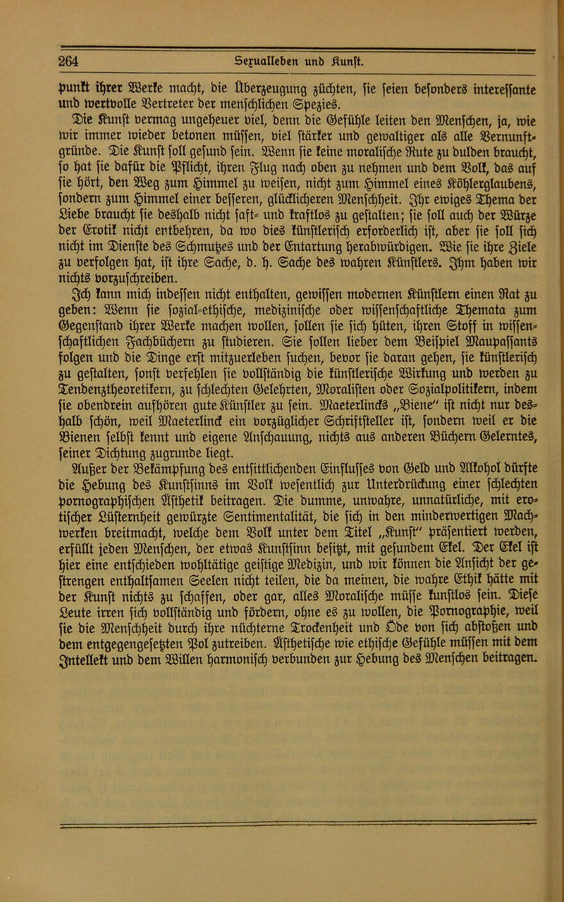 punlt ihrer SBerle mad)t, bie Überzeugung güdjten, fie feien befonberS intereffante unb Wertbolle Vertreter ber menfdjlidjen ©pegieS. Sie Äunft bermag ungeheuer biel, benn bie ©efüfjle leiten ben SKenfcfjen, Ja, tbie Wir immer mieber betonen müffen, biel [tarier unb gewaltiger als alle Vernunft* griinbe. Sie Kunft foll gefunb fein. Söenn fie leine moralifcfje Stute gu bulben brauet, fo hat fie bafür bie fßflidjt, ihren Flug nadj oben gu nehmen unb bem Sßoll, baS auf fie t)ört, ben 2öeg gum Fimmel gu weifen, nid)t gum §immel eines Köhlerglaubens, fonbern gum §immel einer befferen, glücflidjeren aJtenfdjljeit. 3hr ewiges Shema ber Siebe braucht fie beSfjalb nicht faft= unb traftloS gu gestalten; fie foll aud) ber Sßürge ber ©rotil nidjt entbehren, ba wo bieS lünftlerifch erforberlidj ift, aber fie foll fich nicht im Sienfte beS ©djmuheS unb ber Entartung Ijerabwütbigen. SSie fie ihre Fiele gu berfolgen hat, ift ihre ©adje, b. tj- Sache beS wahren KünftlerS. 3hm haben wir nichts borgufcfjreiben. 3d) lann mid) inbeffen nidjt enthalten, gewiffen mobernen Künftlem einen 9tat gu geben: Söenn fie [ogiaüethifdje, mebiginifdje ober wiffenfcfjaftlicfje Sfjemata gum ©egenftanb ihrer Söerle machen wollen, füllen fie fid) hüten, ihren (Stoff in wiffew fdjaftlichen Fachbüchern gu ftubieren. ©ie füllen lieber bem SSeiffoiel SJtaupaffantS folgen unb bie 'Singe erft mitguerleben fudien, bebor fie baran geljen, fie lünftlerifch gu geftalten, fonft berfehlen fie bollftänbig bie lünftlerifdhe SÖirtung unb werben gu Senbengtheoretilern, gu fdjledjten ©eiehrten, ÜDioraiiften ober ©ogialpolitilern, inbem fie obenbrein aufhören gute Künftler gu fein. üütaeterlindS „93iene ift nidjt nur beS= halb fdjön, weil ÜDtaeterlind ein borgüglidjer ©djriftfteller ift, fonbern weil er bie SSienen felbft lennt unb eigene Slnfdjauung, nichts auS anberen SBüdjern ©elernteS, feiner Sidjtung gugrunbe liegt. 3lufjer ber 23elämpfung beS entfittlidjenben ©influffeS bon ©elb unb Sdtoljol bürfte bie §ebung beS KunftfinnS im SBoll wefentlidj gur Unterbrüdung einer fdjlechten pornogtapljifdjen $fthetil beitragen. Sie bumme, unwahre, unnatürliche, mit eto= tifdjer Süfternheit gewürgte Sentimentalität, bie fidj in ben miuberwertigen SUJadj^ werlen breitmacht, welche bem SSoll unter bem Sitel „Kunft präfentiert werben, erfüllt feben SJtenfdjeu, ber etwas Kunftfinn befi£t, mit gefunbent ©lei. Ser ©lei ift hier eine entfdjieben wohltätige geiftige SJtebigin, unb wir lönnen bie Slnfidjt ber ge« ftrengen enthaltfamen ©eelen nidjt teilen, bie ba meinen, bie wahre ©tljit hätte mit ber Kunft nichts gu fcfjaffen, ober gar, alles ÜUtoralifdje müffe funftloS fein. Siefe Seute irren fidj bollftänbig unb förbern, ohne eS gu wollen, bie Tomographie, weil fie bie Sütenfchheit burdj ihre nüchterne Srodenljeit unb Öbe bon fidtj abftofjen unb bem entgegengefefden Tal gutreiben. $ftl)eti[dje wie etljifdje ©efühle müffen mit bem gntellelt unb bem SBillen harmonifdj berbunben gur §ebung beS SDtenfdjen beitragen.