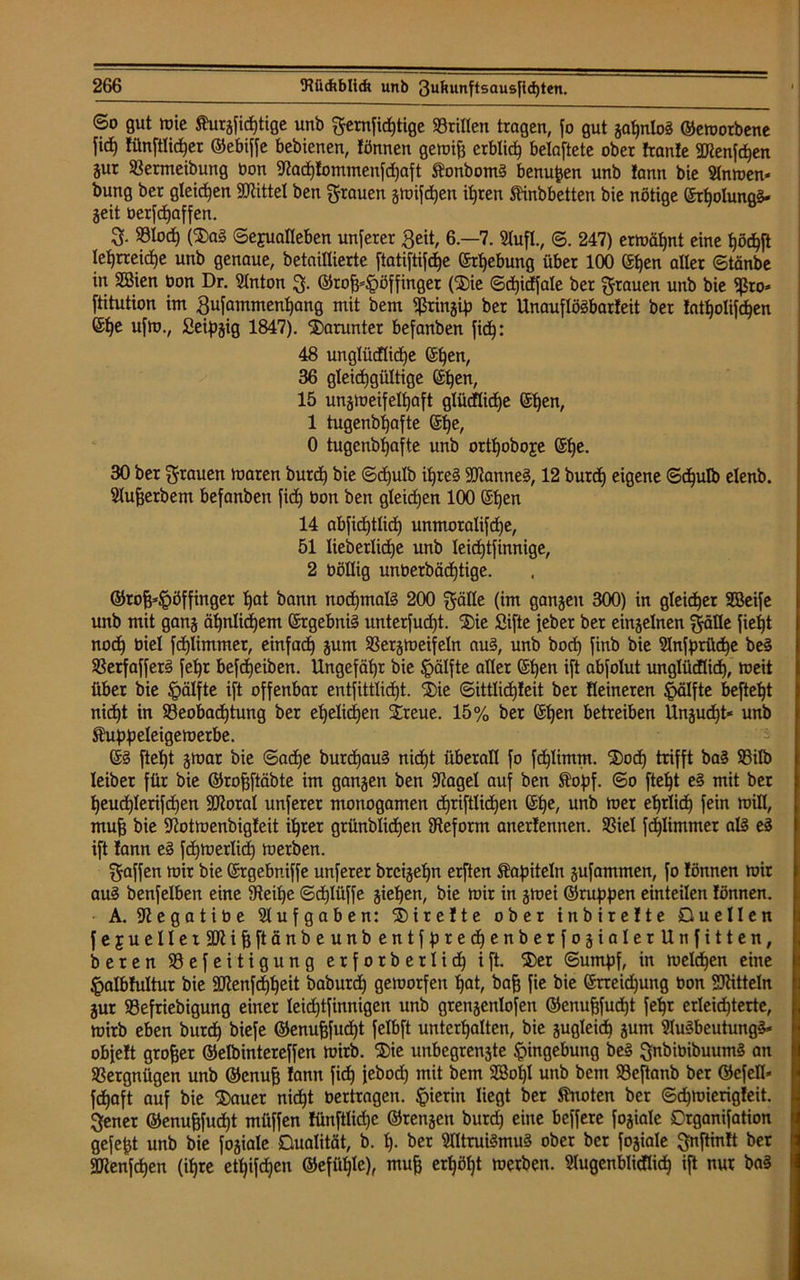 6o gut mie ^urjfictjtige unb gemfid)tige «rillen tragen, fo gut gottlos ©emorbene fid) fünj’tlicfjer ©ebiffe bebienen, fönnen gemifj erblich belüftete ober fronte SJtenfd)en äur «ermeibung Oon Wadjfommenfdjaft ftonbomS benufcen unb fann bie Slnmen* bung ber gleiten SKittel ben grauen gmifdjen itjren ftinbbetten bie nötige ©rl)olungg» geit berfdjaffen. 3- «lod) (5Da§ ©ejualleben unferer Beit, 6—7. 5tufl., ©. 247) ermähnt eine Ijödjft lehrreiche unb genaue, betaillierte ftatiftifdje ©rtjebung über 100 ©f)en alter ©tänbe in Sßien bon Dr. Slnton g. ©rofjdpöffinger (S)ie (Sdtjicffale ber grauen unb bie 5ßro* ftitution im Bufammenljang mit bem ^ringifj ber Unauflösbarfeit ber fatljolif^en ©fje ufm., fieipgig 1847). darunter befanben fid): 48 unglüdlidje ©f)en, 36 gleichgültige ©Ijen, 15 ungtueifelhaft glüdlidje ©t)en, 1 tugenbfjafte ©t)e, 0 tugcnbtjafte unb ortf)oboje ©l)e. 30 ber grauen maren burd) bie ©djulb ihres üRanneS, 12 burd) eigene ©djulb elenb. Slufjerbem befanben fid) bon ben gleidjen 100 ©hen 14 abfid)tlid) unmoralifd)e, 51 lieberlidje unb leidjtfinnige, 2 böllig unüerbädjtige. ©tofclpöffinger hat bann nochmals 200 gälle (im gangen 300) in gleicher Sßeife unb mit gang ähnlichem ©rgebniS unterfud)t. $ie Sifte jeher ber einzelnen gälte fieljt nod) biel fdjtimmer, einfad) gum «ergmeifetn auS, unb bod) finb bie idnfprüche be§ «erfafferS fel)t befdjeiben. Ungefähr bie Ipälfte aller ©hen ift abfolut unglüdlid), meit über bie §älfte ift offenbar entfittlidjt. ®ie ©ittlid)feit ber Heineren Ipälfte beftel)t nicf)t in ^Beobachtung ber ehelichen Streue. 15% ber ©Ijen betreiben Ungudjt* unb Äuppeleigemerbe. ©§ ftel)t gmar bie ©adje burdjauS nidjt überall fo fdjlimm. 2)od) trifft baS «ilb leiber für bie ©rofjftäbte im gangen ben jftagel auf ben $opf. ©o fteljt e§ mit ber heud)lerifdjen SJtorat unferer monogamen djriftlidjen ©he, unb mer efjrlid) fein mill, mufj bie üftotmenbigfeit ihrer grünblidjen ^Reform anerfennen. «iel fd)limmer als eS ift fann eS fd)merlid) merben. gaffen mir bie ©rgebniffe unferer brcigeljn erften Kapiteln gufammen, fo fönnen mir auS benfelben eine iReilje ©djlüffe gieren, bie mir in gmei ©ruppen einteilen fönnen. A. Sftegatiüe Aufgabe n: 55) i r e f t e ober inbirefte Duellen fejruellerüIftijjftänbeunbentfpredjenberfogialerUnfitten, beren «efeitigung erforberlid) ift. SDer ©umpf, in melden eine £albfultur bie Sttenfd)t)eit baburd) gemorfen hat, bafj fie bie ©neidjung oon Mitteln gut «efriebigung einer leichtfinnigen unb grengenlofen ©enufcfudjt feljr erleichterte, mirb eben burd) biefe ©enufjfucht felbft unterhalten, bie gugleid) gum 9luSbeutungS* obfeft großer ©elbintereffen mirb. 55)ie unbegrengte Eingebung beS gnbiüibuumS an «ergnügen unb ©enufj fann fid) jebod) mit bem 2Bol)I unb bem «cftanb ber ©efetl* fd)aft auf bie Stauer nid)t oertragen, hierin liegt ber ftnoten ber ©d)mierigfeit. gener ©enu&fudjt müffen fünftlidic ©rengen burd) eine beffere fogiale Drganifation gefegt unb bie fogiale Dualität, b. I). ber SlltruiSmuS ober ber fogiale gnftinft ber 2Renfd)en (ifjre ett)ifd)en ©efütjlc), mujj erl)öl)t merben. Sfugenblicflid) ift nur baS