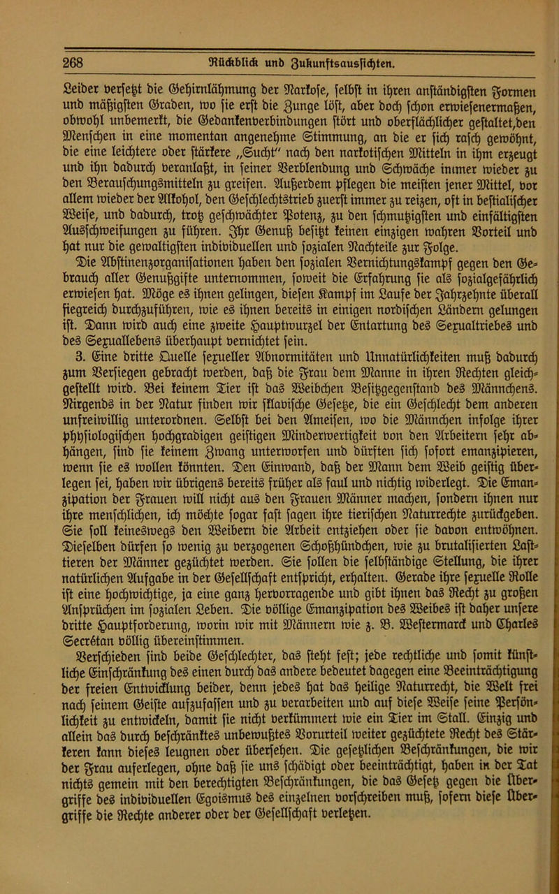 Seiber üerfegt bie ©egirnlägmung ber tRarfofe, felbft in igren anftänbigften formen unb mägigften ©raben, mo fie erft bie Bunge löft, aber boeg fd)on ermiefenermagen, obrnogl unbemerit, bie ©ebanfenberbinbungen ftört unb oberflädpieger gestaltet,ben flRenfcgen in eine momentan angenehme (Stimmung, an bie er fieg rafeg gemögnt, bie eine leichtere ober ftärfere „Sud)t nad) ben narfotifegen Mitteln in igm ergeugt unb ign baburd) »eranlagt, in feiner 93erblenbung unb Scgmäige immer miebet gu ben SSeraufcgungSmitteln gu greifen, Augetbem pflegen bie meiften jener Mittel, bor allem mieber ber Alfogol, ben ©efd)led)tStrieb guerft immer gu teigen, oft in beftialifeger SBeife, unb baburd), trog gefegmäegter tßoteng, gu ben fegmugigften unb einfältigften AuSfcgmeifungen gu fügten, $gr ©enug befigt leinen eingigen magren Vorteil unb gat nur bie gemaltigften inbioibuellen unb fogialen SRacgteile gut golge. Sie Abftinengorganifationen gaben ben fogialen 33ernid)tung§Iampf gegen ben ©e- btaueg aller ©enuggifte unternommen, fomeit bie (Srfagrung fie als fogiatgefägrlicg ermiefen gat. SDRöge eS ignen gelingen, biefen Stampf im Saufe ber Bagtgegnte überall fiegreieg burd)gufügren, mie eS ignen bereite in einigen norbiftgen Sänbem gelungen ift. Sann mirb aueg eine gmeite ipauptmurgel ber Entartung beS Sexualtriebes unb beS Sexuallebens übergaupt berniegtet fein. 3. (Sine britte Duelle fejueller Abnormitäten unb Unnatürlicgfeiten mug baburdg gum 93erfiegen gebraegt merben, bag bie $rau bem SJianne in igren Stedjten gleicg- geftellt mirb. 93ei feinem STier ift baS Söeibdjen Sefiggegenftanb beS SRänndjenS. SRirgenbS in ber Aatur finben mir fflabifcge ©efege, bie ein ©eftgletgt bem anberen unfreimillig unterorbnen. Selbft bei ben Ameifen, mo bie SRänncgen infolge igret pggfiologifcgen goeggrabigen geiftigen SRinbermertigfeit bon ben Arbeitern fegt ab* gangen, finb fie feinem grnang untermorfen unb bürften fid) fofort emangipieren, menn fie eS rnollen fönnten. 'Sen (Sinmanb, bag ber SCRann bem Sßeib geiftig über- legen fei, gaben mir übrigen? bereits ftüger als faul unb niegtig miberlegt. Sie (Sman- gipation ber grauen mill niegt auS ben grauen SRänner mad)en, fonbem ignen nur igre menfcglicgen, idg möegte fogar faft fagen igre tierifegen Aaturrecgte gurüdgeben. Sie foll feineSmegS ben SSeibem bie Arbeit entgiegen ober fie babon entmögnen. Siefelben bürfen fo menig gu bergogenen Scgoggünbcgen, mie gu brutalifierten Saft- tieren ber SRänner gegücgtet merben. Sie füllen bie felbftänbige Stellung, bie igret natürlicgen Aufgabe in ber ©efellfdjaft entfpriegt, ergalten. ©erabe igre fejueüe Stolle ift eine goegmidgtige, ja eine gang gerborragenbe unb gibt ignen baS 9ted)t gu grogen Anfprücgen im fogialen Seben. Sie böllige ©mangipation beS SöeibeS ift bager unfere britte ^auptforberung, morin mir mit SRännern mie g. 93. Söeftermard unb GgarleS Secrßtan böllig übereinftimmen. SBerfcgieben finb beibe ©efdglecgter, baS ftegt feft; jebe redjtlkge unb fomit fünft* liege ©infegränfung beS einen bureg baS anbere bebeutet bagegen eine 93eeinträd)tigung ber freien (Sntmidlung beiber, benn jebeS gat baS geilige fRaturrecgt, bie Söelt frei nad) feinem ©eifte aufgufaffen unb gu »erarbeiten unb auf biefe Sßeife feine ißerfön* licgfeit gu entmideln, bamit fie niegt »erfümmert mie ein Sier im Stall, ©ngig unb allein baS bureg befcgränfteS unbemugteS 93orurteil meiter gegücgtete Stecgt beS Stär- feren fann biefeS leugnen ober überfegen. Sie gefeglkgen 93efcgränfungen, bie mir ber grau auferlegen, ogne bag fie uns fd)äbigt ober beeinträdgtigt, gaben in ber Sat nicgtS gemein mit ben bereegtigten 93efd)täufungen, bie baS ©efep gegen bie Über- griffe beS inbioibuellen (SgoiSmuS beS eingelnen oorfegreiben mug, fofem biefe Über- griffe bie Stecgte anberer ober ber ©efeflfegaft »erlegen.