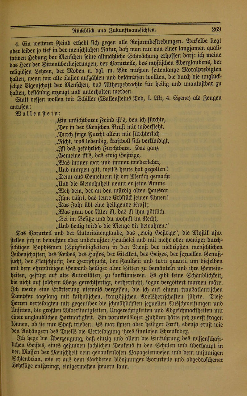 4. Ein weiterer f einb ergebt fid) gegen alle Steformbeftrebungen. $erfelbe liegt aber leiber fo tief in bet menjd)licf)en Statur, baß man nur oon einer langfamen quali- tatiben Hebung ber 2ftenfd)en feine allmähliche Schwächung erhoffen barf: ich meine bas §eet ber ©ittenüberlieferungen, ber Vorurteile, beä mhftifd)en Aberglauben^, ber teligiöfen Sehren, ber IDloben u. bgl. m. Söir müßten feitenlange Sftoratyrebigten halten, wenn wir alle Saftet aufzählen unb belämpfen wollten, bie burd) bie unglüd* felige (Sigenfdjaft ber 2Jtenfd)en, ba§ Althergebrachte für heilig unb unantaftbar ju halten, beftänbig erzeugt unb unterhalten werben. ©tatt beffen wollen wir Schiller (SBallenfteinä Stob, L Alt, 4. ©jene) alä Beugen anrufen: SB allen ft ein: „(Sin unficßtbarer feinb ift’3, ben id) fürd)te, „$er in ber SUtenfchen Vruft mir miberfteht, „SJ)urd) feige f urdjt allein mir fürchterlich — „9tt<ht, wa§ lebenbig, traftboll fid) tierlünbigt, „fft ba§ gefährlich furchtbare. SDa§ ganz „©emeine ift'3, ba§ ewig ©eftrige, „SBa§ immer war unb immer wieberlehrt, „Unb morgen gilt, weil’ä heute hat gegolten! „Stenn au§ ©emeinem ift ber ÜJJtenfd) gemacht „Unb bie ©ewohnheit nennt er feine Amme. „SBeh bem, ber an ben würbig alten §au§rat „fhm rührt, ba§ teure (Srbftücf feiner Ahnen! „S5)a§ fahr übt eine heiligenbe Straft; „3Ba§ grau bor Alter ift, baä ift ihm göttlid). „Sei im Vefiße unb bu wohnft im Stecht, „Unb heilig wirb’3 bie ÜUtenge bir bewahren. 2)aä Vorurteil unb ber Autoritätenglaube, ba§ „ewig ©eftrige, bie äftt)ftil ufw. [teilen fid) in bewußter ober unbewußter Heuchelei unb mit mehr ober weniger burch* fid)tigen ©oph^wen (©pißfinbigteiten) in ben Söienft ber niebrigften menfchlidjen Seibenfchaften, be§ Sßeibeä, be§ §affe§, ber Sitelleit, be§ ©ei§e§, ber fejuellen ©enuß* fud)t, ber &latfd)fud)t, ber §errfd)fud)t, ber f aulf)eit unb tutti quanti, um biefelben mit bem ehrwürbigen ©ewanb heiliger alter ©itten ju bemänteln unb ihre ©emein- heiten, geftüßt auf alte Autoritäten, ju fanltionieren. S3 gibt leine ©d)änblid)teit, bie nicht auf foId)em SBege gerechtfertigt, berherrlicßt, fogar bergöttert worben wäre, fd) werbe eine Erörterung niemals bergeffen, bie ich auf einem tranSatlantifdjen Xamhfet tagelang mit tatholifd)en, frangöfifdjen AbeM)errfd)aften führte. ®iefe Herren berteibigten mir gegenüber bie fchmählichften fejuellen AuSfdßoeifungen unb Unfitten, bie größten SBiberfinnigleiten, Ungerecßtigteiten unb Abgefcßmadtheiten mit einer unglaublichen £>artnäctigleit. Ein borurteilälofer fußörer hätte [ich zuerft fragen lönnen, ob fie nur ©haß trieben. Sä war ihnen aber heiliger Ernft, ebenfo ernft wie ben Anhängern be§ S£uell§ bie Verteibigung it)re§ finnlofen Ehrenlobej. fch hege bie Überzeugung, baß einzig unb allein bie Einführung be§ wiffenfd)aft= liehen ©eifteä, eineä gefunben fad)lid)en SBenlenä in ben ©d)ulen unb überhaupt in ben Aiaffen ber 9Jtenfd)heit bem gebanlenlofen ißapageienwefen unb bem unfinnigen ©chlenbrian, wie er au§ bem Aadjbeten blöbfinniger Vorurteile unb abgebrofehener Sehtfäße entfpringt, einigermaßen fteuern lann.