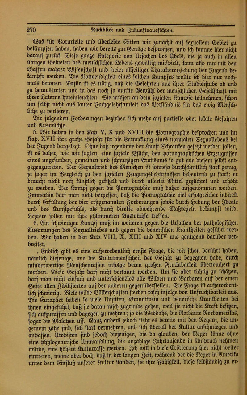 2öaS für Vorurteile unb überlebte Sitten mir junäcpft auf fexuellem ©ebiet ju belämpfen paben, paben mir bereits jur©enüge befprodjen, unb id) lomme pier nid>t barauf jurücf. $iefe ganje Kategorie oon Utfacpen beS Übels, bie ja auch in allen übrigen ©ebieten beS menfcplidjen fiebenS gemaltig mitfpielt, !ann alfo nur mit ben Söaffen magrer SBiffenfcpaft unb freier allfeitiger ©paraltererjiehung ber Qugenb be* lämpft metben. ®ie Sttotmenbigleit eines folgen Kampfes mollte id) l)ier nur nocp* malS betonen. SDafüt ift eS nötig, bafj bie ©eleprten auS it)rer Stubierftube ab unb ju perauStreten unb in baS nocp fo bunüe ©emüpl ber menfcplicpen ©efellfcpaft mit tprer ßaterne hineinleudjten. Sie müffen an bem jovialen Kampfe teilnepmen, fcpon um felbft nicpt auS lauter gachgeleprfamleit baS VerftänbniS für baS emig Sftenfcp* lid^e ju berlieren. $)ie folgenben gorbemngen bejiepen fiep niepr auf partielle ober Male ©efapren unb AuSmücpfe. 5. 2ßir paben in ben $ap. V, X unb XVIII bie Pornographie befptocpen unb im Äap. XVII tpre grofje ©efapr für bie ©ntmidlung eines normalen Sexuallebens bei ber ftugenb bargelegt. Dpne baf3 irgenbmie ber Shmft Sd)tan!en gefegt merben füllen, ift eS baper, mie mir fagten, eine fojiale Pflicht, ben pornogtappifdjen ©rjeugniffen eines ungefunben, gemeinen unb fcpmupigen ©rotiSmuS fo gut mie biefem felbft ent* gegenjutreten. ®er Sexualtrieb beS fölenfcpen ift fomiefo burcb)fd)nittlici) ftar! genug, ja fogar im Vergleich ju ben fojialen geugungSbebürfniffen hebeutenb ju ftar!: er braucht nicht noch fünftlid) gefielt unb burd) allerlei Mittel gejücptet unb erhöht ju merben. S)er itarnpf gegen bie Pornographie muh baper aufgenommen metben. immerhin barf man nicht bergeffen, bah bie Pornographie biel erfolgreicher inbirelt burdh ©rfüllung ber bier erftgenannten ftorberungen fomie burd) Hebung ber gbeale unb beS ShtnftgefüplS, als burch birelfe abmeptenbe Sftahregeln bcfämpft mirb. Septere füllen nur ihre fchlimmeren AuSmücpfe treffen. 6. ©in fcpmieriger Stampf muh im meiteren gegen bie Erfaßen ber patpologifcpen Ausartungen beS Sexualtriebes unb gegen bie benerifdjen Stranlpeiten geführt mer* ben. 2öir hoben in ben Äap. VIII, X, XIII unb XIV unS genügenb barübet ber* breitet. . ©nblicp gibt eS eine auherorbentlich emfte grage, bie mir fcpon berührt hoben, nämlich biejenige, mie bie Shilturmenfcppeit ber ©efapr ju begegnen habe, burch minbermertige SKenfdjenraffen infolge beten groben grucptbarteit übermud)ert ju merben. 2)iefe ©efahr barf nid)t berlannt merben. Um fie aber richtig ju fcpäpen, barf man nicht einfad) unb unterfcpiebSloS alle Söilben unb Varbaren auf ber einen Seite allen ßibilifierten auf ber anberen gegenüberftellen. ®ie ftrage ift aufjerorbent* lieh fepmierig. Viele milbe Völ!erfd)aften fterben rafcp infolge bon Unfrud)tbar!eit auS. ®ie ©uropäer haben fo biele Unfitten, Vranntmein unb benetifd)e Stranlpeiten bei ihnen eingeführt, bah fie baran rafd) jugrunbe gehen, meil fie nicht bie Straft befipen, fich aufjuraffen unb bagegen ju mehren; fo bie SBebbapS, bie SRotpäute AorbamerilaS, fogar bie SMatjen uff. ©anj anberS feboch fteht eS bereits mit ben Aegem, bie un* gemein jähe finb, fid) ftar! bermehren, unb fid) überall ber Kultur anfepmiegen unb anpaffen. Utopiften finb feboep biejenigen, bie ba glauben, ber 9?eget !önne opne eine ppplogenetifcpe Ummanblung, bie unjäplige ^aprtaufenbe in Anfprucp nepmen mürbe, eine höhere Stulturraffe merben. 3cp mill in biefe ©rörterung hier niept meiter eintreten, meine aber boep, bah in ber langen £eit, mäprenb ber bie 5Heget in Amerila unter bem ©influh unferer Kultur ftanben, fie ipre ftäpigleit, biefe felbftänbig ju er*