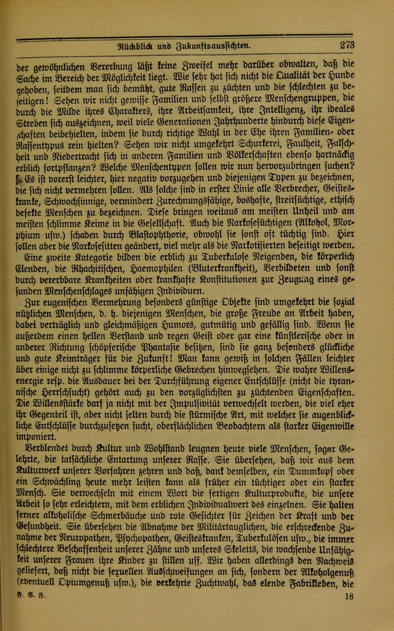 ber gemößnlicßen Vererbung läßt leine 3meifel meßr barüber obmalten, baß bte <Sacße im Söeteirf) ber SQiöglicßleit liegt. 2ßie feßr ßot fi<ß nicf)t bie Dualität ber §unbe gehoben, feitbem man fidj bemüht, gute Waffen gu gücßten unb bie fcßlecßten gu be* fettigen! ©eben mir nidjt gemiffe Familien unb fetbft größere 2ttenfcßengruppen, bte burd) bie »e ißreg Gßaratterg, ißre Slrbeitfamteit, it»re Sntetligeng, ißt ibealeg ©treben fic^ auggeicßnen, meil biele Generationen Saßrßunberte hinbutd) biefe Gigen- haften beibefjieiten, inbem jie bureß richtige 2Baßl in ber Gße ißren Familien- ober gtaffentßpug rein gelten? ©eljen mir nid)t umgeteßrt ©cßutlerei, ^aulßeit, ^atfcß* heit unb 9ttebertracßt fid) in anberen Familien unb SBölferfdjaften ebenfo ßartnädig erblich fortpflangeu? Söeld^e äftenfdjentßpen Rollen mir nun ßetöotgubringen fueßen? f^Gg ift borerft leister, hier negatib botgugeßen unb bieienigen Dtjpen gu begegnen, bie fic^ nid)t bermeßten follen. 90g folcße finb in erfter ßinie alle SSerbtedjer, Geifteg- Iranle, ©cßmacßfinnige, berminbert 3urecßnunggfäßige, bogtjafte, ftreitfücßtige, et^ifc^ befefte 3Kenfdjen gu begeießnen. Diefe bringen meitaug am meiften Unheil unb am meiften fcßlimme Keime in bie Gefellfcßaft. 9lucß bie fftartofefücßtigen (9tttoßol, HRor- pßium ufm.) fcßaben buteß SSlaftopßtßorte, obmol)l fie fonft oft tüchtig finb. §ier füllen aber bie Sftarlofefitten geänbert, biel meßr alg bie 9tarlotifierten befeitigt merben. Sine gmeite Kategorie bilben bie erblid) gu Dubertulofe Sfteigenben, bie lötperlicß Glenben, bie 3R^ad)itifd^en, ^aemopßilen (Söluterfranfßeit), SSerbilbeten unb fonft bureß bererbbare Krantßeiten ober frantßafte Konftitutiouen gur geugung eineg ge- funben SJlenfcßenfcßlageg unfähigen Qnbibibuen. 3ut eugenifeßen 93ermeßrung befonberg günftige Dbjette finb umgeleßrt bie fogial nüßlicßen Sftenfdjen, b. ß. biefenigen 9Jteufdjen, bie große §reube an Arbeit haben, babei berträglidj unb gleichmäßigen §umorg, gutmütig unb gefällig finb. SBenn fie außerbem einen hellen SSerftanb unb regen Geift ober gar eine tüuftlerifdje ober in anberer Sticßtung fdjöpfertfcße 9ßßantafie befißen, finb fie gang befonberg glücflidje unb gute Keimträger für bie 3utunft! 3Kan lann gemiß in folcßen gälten leicßter über einige nicht gu fcßlimme lörperlicße Gebrechen ßinmegfeßen. Die maßre Söifleng- energie reff), bie 9lugbauer bei ber Durchführung eigener Gntfcßlüffe (nidjt bie ttjran- nifeße $errfcßfucßt) gehört auch Su ben borgüglicßften gu gücßtenben Gigenfcßaften. Die SBiflengftärle barf ja nidjt mit ber gmpulfibität bermedjfelt merben, bie biel eher ißr Gegenteil iß, aber nidjt feiten burd) bie ftürmifeße 9lrt, mit meldjer fie augenblick- liche Gntfcßlüffe burdjgufeßen fudjt, oberflächlichen Beobachtern alg ftarler GigenmiHe imponiert. Berblenbet burd) Kultur unb Sßoßlftanb leugnen heute biele äflenfdjen, fogar Ge- lehrte, bie tatfäcßlicße Entartung unferer iRaffe. ©ie überfeßen, baß mir aug bem Kulturmett unferer SBorfaßten geßren unb baß, ban! bemfelben, ein Dummlopf ober ein ©chmäcßling ßeute meßr leiften lann alg früher ein tüchtiger ober ein ftarler SRenfcß. ©ie bermedjfeln mit einem 2öort bie fertigen Kulturprobutte, bie unfere Arbeit fo feßr erleichtern, mit bem erblichen gnbibibualmert beg eingelnen. ©ie halten ferner alloßolifcße ©cßmerbäudje unb rote Geficßter für Sachen ber Kraft unb ber Gefunbßeit. ©ie überfeßen bie 9lbnaßme bet äRilitärtauglicßen, bie erfeßtedenbe 3u- naßme ber Sfteuropatßen, 5ßft)djopatßen, Geifteglranten, Duberlulöfen ufm., bie immer fcßlecßtere ©efdjaffenßeit unferer 3äßne unb unfereg ©lelettg, bie maeßfenbe Unfähig« leit unferer grauen ißte Kinber gu füllen uff. Sßir ßaben allerbingg ben 9?acßmei3 geliefert, baß nießt bie fepuellen 9lu3fcßmeifungen an fieß, fonbem ber 9flloßolgenuß (ebentuell Dpiumgenuß ufm.), bie berleßrte 3ucßtmahl, baS elenbe ^briHeben, bie 5 ®- ff. 18