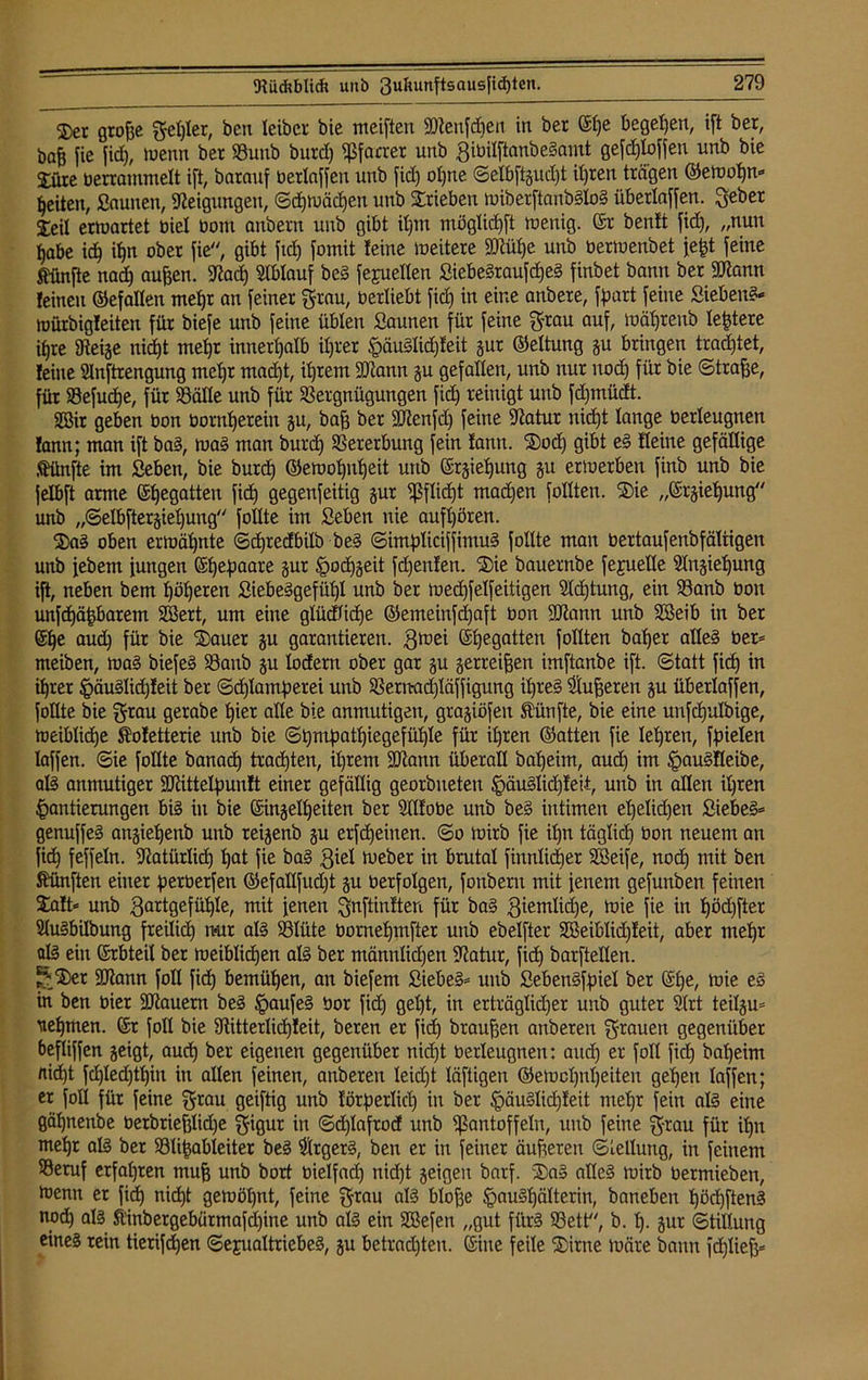 ®et große geriet, ben leibcr bie meiften Sftenfdjen in ber (Sße begehen, ift ber, öaß fic ficf), toenn bet Vuub burd) Pfarrer unb 3ibilftanbe?amt gefcfjfoffen unb bie £üre berrammeft ift, batanf berlaffen unb fid) oßne @efbftgud)t ifjren trägen ©etooßn* feiten, Saunen, Neigungen, ©d)toädjett unb Trieben miberftanb§Io§ übetlaffen. gebet Xeil ermattet biel bom anbetn unb gibt ißm mögfid)ft wenig. ®r benlt fid), „nun ßabe idj it)n ober fie, gibt fid) fomit feine weitere Sftüße unb bertoenbet jeßt feine fünfte nad) außen. Sftad) Slblauf be? fejueffen Siebe?raufcf)e? finbet bann ber SRorttt feinen ©efaffen mef)t an feiner grau, berliebt fid) in eine anbere, fttart feine Sieben?* toürbigfeiten für biefe unb feine üblen Saunen für feine grau auf, toäßrenb festere itjre 9teige nid)t meßr innerhalb ißrer §äu?lid)feit gut ©eftung gu bringen tradjtet, feine Sluftrengung mct)r madjt, ißrem SOtann gu gefallen, unb nur uod) für bie ©trage, für Vefucße, für Väffe unb für Vergnügungen fid) reinigt unb fdjmüdt. äöir geben bon bornljerein p, bag ber Sftcnfd) feine üftatur uicßt fange berfeugnen lann; man ift ba?, toa? man burd) Vererbung fein tarnt. Sod) gibt e? ffeine gefällige fünfte im Seben, bie burd) ©emofjnfjeit unb ©rgießung p ertoerben finb unb bie jelbft arme Regatten fid) gegenfeitig pr Pffidjt mad)en Tollten. Sie „©rgiefjung unb „©elbftergießung follte im Seben nie aufßören. Sa? oben ermähnte ©cßtcdbilö be? ©impficiffimu? foftte man bertaufenbfäfiigen unb jebem fungen ©ßeftaare pr Hodjgeit fdjenfen. Sie bauernbe fejueffe 9fngiefjung ift, neben bem fjöfjeren Siebe?gefüßf unb ber wed)feffeitigen 2fd)tung, ein Vanb bon unfdjäßbarem SSert, um eine gfüdficße ©emeinfdjaft bon dftann unb SSeib in ber (Sfje aud) für bie Sauer p garantieren. gtoei ©Regatten fofften bat)er affe? ber* meiben, toa? biefe? Vanb p lodern ober gar p getreten imftanbe ift. Statt fid) in ißret §äu?Iid)feit ber ©d)fantj)erei unb Vernad)läffigung Üjre? Pufferen p überlaffen, follte bie grau gerabe gier affe bie anmutigen, gragiöfen fünfte, bie eine unfcfjufbige, meiblidge fofetterie unb bie ©gmgatgiegefügte für il)ren ©atten fie feeren, Riefen faffen. ©ie follte banact) trauten, ißtem Sbiann überall bat)eim, aud) im §au?ffeibe, al? anmutiger ütftittefyunft einer gefällig georbnetett fpäu?Iid)feii, unb in affen ißren Hantierungen bi? in bie CSingefgeiten ber Sfffobe unb be? intimen ef)efid)en Siebe?* genuffe? angießenb unb reigenö p erfreuten, ©o toirb fie ifjn tägfid) bon neuem an fid) feffefn. SRatürlidj gat fie ba? giel lueber in brutaf finnficger Söeife, nocß mit ben fünften einer perberfen ©efalffudjt p berfofgen, fonbent mit jenem gefunben feinen Saft* unb 3artgefügfe, mit jenen gnftinften für ba? giemlicße, mie fie in göcgfter 9fu?bilbung freificg mit al? Vfüte bornefjmfter unb ebelfter SBeiblidjleit, aber meßr af? ein Srbteil ber toeibficßen af? ber männfidjen -iftatur, fid) barftellen. rt®er 9ftann foff fid) bemüßen, an biefent Siebe?* unb Seben?fgief ber @ße, toie e? in ben hier 3Jiauern be? §aufe? bor fid) gegt, in erträgficger unb guter 2frt teilp* \tef)men. (Sr foff bie Vitterlicgfeit, ‘oeren er fid) braunen anbereu grauen gegenüber beffiffen geigt, aucf) ber eigenen gegenüber nidjt berfeugnen: and) er foff fid) baßeim fließt fd)fed)tf)iu in affen feinen, anberen feicgt fäftigen ©etocßnßeiten gefjeu faffen; er foff für feine grau geiftig unb lörgerficg in ber §äu?lid)feit mef)r fein af? eine gäßnenbe betbriegfidje gigur in ©d)Iaftod unb Pantoffeln, unb feine grau für ign mefjr af? ber Vlißableiter be? $rger?, ben er in feiner äußeren Stellung, in feinem Veruf erfaßten muß unb bort bielfad) nidgt geigen barf. Sa? affe? toirb betmieben, toenn er fid) nidgt getoößnt, feine grau al? bloße §au?f)älterin, baneben ßöcßften? nod) als ft'inbergebütmafdßine unb af? ein SBefen „gut für? Vett, b. f). gut ©tilfung eine? rein tierifcßen Sexualtriebe?, gu betradjten. (Sitte feile Sirne toäre bann fcßließ*