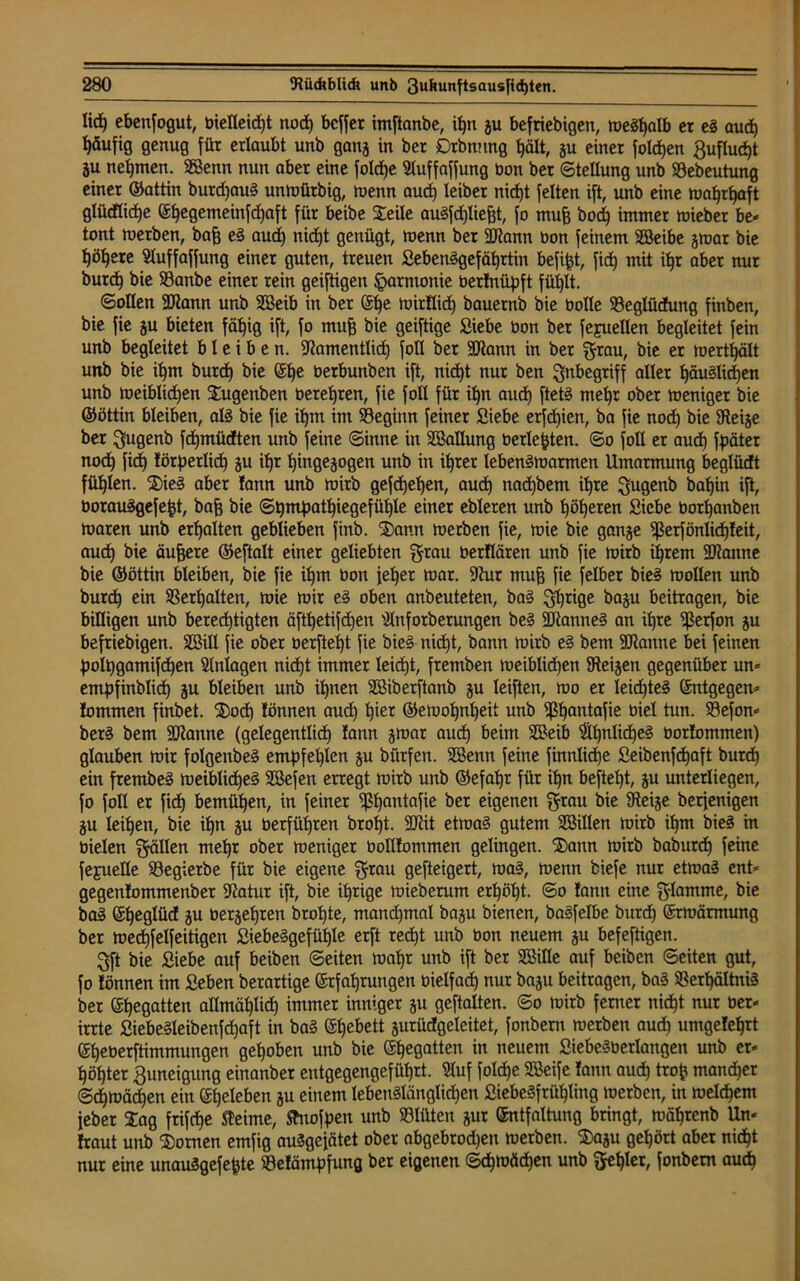lid) ebenfogut, bielleid)t noch bcffer imftanbe, itjn gu befriebigcn, meghalb er eg auch häufig genug für erlaubt unb gang in ber Dtbnnng t)ält, gu einer foldjen gufluc^t gu nehmen. Senn nun aber eine foldje Uluffaffung bon ber Stellung unb Stebeutung einer ©attin burd)aug unmürbig, menn aud) leibet nicht feiten ift, unb eine mahrhaft glüdlidje El)egemeinfd)aft für beibe Seile augfd)lief)t, fo rnufj bod) immer mieber be- tont merben, bafj eg aud) nid)t genügt, menn ber Sann bon feinem Seibe gmar bie ^ö^ere Sluffaffung einer guten, treuen Sebenggefährtin befipt, fid) mit ihr aber nur burd) bie 23anbe einer rein geiftigen Harmonie berfrtüpft fühlt. ©ollen Sann unb Seib in ber Ef)e ruitflid) bauernb bie bolle SBeglücfung finben, bie fie gu bieten fällig ift, fo mufj bie geiftige Siebe bon ber fejruellen begleitet fein unb begleitet bleiben. Stamentlid) foll ber Sann in ber grau, bie er mertfjält unb bie if)m burd) bie Ef)e berbunben ift, nid)t nur ben Inbegriff aller fyäudidjen unb meiblid)en Sugenben bereiten, fie foll für il)n aud) ftetg mel)r ober meniger bie ©öttin bleiben, alg bie fie iljm im beginn feiner Siebe erfd)ien, ba fie nod) bie Steige ber gugenb fd)müdten unb feine ©inne in Sallung berieten, ©o foll er aud) fpäter nod) fid) törperlid) gu it)r l)tngegogen unb in ihrer lebengmarmen Umarmung beglüdt füllen. Sieg aber fann unb mirb gefd)el)en, aud) nadibem ihre gugenb bat)in ift, borauggefept, bafc bie ©hmpatl)iegefühle einer ebleren unb leeren Siebe borljanben maren unb erhalten geblieben finb. Sann toerben fie, mie bie gange Sßerfönlidjteit, auch bie äußere ©eftalt einer geliebten grau berflären unb fie mirb intern Sanne bie ©öttin bleiben, bie fie if)m bon jeher mar. Stur muff fie felber bieg mollen unb burd) ein Verhalten, mie mir eg oben anbeuteten, ba§ gljrige bagu beitragen, bie billigen unb berechtigten äftl)etifd)en Slnfotberungen beg Sanneg an ihre ißerfon gu beliebigen. Sill fie ober berfteijt fie bieg nicht, bann mirb eg bem Spanne bei feinen poIt)gamifd)en Anlagen nid)t immer leicht, fremben meiblid)en Steigen gegenüber un* empfinblicf) gu bleiben unb ihnen Siberftanb gu leiften, mo er leid)teg Entgegen* lommen finbet. Sod) lönnen auch tyet ©emohnheit unb ^ßhantafie biel tun. Söefon* berg bem Sanne (gelegentlich fann gmar and) beim Seib iähnlicheg öorlommen) glauben mir folgenbeg empfehlen gu bürfen. Senn feine finnlicpe Seibenfdjaft burd) ein frembeg meiblicheg Sefen erregt mirb unb ©efahr für ihn beftef)t, gu unterliegen, fo foll er fid) bemühen, in feiner ^ßhantafie ber eigenen grau bie Steige berfenigen gu leihen, bie ihn gu betfül)ren broI)t. Sit etmag gutem Sillen mirb ihm bieg in bielen gälten mehr ober meniger botllommen gelingen. Saitn mirb baburdj feine fejueüe Segierbe für bie eigene grau gefteigert, mag, menn biefe nur etmag ent* gegenlommenber Statur ift, bie ihrige mieberum erhöht, ©o !ann eine glamme, bie bag Efjeglüd gu bergehren brohte, manchmal bagu bienen, bagfetbe burd) Ermärmung ber medjfelfeitigen Siebeggefühle erft red)t unb bon neuem gu befeftigen. Sft bie Siebe auf beiben ©eiten mat)r unb ift ber Sille auf beiben ©eiten gut, fo lönnen im Seben berartige Erfahrungen bielfach nur bagu beitragen, bag $erhältnig ber Ehegatten allmählich immer inniger gu geftalten. ©o mirb ferner nicht nur ber* irrte Siebegleibenfdjaft in bag Ehebett gurüdgeleitet, fonbern merben aud) umgelehrt Eheberftimmungen gehoben unb bie Ehegatten in neuem Siebegberlangen unb er* höhter Zuneigung einanber entgegengeführt. Sluf folche Seife lann aud) trop mancher ©d)mäcf)en ein Eheleben gu einem Iebenglänglid)en Siebegfrühling merben, in meinem feber Sag frifche fteime, ftuofpen unb SBIüten gur Entfaltung bringt, mährenb Un* traut unb Somen emfig auggefätet ober abgebrodjen merben. Sagu gehört aber nicht nur eine unauggefepte ©elämpfung ber eigenen Schmähen unb gehler, fonbern audh