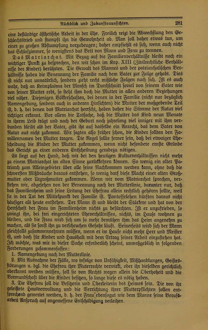 eine beftänbige äjtpetifcpe Arbeit in bcr 6pe. greilicp reigt bie Nbmecpflung ben ©e- fcpled)t3trieb unb ftumpft ipn bie ©emopnpeit ab. üNan foll baßer etma3 tun, um einer gu großen Nbftumpfung borgubeugen; baßer empfiehlt e3 fidß, toenn aucp nicpt ba3 Sdjlafgimtuer, jo menigftenS ba3 33ett bon üNann unb grau gu trennen. ® a 3 33t a t r i a r cp a t. ÜNit 93egug auf bie gamilienberßältniffe bleibt nocp ein toidptiger üßuntt gu befprecßen, ben mir fcpon im Äap. XIII (3ibilredptlidpe SSertjält- niffe ber Äinber) berührten. die ©emalt be§ 5Nanne3 unb ber patriarcßalifcßen 53er- ßältniffe paben bie Benennung ber gantilie nad) bem 93ater gur golge geßabt. die3 ift nidpt nur unnatürlicß, fonbern gießt redpt mtßlidpe golgen nacp fid). gft e3 aucp maßr, baß an ÄeimpIaSma ber ÜNenfd) im durcpfdjnitt foüiel bon feinem 53ater mie bon feiner SNutter erbt, fo ftept ipm bocp bie üNutter in allen anberen Begießungen biel näper. diejenigen S3ölferfcßaften, bei benen in bet gamilie (nid)t nur begüglicp Namengebung, fonbern aucp in anberen Sinfidjten) bie ÜNutter ber maßgebenbe deil ift, b. p. bei benen ba3 ÜNatriarcpat ßerrfdpt, paben baper bie Stimme ber Natur biel rieptiger erfannt. 53or allem bie datfadje, baß bie ÜNutter ba3 ®inb neun ÜNonate in iprem fieib trägt unb nacp ber ©eburt nod) japrelang biel inniger mit ipm ber- bunben bleibt al3 ber 93ater, gibt ipr auf ba3felbe ein 2lnred)t, ba§ bem S3ater bon Natur au3 nicpt gulommt. SBir fagten alfo früper fdpon, bie SHnber feilten ben ga- miliennamen ber ÜNutter tragen, die ÜRegel füllte ferner fein, baff bei ettoaiger Sße- fdpeibung bie Stinber ber ÜNutter gufcmtmen, toenn nicpt befonbere ernfte ©riinbe ba3 ©eridpt gu einer anberen (Jntfdjeibung gerabegu nötigen. 63 liegt auf ber §anb, baß toir bei ben peutigen Shdturberßältniffen nid)t mepr gu einem ÜNatriarcpat im alten Sinne gurüdfeßren tonnen. So tuenig ein alter üßa- triardp gum Meingebieter über alle feine Nad)fommen merben fann, opne baß bie fepmerften üNißbräudpe barau3 entftepen, fo toenig barf biefe ÜNacpt einer alten ©roß- mutter ober Urgroßmutter gutommen. Stßenn mir bom ÜNatriarcpat fpretpen, ber- ftepen toir, abgefepen bon ber Benennung nacp ber ÜNutterlinie, barunter nur, baß ba3 gamilienpeim unb feine Seitutig ber Spefrau allein recptlicp gepören füllte, meil fie in ber dat ber ÜNittelpunlt ber gamilie ift. üßantoffeleßen bürften barau3 nidpt ßäufiger a!3 peute entftepen. der ÜNann ift unb bleibt ber Stärfere unb pat bon ber §errfcpaft ber grau im gamilienpeim nidptS gu befürepten. gft er ungufrieben, fo gtoingt ipn, bei frei eingeriepteten ©ßeberßältniffen, ni<pt3, im §aufe tooßnen gu bleiben, unb bie grau toirb fiep um fo mepr bemüpen ipm ba3 §ehn angenepm gu tnaepen, al3 fie fonft ipn gu berfcßeudpen ©efapr läuft. Seinerfeit3 toirb fiep ber ÜNann gleichfalls gufammennepmen müffen, toenn er im Saufe nidpt mepr §err unb ÜNeifter ift, unb bocp für ftinber unb §au3palt mit bem Ertrag feiner Arbeit einguftepen pat. gdp möcpte, ma3 mir in biefer Sadpe erforberlid) fd)eint, unmaßgeblidp in folgenden gorberungen gufammettfaffen: 1. Namengebung nad) ber üNutterlinie. 2. ÜNit NuSnapme ber gälle, tuo infolge bon Unfäpigteit, ÜNißpanblungen, ©eifte3- ftörungen u. bgl. bie Spefrau ipre ÜNuterredpte bertoirtt, ober ipr biefelben geridptlid) abertannt merben müffen, foll fie bon Nedpt3 megen allein bie Dberpopeit unb bie 93ormunbfdpaft über bie S'inber befißen, fo lange biefe e3 nötig paben. 3. die Spefrau foll bie Befißerin unb Dberleiteriu be3 SeitueS fein, die bon ipr geleiftete §au3bermaltung unb bie S3erricptung iprer ÜNutterpflkpten follen ent« fprecpenb gemertet merben, b. p. ber graü'ebenfogut mie bem üNantte feine Berufs« arbeit Slnfprudp auf angemeffene ©ntfdpäbigung berleipen.