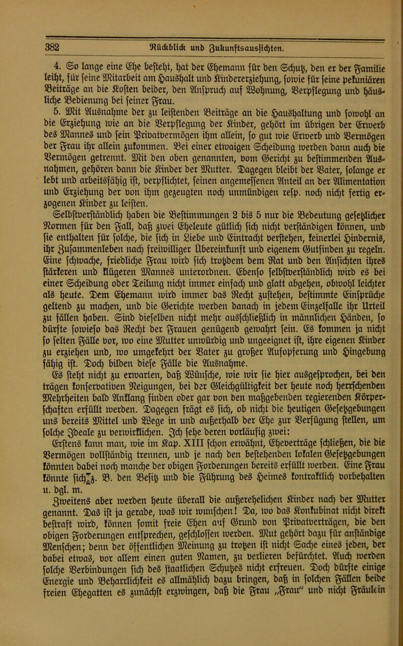 4. ©o lange eine (Shc befielt, t)at bet bemann für ben ©<huß, ben et bet gamilie letf)t, für feine Mitarbeit am ftauShalt unb SHnbetetjieljung, fomie für feine peluniären ^Beiträge an bie Sofien beiber, ben Anfprud) auf SBopnung, Verpflegung unb häus- liche Vebienung bei feinet grau. 5. ÜRit Ausnahme bet ju leiftenben ^Beiträge an bie ^auSpaltung unb fotuopl an bie ©rjiepung mie an bie Verpflegung bet Äinber, gehört im übrigen ber ©merb beS 2ftauneS unb fein ißribatbermögen ipm allein, fo gut mie (St tu erb unb Vermögen ber grau ipt allein julommen. Vei einet etmaigen ©djeibung merben bann aud) bie Vermögen getrennt. 9ttit ben oben genannten, bom ©erid)t ju beftimmenben Aus- nahmen, gehören bann bie ftinber ber SRutter. dagegen bleibt ber Vater, folange er lebt unb arbeitsfähig ift, berpflidjtet, feinen angemeffenen Anteil an ber Alimentation unb ©giefjung ber üon ipm gezeugten noch unmünbigen refp. noch nicht fertig er» jogenen Äinber gu leiften. ©elbftberftänblid) haben bie Veftimmungen 2 bis 5 nur bie Vebeutung gefe^lidbjet formen für ben galt, baß gmei (Eheleute gütlich fi<h nicht berftänbigen fönnen, unb fie enthalten für fold)e, bie fich in Siebe unb (Eintracht berftehen, leinetlei ^inbemiS, ihr gufammenleben nach freimilliger Übereinlunft unb eigenem ©utfinben gu regeln, ©ne fd)toad)e, friebliche grau toirb fich tropbem bem IRat unb ben Anfichten ihres ftärleren unb flügeren SättanneS unterorbnen. (Ebenfo felbftberftänblidh toirb eS bei einer ©djeibung ober Teilung nid)t immer einfad) unb glatt abgehen, obtool)! leidster als heute. ®em (Ehemann toirb immer baS SRedjt guftel)en, bestimmte ©nfprüche geltenb gu machen, unb bie ©erid)te merben banach in febem ©ngelfaüe ihr Urteil gu fällen hüben, ©inb biefelben nid)t mehr auSfdjließlidj in männlid)en §änben, fo bürfte fomiefo baS 9ted)t ber grauen genügenb gemährt fein. (SS lommen fa nicht fo feiten gälte bor, mo eine SDMter unmürbig unb ungeeignet ift, ihre eigenen fönber gu erziehen unb, mo umgelehrt ber Vater gu großer Aufopferung unb Eingebung fähig ift. $od) bilben biefe gälle bie Ausnahme. (ES fteht nid)t gu ermatten, bag Söüufche, mie mir fie hier auSgefprocpen, bei ben trägen lonferbatiben Neigungen, bei ber ©leichgültigleit ber heute noch herrfdjenben SJtehrheiten halb Anllang fittben ober gar bon ben maßgebeuben regierenden Körper« fchaften erfüllt merben. dagegen frägt eS fich, ob uid)t bie heutigen ©efeßgebungen unS bereits Mittel unb SSege in unb außerhalb ber (Ehe gut Verfügung ftetlen, um folche gbeale gu bermirllichen. geh fel)e beten borläufig gmei: ©ftenS lann mau, mie im Äap. XIII fd)on ermähnt, (Eheberträge fcpließen, bie bie Vermögen bollftänbig trennen, unb je nach ben beftelfenben lolalen ©efeßgebungen lönnteu babei noch manche ber obigen gorberungen bereits erfüllt merben. ©ine grau lönnte fidjjg. V. ben Vefiß unb bie gührung beS Reimes lontraWidh borbehalten u. bgl. m. gmeitenS aber merben heute überall bie außerehelichen frinber nad) ber SJhitter genannt. 2)aS ift ja gerabe, maS mir rouufdjen! ®a, wo baS tonlubinat nidjt birelt beftraft mirb, lönnen fomit freie (Ehen auf ©runb bon Vribatberträgen, bie ben obigen gorberungen entfprechen, gefdjloffen merben. 2Rut gehört bagu für anftänbige 2JIenfd)en; benn ber öffentlichen Meinung gu trofcen ift nidjt ©ad)e eines feben, ber babei etmaS, bor allem einen guten tarnen, gu berlieren befürchtet. Auch merben folcpe Verbinbungen fich beS ftaatlidhen ©djußeS nicht erfreuen. ®od) bürfte einige (Energie unb Vel)arrlid)leit eS allmählich bagu bringen, baß in folgen gällcn beibe freien (Ehegatten eS gunädjft ctgmingen, baß bie grau „grau unb nicht gräulein