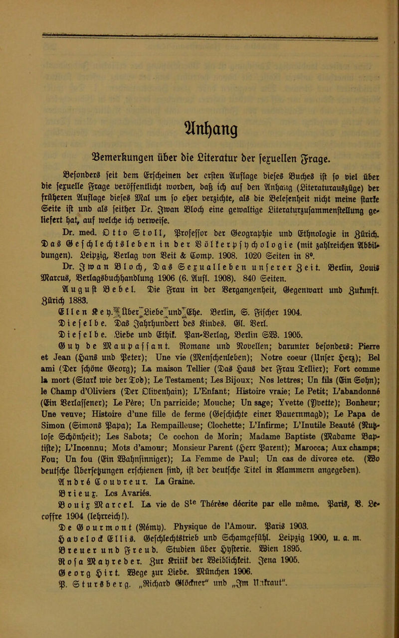 Slnljang ^Bemerkungen über bie Giteratur ber fejuellen ftrage. 83efonber3 feit bem Srfcheinen ber crften Auflage biefeS SSudEjeS ift fo biel über bie fejuelle gtage beröffentlicht Worben, baff ich auf ben Slnljaug (Siteraturaugjüge) bet früheren Auflage biefeg 2Jlal um fo eher bergicfjte, als bie Velefenljeit nicfjt meine flotte ©eite ift unb als feiger Dr. gwan SSlod) eine gewaltige Siteraturjufammenftellung ge* liefert hat, auf welche id) berweife. Dr. med. £> 11 o ©toll, fßrofeffor ber ©eographie unb Sinologie in ßürid). 25 a 3 ©efdjlechtSleben in ber Völterpfhdfologie (mit jafjlreidfen 2lbbil* bungen). Seipjig, Verlag bon Veit & Somp. 1908. 1020 ©eiten in 8°. Dr. ß w a n 83 I o d), 2) a 3 ©ejrualleben unfererßeit- Berlin, Soutf SJlatcuä, Verlag3bucf)hanblung 1906 (6. 21ufl. 1908). 840 ©eiten. 21 u g u ft 23 e b e l. 2)ie grau in ber Vergangenheit, ©egcnwart unb ßulunft. ßüricf) 1883. Ellen fte h/jf ttber~Siebe~unb],She. Berlin, ©. gifdjet 1904. 25 i e f e I b e. 2)a3 gahrhunbert beä Sinbe3. ©I. Verl. 25 i e f e l b e. Siebe unb Stljif. fßan-Verlag, Verlin ©SB. 1905. ®up be HJlaupaffant. fRomane unb ÜRobellen; barunter befonberS: Pierre et Jean (§an3 unb fßeter); Une vie (SDtenfdjenleben); Notre coeur (Unfer §erj); Bel ami (2)er fdjöne ®eorg); La maison Tellier (25a3 §au3 bet grau 2eIIier); Fort comme la mort (©tar! Wie berSob); Le Testament; LesBijoux; Nos lettres; Un fils (Sin ©ofjn); le Champ d’Oliviers (2)er Dlibenhain); L’Enfant; Histoire vraie; Le Petit; L’abandonnö (Sin Vetlaffener); LePöre; Un parricide; Mouche; Un sage; Yvette (fßbette); Bonheur; Une veuve; Histoire d’une fille de ferme (©efd^ic^te einer S3auemmagb); Le Papa de Simon (©imonS ißapa); La Rempailleuse; Clochette; L’Infirme; L’Inutile Beaute (9hift- lofe ©djönljeit); Les Sabots; Ce cochon de Morin; Madame Baptiste (SRabame 83ap- tifte); L’Incennu; Mots d’amour; Monsieur Parent (feen Ißarent); Marocca; Auxchamps; Fou; Un fou (Sin SBaljnfinniger); La Femme de Paul; Un cas de divorce etc. (SBo beutfdje ttberfcfeungen erfdfienen finb, ift ber beutfd^e SCitel in Älammem angegeben). 2lnbr6Soubreur. La Graine. 83 t i e u £. Los Avariäs. 83 o u i j 9K a r c e l. La vie de Ste Th6r6se döcrite par eile m§me. IßartS, V. Se* coffte 1904 (lehrreich!). 2)e ©ourmont (fR6mh). Physique de l’Amour. ißariä 1903. § a b e l o dt Slliä. ©efd)lechtötrieb unb ©chantgefühl. Seipjig 1900, u. a. m. 83teuer unb gteub. ©tubien übet fthfterie. SBicn 1895- Mofa SDtahreber. gut Sfritit ber SBeiblichleit. gena 1905. ®eorg $>irt. SBege §ut Siebe. SJlünchen 1906. Iß. ©turSberg. „fltidharb ©löctner unb „gm Uifraut.