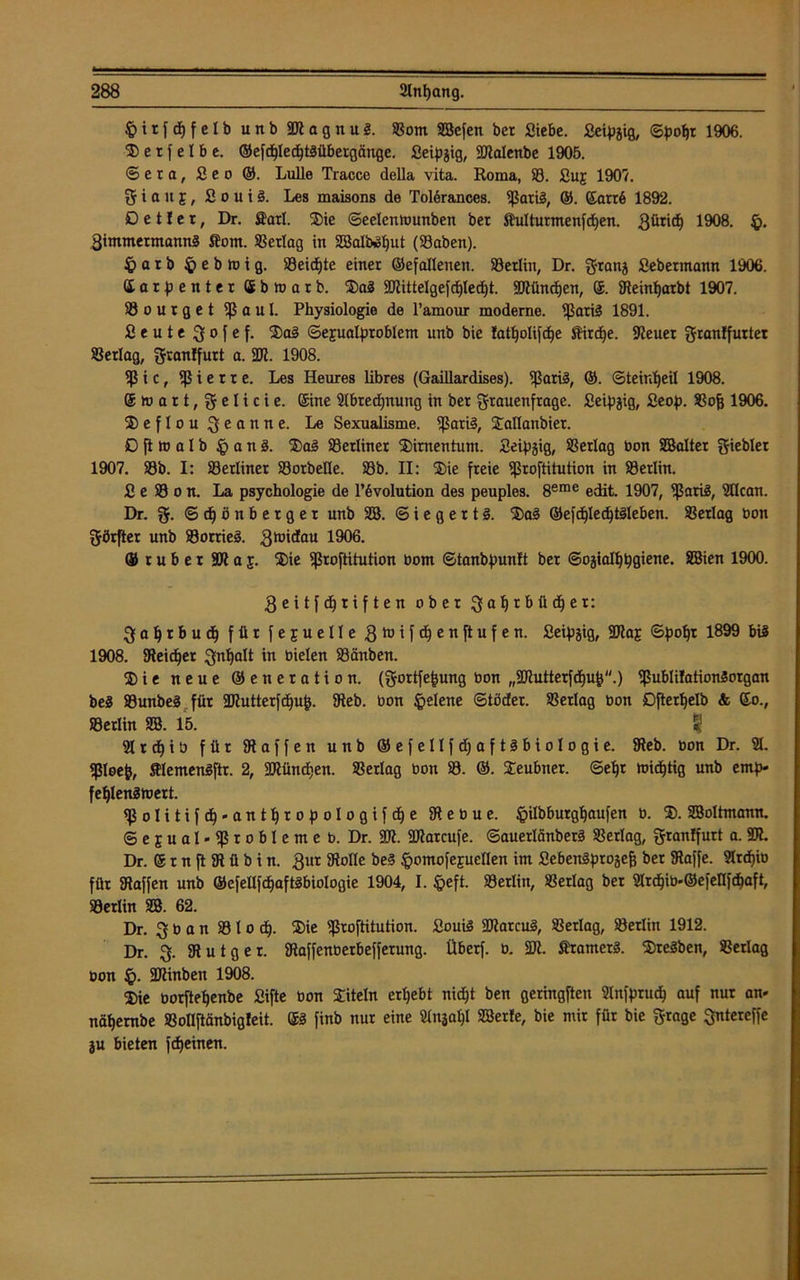 $ i t f d) f e l b unb 2R a g n u S. ©om SBefen ber Siebe. Seipjig, ©pofc 1906. S e t f e I b e. ©efdjIecfjtMbetgänge. Seipjig, 2Menbe 1905. Sera, Seo ©. Lulle Tracco della vita. Roma, 33. £uj 1907. 5 i a it f, S o u i 3. Les maisons de Tol6rances. ißatiä, ®. ©atr6 1892. D e t! e t, Dr. Sari. Sie ©eelentounben ber Sulturmenfdjen. 1908. £>. Qimmermannä So nt. S3erlag in 3Balb»I)ut (Saben). £ a r b £> e b to i g. 33eidjte einer ©efallenen. ©erlitt, Dr. granj Sebermann 1906. ©arpenter öbtoarb. Sa2 2Rittelgefd)led)t. 2Ründ)en, ®. Keinfjarbt 1907. 33ourget iß a u I. Physiologie de l’amour moderne, ißariä 1891. Seute 3ofef. Sa3 ©epalproblem unb bie fatljolifdje Sirdfe. ilteuer granffurtet ©erlag, granffurt a. 237. 1908. iß i c, iß i e r r e. Les Heures libres (Gaillardises). ißariä, ®. ©teird)eil 1908. ®wart,gelicie. ©ine Slbredptung in ber grauenfrage. Seidig, Seop. ©ofj 1906. ®eflougeanne. Le Sexualisme. ißari§, Sallanbier. £) ft tu a I b § a n 3. Sa3 33erliner Simentunt. Seipjig, SSerlag bon SBalter gieblet 1907. 33b. I: ©erüner 33orbeKe. 33b. II: Sie freie ißroftitution in S3erlin. S e 33 o n. La psychologie de Involution des peuples. 8erae edit. 1907, ißariä, SHcan. Dr. g. ©djönberger unb SB. © i e g e r t §. Sa3 ©efdjledjtöleben. ©erlag bon görfter unb ©orrieö. 3't,'(*au 1906. ©ruber SäJtaj. Sie ißroftitution bom ©tanbpunlt ber ©ojialljpgiene. SBien 1900. geitfdjriften ober galjrbüdjer: 3 a I) t b u d) für f e j u eile 3h)ifd)enftufen. Seipjig, SRaj ©poljr 1899 bis 1908. SReidjer gn^alt in bielen 33änben. ®ie neue ©eneration. (gortfe|ung bon ,,23tutterfd)u&''.) ißublilationSorgan beä ©unbeS für ÜRutterfdjufc. $Reb. bon §elene ©töder. Verlag bon Djterljelb <fc ©o., 33erlin SB. 15. & SIrdfib für Waffen unb ®efeIlfd;aft^bioIogie. Keb. bon Dr. 21. Ißleefj, SlemenSftr. 2, 2Ründ)en. SSerlag bon 33. ©. Seubner. @ef)t midjtig unb emp- feljlenätuett. ^ßolitifdj-antljropologifdje SRebue. ^ilbburgljaufen b. 2). 3BoItmann. ©ejual-ißrobleme b. Dr. 23i. ÜRarcufe. ©auerlänberä ©erlag, granffurt a. 237. Dr. ©rnftiRübin. gur SRoIIe be§ §omofejueIIen im Sebenäprojejj ber SRaffe. Strcf>ib für Kaffen unb ©efellfd)aftSbioIogie 1904, I. §eft. 33erlin, ©erlag ber 2lrdjib.®efellfdjaft, 33erlin SB. 62. Dr. g b a n 33 l o d). Sie ißroftitution. SouiS SRarcui, ©erlag, ©erlitt 1912. Dr. g. SRutger. Kaffenberbefferung. Überf. b. 231. Stamerä. Sterben, ©erlag bon £). 2Rinben 1908. Sie borftefyenbe Sifte bon Siteln ergebt nid)t ben geringften Slnfptucf) auf nur an» nätjembe ©ollftänbigfeit. ©3 finb nur eine Slnjaljl SBerfe, bie mir für bie grage gntereffe ju bieten flehten.