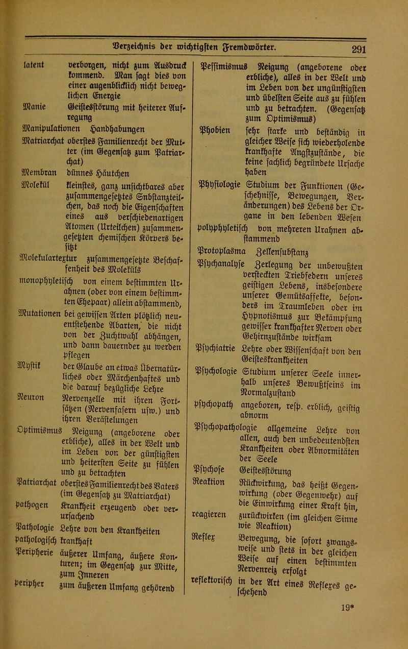 latent oerborgen, nicht gunt AuSbrud! fommenb. Man fagt bie§ bon einer augenblidflid) nicht bemeg- licfjcn ©nergie Manie ©eifteSftörung mit Weiterer Auf- regung Manipulationen ^anbljabungen Matriardjat oberfteS Mamilienredjt ber But- ter (im ©egenfaß gum Matriar- chat) Membran bünneS öäutdhen Molefül fleinfteS, gang unfidjtbareS aber gufammengefeßteS ©nbftangteil- chen, baS noch bie ©genfdjaften eines aus Oerfdjiebenartigen Atomen (Urteilchen) gufammen- gefe^ten chemifchen ÄörberS be« fifet Molefulartejtur gufammengefeßte Söefchaf- fenheit beS MolefülS monophpIelifdE) üon einem beftimmten Ur- ahnen (ober bon einem beftimm» ten (gljepaar) allein abftammenb, Mutationen bei getoiffen Arten ^lö^IidF» neu- entftehenbe Abarten,' bie nid)t eon ber ßuchtmuhl abhängen, unb bann bauernber gu toerbeit Pflegen Mhftif ber ©laube an et mal Übernatür- liches ober Märd)enl)afteS unb bie barauf begüglidhe Sehre Aeuton 3?eroengeIle mit ihren ^ort- fä^en (9?erbenfafern ufm.) unb ihren SBeräftelungen Optimismus Aeigung (angeborene ober erbliche), alles in ber Söelt unb im Seben öon ber günftigften unb heiterften ©eite gu fühlen unb gu betrachten Matriarchat ober[teS gamilienred)tbeS $8aterS (im ©egenfaß 3U Matriardjat) pathogen Äranfheit ergeugenb ober oer- urfadheitb Pathologie Sehre bon beu Stanfheiten Pathologifch tranthaft Peripherie äußerer Umfang, äußere Äon- turen; im ©egenfaß gur Mitte, ?um inneren peripher gUm äußeren Umfang geßörenb MeffimiSmuS Neigung (angeborene ober erbliche), alles in ber SBelt unb im Seben üon ber ungünftigften unb übelften ©eite aus gu fühlen unb gu betrachten, (©egenfaß gum Optimismus) Mh°6ien fehr ftarte unb beftänbig in gleicher SBeife fich wieberholenbe franfhafte Angftguftänbe, bie leine facfjlid) begrünbete Urfadie haben Mhhfwtogie ©tubium ber Munitionen (®e- fdhehitiffe, ^Bewegungen, 58 er» änberungen) beS SebenS ber Or- gane in ben lebenben SBefen polpphhletifdh üon mehreren Urahnen ab- ftammenb MrotoplaSma £ellenfubftang Mfhdhanalpfe Verlegung ber unbewußten üerftedten Triebfebern unfereS geiftigen SebenS, inSbefonbere unferer ©emütSaffette, befon- berS im Traumleben ober im £>hpnotiSmuS gur Melämpfung getoiffer tranfhafter Serben ober ©ehirnguftänbe wirtfam Mfhchiatrie Sehre ober 2Biffenfcf)aft bon ben ©eifteSfrantfjeiten Mfh<hologie ©tubium unferer ©eele inner- halb unfereS MemußtfeinS im 3?ortnaIguftaub pfheßopath angeboren, refp. erblich, geiftiq abnorm Mfhdhopathologie allgemeine Sehre bon allen, auch ben unbebeutenbften ffiranfheiten ober Abnormitäten ber ©eele Mfpdhofe dteattion reagieren Meflej refleftorifd) ©eifteSftörung atüctmirtung, baS heißt ©egen- Wirfung (ober ©egenmehr) auf bie ©inmirtung einer Äraft hin, gutücfmirlen (im gleichen Sinne wie dieaftiou) ZI Un\'tet§ in ber öleichen «Seife auf einen beftimmten 9?erbenreig erfolgt 545»** cine3 **• 19*