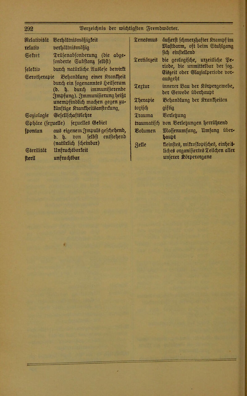 JRelatibitcit SSetl)äItnt§mä^igfeit relattö ber^ältni^mft^ig ©ehret $rüfenabfonbetung (bie abge* fonbette ©ubftanj felbft) feleltib burch natürliche Stuöleje bemirft ©erotherapie 23el)anbluttg einet Sranfheit butd) ein fogenannteä §eilferum (b. t). burch immunifierenbe gmpfung). Q-mmunifierung helfet unentpfinblich machen gegen ju- Iünftige ftranfheitlanftedung, ©ojiologie ©efellfchaftSlehte ©phäre (fejuelle) fejuefleS ©ebiet fpontan au3 eigenem QmpuB gefdjehenb, b. h- öon felbft entfteljenb (natürlich fcheinbar) ©terilität Unfruchtbarst jteril unfruchtbar Sene^muä äufeerft fchmerjhafter Sfrompf int SDtaftbarm, oft beim ©tuhlgang fich einftellenb Sertiärjeit bie geologifche, urjeitliche 9ße* tiobe, bie unmittelbar ber fog. ©iSjeit ober ©lajialperiobe bor* auägept Sejtur innerer 33au bet Äörpergetoebe, ber ©etoebe überhaupt £t)erapie SSeljanblung ber Granit)eiten tojifdh Qiftig Trauma SSerle^ung traumatifch bon Verlegungen Ijetrühtenb Volumen äftcffenumfang, Umfang über* haupt gelle fleinfteä, mitroffopifcheS, einheit- liches organifierteS Seilcfjen aller unferet Äötpetorgane