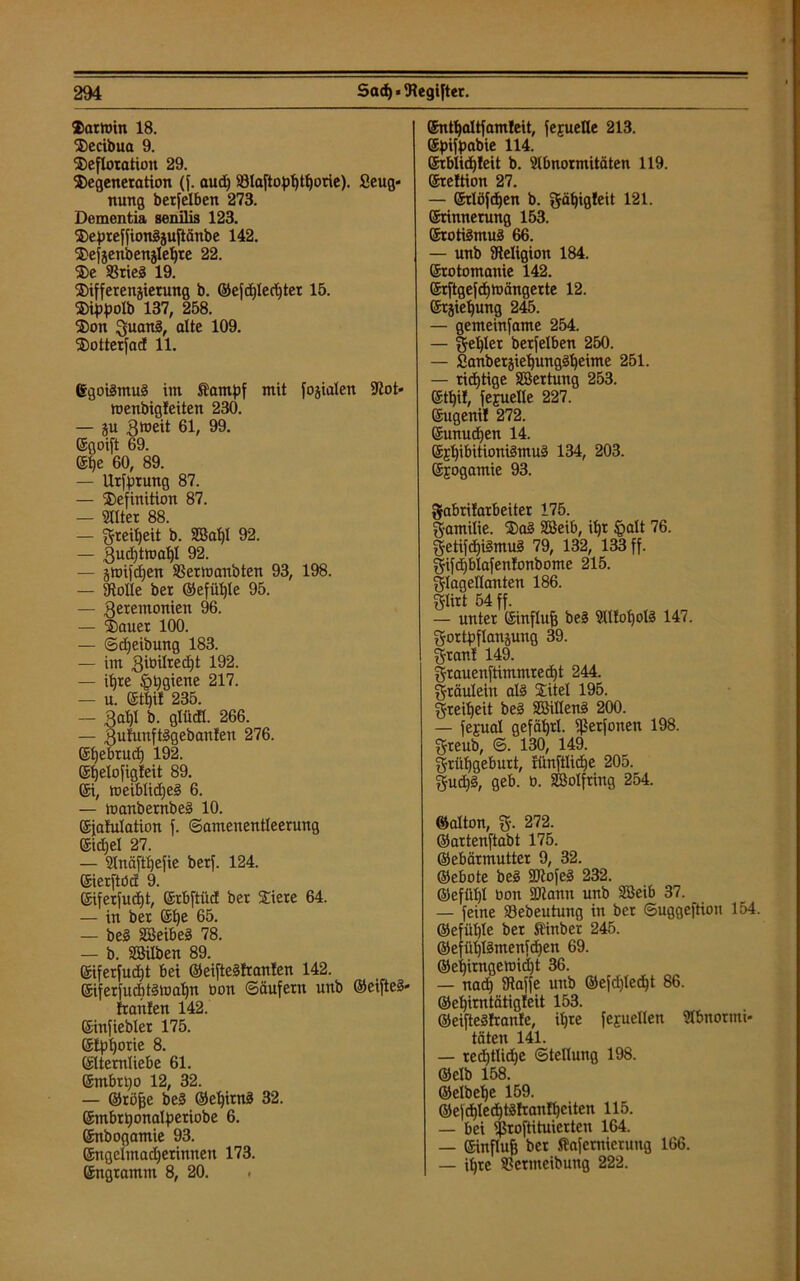 Dartoin 18. Decibua 9. Defloration 29. Degeneration (}. auch Sölaftophtljorle). Seug- nung berfelben 273. Dementia senilis 123. Depreffionizuftänbe 142. Defzenbenzlehre 22. De SSrieS 19. Differenzierung b. ©ejd)Ied)ter 15. Dippolb 137, 258. Don Quani, alte 109. Dotterfad 11. Egoilmuä im Äampf mit fojialen Sßot* wenbigfeiten 230. — ju gtoeit 61, 99. Egoift 69. Epe 60, 89. — Urfptung 87. — Definition 87. — Alter 88. — greitjeit b. SBa^I 92. — Zuchtwahl 92. — ztoifdjen SBermanbten 93, 198. — Stolle ber ©efüljle 95. — Zeremonien 96. — Dauer 100. — ©djeibung 183. — im gibilredjt 192. — itjre igpgiene 217. — u. Ethil 235. — £al)I b. glm. 266. — Zufunftögebanfen 276. Ehebruch 192. Ehelofigleit 89. Ei, roeiblidjeä 6. — manbernbed 10. Efafulation f. (Samenentleerung Eidjel 27. — Anäfthefie berf. 124. Eierftöa 9. Eiferfucf)t, Erbftüd ber Diere 64. — in ber Ehe 65. — bei SBeibei 78. — b. SSilben 89. ©iferfudjt bei ©eifteifranlen 142. Eiferfutfitiwahn bon Säufern unb ©eiftei- ftahlen 142. Einfiebler 175. Etphorie 8. (Elternliebe 61. Embrtjo 12, 32. — ©röße bei ©epitni 32. ©mbrponalperiobe 6. Enbogamie 93. Engelmadferinnen 173. Engramm 8, 20. . Enthaltfamleit, fejuelle 213. Epifpabie 114. ©rblicpleit b. Abnormitäten 119. Ereltion 27. — Erlöfcßen b. gäpigleit 121. (Erinnerung 153. Erotiimui 66. — unb Religion 184. Erotomanie 142. ©rftgefdjmängerte 12. Erziehung 245. — gemeinfame 254. — Feßler betfelben 250. — Sanberziepungdpeime 251. — richtige Söertung 253. Etßi!, fejuelle 227. Eugeni! 272. Eunuchen 14. ®jl)ibitioniämua 134, 203. Ejogamie 93. gabrifarbeiter 175. Familie. Dai SBeib, ißt §alt 76. Fetifcßiimui 79, 132, 133 ff. §ifd)b!afen!onbome 215. Flagellanten 186. glirt 54 ff. — unter Einfluß bei Alloßoli 147. Fortpflanzung 39. Fran! 149. Frauenftimmrecßt 244. Fräulein ali Ditel 195. Freiheit bei SBilleni 200. — fegual gefäßrl. ißerfonen 198. Freub, © 130, 149. Frühgeburt, rünftlicße 205. Fud)§, geb. ü. SBolfting 254. ©alton, F- 272. ©artenftabt 175. ©ebärmutter 9, 32. ©ebote bei ÜÜtofei 232. ©efüßl bon 2Rann unb Sßeib 37. — feine Sebeutung in bet ©uggeftioit 154. ©efüßle ber Slinber 245. ©efüßlimenfcßen 69. ©eßirngennd)t 36. — nad) Dtaffe unb ©efd)lecßt 86. ©eßirntätigleit 153. ©eifteiftanfe, ißte fejuellen Abnormi- täten 141. — recßtlidje Stellung 198. ßielh 158. ©elbeße 159. ©efcßlecßtiftanfheiten 115. — bei ißroftituierten 164. — Einfluß ber Safemicruug 166. — iljre $?ernteibung 222.