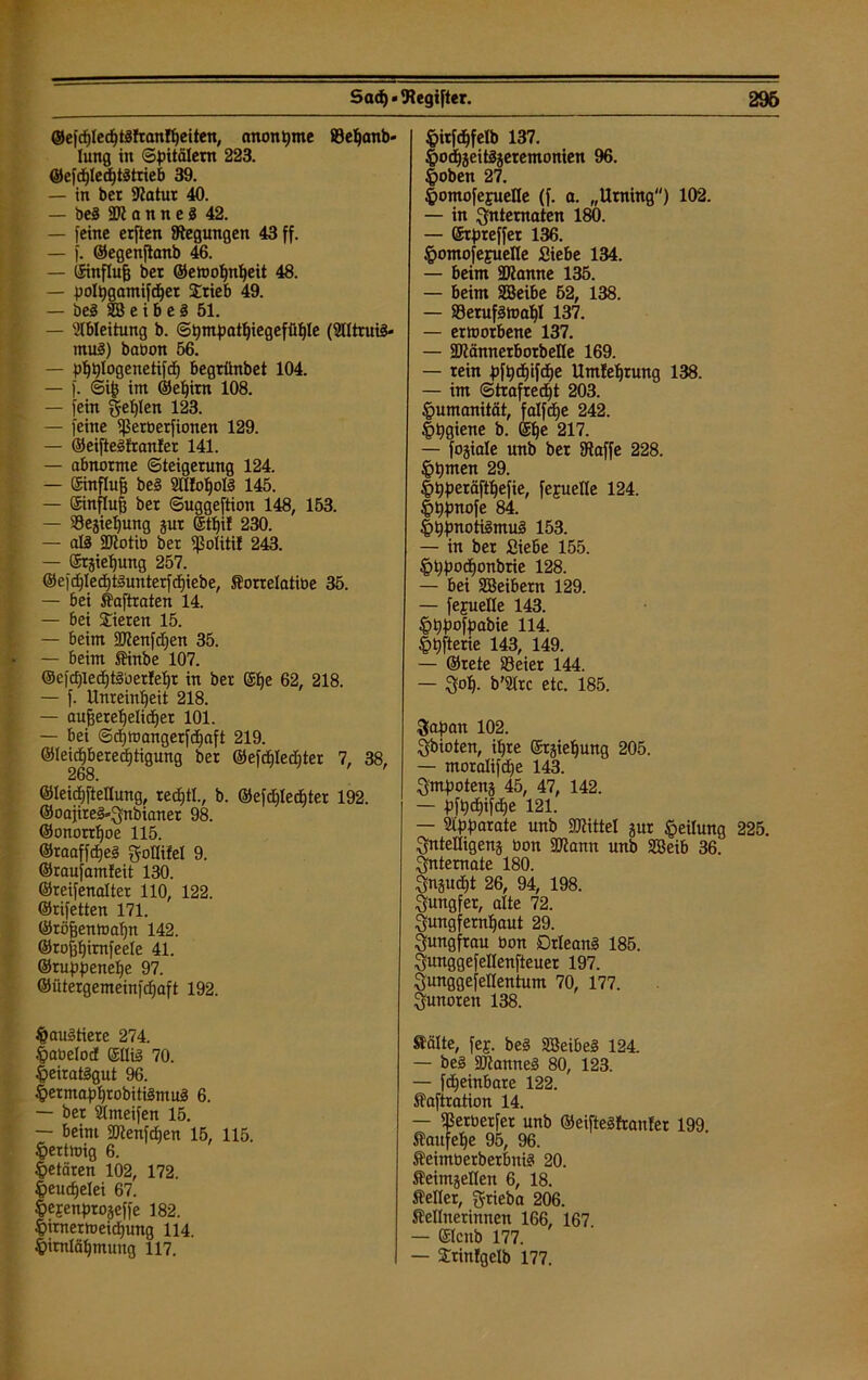 Sad)«‘Register. 296 ®efd)Ied)t3fTanfI)etten, anonyme ©eljanb« lung in Spitälern 223. ©efd)led)t3trieb 39. — in ber Slatur 40. — beS 2Ji o n n e 3 42. — [eine elften Regungen 43 ff. — f. ©egenfianb 46. — (Sinflufj ber ©emoljntjeit 48. — polpgamifdjer Stieb 49. — be3 SB e i b e 3 51. — Ableitung b. Spmpatl)iegefüI)Ie (Blltruiä* mu3) babon 56. — plfplogenetifd) begrünbet 104. — f. ©ifj im ©eljirn 108. — fein §el)Ien 123. — feine Ißerberfionen 129. — ©eifteSfranter 141. — abnorme Steigerung 124. — ©influfj be§ 2üfof)oI3 145. — ©influfs ber Suggeftion 148, 153. — ©ejietjung jur ©tt)i! 230. — al§ SRotiö ber ©olitif 243. — ©rjieljung 257. ©efd)Ied)t§unterfd)iebe, forrelatibe 35. — bei taftraten 14. — bei Sieten 15. — 6eim SWenfdfen 35. — beim tinbe 107. ®eicf)led)tg'oer!eI)r in ber ©fje 62, 218. — f. Unreinheit 218. — auffereljelidjer 101. — bei Sd)toangerfc§aft 219. ®Ieid)bered)tigung ber ©efdjlediter 7, 38, 268. ©leidffteflung, tecptl., b. @efd)led)ter 192. ©oajire^gnbianer 98. ©onorrf)oe 115. ©raaffd)e§ gollifel 9. ©raufamleit 130. ©reifenalter 110, 122. ©rifetten 171. ©röffenttia'fjn 142. ©roffljimfeele 41. ©ruppenelje 97. ©ütergemeinfdjaft 192. $au§tiere 274. §abelod ©Ui§ 70. |>eirat§gut 96. |>ermapf)robiti3mu3 6. — ber Slmeifen 15. — beim SKenfdjen 15, 115. $ertmig 6. Hetären 102, 172. |>eud)etei 67. Iiejenprojeffe 182. £>itnermeid)ung 114. $imläl)mung 117. fcitfäfelb 137. |>od)jeitäjetemonien 96. |>oben 27. ^omofejuelle (f. a. „Urning) 102. — in Internaten 180. — ©rpreffet 136. §omofefueIIe Siebe 134. — beim fDJanne 135. — beim SEBeibe 52, 138. — S3etuf§maI)I 137. — ertoorbene 137. — Sftännerbotbelle 169. — rein pfpdjifdje Umfetjrung 138. — im Strafredjt 203. Humanität, falfdje 242. |)pgiene b. ©I)e 217. — fojiale unb ber Otaffe 228. §pmen 29. |)pperäft^efie, fejuelle 124. |>ppnofe 84. |>ppnoti3mu3 153. — in ber Siebe 155. |>t)pod)onbrie 128. — bei SEBeibem 129. — fejuelle 143. §t)pofpabie 114. |>t)fterie 143, 149. — ©rete ©eiet 144. — 3ot>. b’SIrc etc. 185. Sapan 102. Sbioten, U>re ©rjiefjung 205. — moraIifd)e 143. Qmpotenj 45, 47, 142. — pft)d)ifcf)e 121. — Slpparate unb Mittel gut Reifung 225. Sntelligens bon SJlann unb SBeib 36. Internate 180. Sngudjt 26, 94, 198. Jungfer, alte 72. Qungfernljaut 29. Jungfrau bon Orleans 185. Qunggefellenfteuer 197. Sunggefellentum 70, 177. ^unoren 138. tälte, fej. be§ SBeibeS 124. — be§ SUanneg 80, 123. — fdjeinbate 122. taftration 14. — ^erberfer unb ©eifteäfraufer 199 f aufelje 95, 96. teimberberbnisi 20. teimjellen 6, 18. feiler, gtieba 206. fellnerinnen 166, 167 — ©Icnb 177. — Srinfgelb 177.