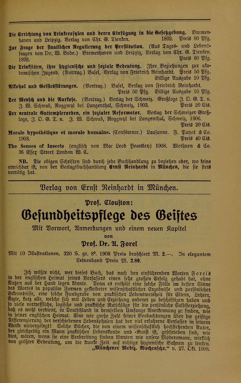 2)ie errirfjtung bon Trintcrafßlcn uitb bereit ©lufügung in bte ©efetfgebung. ©remet- paben unb ßeipgig. ©erlag bon ©l)t. ©. Sienfen. 1892. ©reis 80 ©fg. 3ur ftrage bet ftaatlidjen SRcguItcrung bet ©reftltutiou. (21uS StageS- unb ßebenS» fragen bon Dr. SB. ©obe.) ©remerßaben unb ßeipgig, ©erlag bon ©I)r. ®. Xienfett. 1892. $«8 80 Wa- tte trintfitteu, tyre fjßgtcnifrfje unb foginle ©ebeutung. 3ßte ©egiepungen gut afa* bemifdjen ^ugenb. (©ortrag.) ©afel, ©erlag bon griebrid) gteinßarbt. fßzeiä 50 ©fg. ©illige SluSgabe 10 ©fg. 9(lIof)ol unb ©ciftcSftarungen. (©ortrag.) ©afel, ©erlag bon griebrid) 3teinf)arbt. ©reis 50 ©fg. ©illige SluSgabe 10 ©fg. Der SRcnf^ nnb bic IRatföfe. (©ortrag.) ©erlag ber ©djmeig. ©roßloge £>. ©. X. u. 3. SB. ©djmab, ©oggmpl bei ßangentßal, ©d)meig, 1903. ©reis 20 ©ts. 2)et neutrale ©uttemplerorben, ein fogialer ^Reformator. ©erlag ber ©cfjmeiger ©roß» löge, 3. D. ©. X. n. 3. SB. ©d)toab, SRoggmpl bei ßangentßal, ©djmeig, 1906. ©reis 20ßtS. Morale hypothßtique et morale humaine. (©onfSrence.) ßaufamte. g. ©apot & ©0. 1903. ©reis 40 ©tS. The Senseg of Insccts (englifd) bon SPtac ßeob ©earSlep) 1908. 2Jtetl)uen & 60. 36 ©ffej: ©treet ßonbon SB. ß. NB. ®ie obigen ©cfjriften finb burd) jebe ©itdjljanblung gu begießen ober, mo feine erreichbar ift, bon ber ©erlagSbucf)l)anbIung ©ruft fReinßarbt in SRiindjen, bie fie ftetS borrätig ßat. Verlag t>on (Brnft 5Reinf)arbt in TOhtcfyen. fprof. (Eloujtott: ©efunbf)eitspflege bes ©elftes fUtit ^orroort, Slnmerftungen unb einem neuen Kapitel oon fprof. Dr. %. ftorel tülit 10 OHuftrationen. 320 S. gr. 8°. 1908 ©reis brofdjiert 931. 2.—. 3n elegantem fieinenbanb ©reis 23t. 2.80. 33) müßte nid)t, toer biefeS ©ud), baS nacß ben einftißrenben SBorten gorelS in ber englifcpen |>eimat feines ©erfafferS einen feßr großen ©rfolg gehabt £jat, oßne ©ußen aus ber §anb legen fönnte. ®enn eS enthält eine foldje gülle im beften ©inne beS SBorteS in populäre formen gefleibeter miffenfdjaftlidjer ©rgebniffe unb perfönlidjer ©rlenntniffe, eine foldje gunbgrube bon praftijdjer ßebenSmeiSßeit für ©Item, ßeljrer, Slrjte, furg alle, JroeldEje fid) mit ßeben unb ©rgießung anberer gu befdjöftigen paben unb [0 biele bortrefflidje, logifdje unb praftifdje ©atfdjläge für bie petfünlidje ©elbftergieijuug, baß eS moßl berbient, in ®eutfd)Ianb in bemfelben Umfange Slnerfemtung gr. finben, mie in feiner englifdjen §eimat. ©ine mie große gaßl feiner ©eobadjtungen über bie geiftige ®ifferengierung ber berfdjiebenen ßebenSpßafen Ijat ber biel erfahrene ©erfaffet in feinem ÄBerfe niebergelegt! @old)e ©üd)et, bie bon einem miffenfdjaftlid) ßodjfteßenben Slutor ber gleid)geitig ein SJtann praftifdjer ßebenSfunbe unb »ftunft ift, gefdjrieben finb, mie bieS, mären, menn fie eine ©erbreihmg finben fönnten mie unfere 93toberomane, mirflidj bon größter ©ebeutung, um bie Itanfe Seit auf richtige ßßgienifdje ©aßnen gu leufeu „aJUindjener »tebig. Söotßcnjdjr. b. 27. 0ft. 1908.