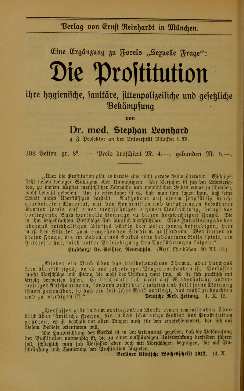 (Eine (Ergötzung 311 Jorels „SejueHe Jrage: Die ^Prostitution i^rc fypgienifcfye, [anitäre, fittenpoli^eilidje unb ge[et}ltd)e Bekämpfung oon Dr. mcd. Stephan ßeonfjarb 3. 3- 'Profefttor an bcr Unioerfität OTünfter i. 2B. 308 Seiten gr. 8°. — Preis brofd)iert W. 4.—, gebunben 9JI. 5.—. „Über bie fproftitution gibt eS bereite eine nibbt gerabe Seine Literatur. SBidjtigeS fieb)t neben weniger SBidjtigem ober Unwichtigem. Ser »erfaffer ift fidE) ber Schwierig* feit, ju biefern Sapitel menfct)Iicf)er Schtoädje unb menfdjlidjen SeibeS etwas ju fcfjreiben, teol)l beteujjt gewefen. Um ]'o erfreulicher ift es, bajj man ihm fagen fann, baff feine Arbeit nichts ÜberflüffigeS barfteltt. Aufgebaut auf einem forgfältig burdf* gearbeiteten SJiaterial, auf ben Senntniffen unb ©rfahrungen beteährtet Senner foteie auf einer mehrjährigen eigenen S3eobad)tung, bringt baS Oorliegenbe Sud) wertbolle Beiträge ju biefer hochwichtigen f$rage. Sie in ihm beigebrad)ten SSorfdjIäge finb fämtlicf) burd)fühtbar. ©ine Inhaltsangabe beS überaus reichhaltigen Stoffes bürfte ben Sefer toenig beliebigen, hiet mufj ber Sritifer jum eingeheuben Stubium aufforbern. SSer immer an biefer grage, bie im Seben eines »olfeS eine bebeutfame 9tolle fpielt, ein ^ntereffe hat, teirb ooller »eftiebigung ben Ausführungen folgen. StnbSorjt Dr. ©eijjler, Diettttippin. (Arpl. SRunbfdjau. 20. XL 12.) „SBieber ein 23ud) über baS. bielbefprodjene Shema> aber burchauS fein ÜberflüffigeS, ba eS auS jahrelanger ij$ra£iS entftanbeu ift. »erfaffer macht »orfcfjläge unb ißläne, bie teohl ber Prüfung teert finb, ob fie fid) praftifd) mit ©rfolg berteerten laffen. ©r befchräitft fid; nicht auf SBieberholung anber- weitiger Anfdjauungen, fonbern prüft biefe fadjHd) unb ftellt feine Meinung ihnen gegenüber, fo bajj ein fritifdjeS SBerf borliegt, baS teohl jubead)ten unb ju teürbigen ift. $cutjrf|e »leb. geitttng. 1. X. 12. „Sßerfaffer gibt in bem borliegenbeu SBerfe einen umfaffenben Über* blict über fämtlidje fragen, bie in baS fd;tt>ierige ©ebiet ber fßrojtitution gehören, es ift bcShalb bor allen Singen aud) für ben empfehlenswert, ber fich auf biefem ©ebiete orientieren will. Sie §auptricf)tung beS SßerfeS ift in ber ©rfenntniS gegeben, baß bie Söefämpfung bet ißroftitution notteenbig ift, bie ju einer bollftänbigen Unterbrüdung berfelben führen JoII, fdjliefjlid) muff fich »etfaffcr aber bod) mit »orfdjlägen begnügen, bie auf ©in- djränfung unb Sanierung ber fßroftitution hitijielen. »erlittet minifdje 38od)cnfrf)rift 1912. 14. X.