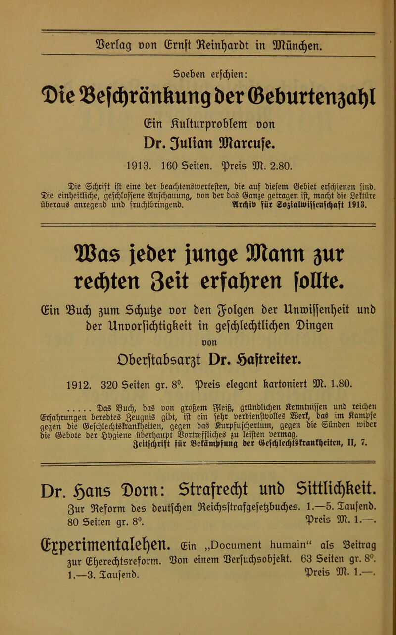 Soeben erfdjien: Die Sejd)ränkung ber (Beburten3öl)I (Ein ßulturproblem non Dr. 3ulian 9&tarcufe. 1913. 160 Seiten. Dfeis Sl. 2.80. $ie ©djrift ift eine ber beadjtenStoerteften, bie auf biefem ©ebiet etjdjienen fittb. ®ie eintjeiüidje, gesoffene Slnfdjauung, bon ber bag ©anje getragen ift, mad)t bie Settüre überaug antegenb unb frudjtbringenb. Slrrijib für Sojialtoiffcnfdjaft 1913. S3as jeber junge 9Jiann 3ur regten Seit erfahren follte. (Ein Ducfy 3um Smutje nor ben folgen ber Unroiffenljeit unb ber Unoorfid)tigkeit in ge[d)led)tlidjen Dingen oon Obcr(tabsar3t Dr. Softretter. 1912. 320 Setten gr. 8°. Drßis elegant kartoniert UJl. 1.80. $a§ 39 ud), bai bon großem gleiß, gtfinblidjen Kenntniffen unb reichen ©tfaffrungen berebteg 3eugni§ gibt, ift ein fef|t berbienftbolleg SBerf, ba§ int Kampfe gegen bie @efd)led)tgtranl£)eiten, gegen ba§ Kurpfufdjertum, gegen bie ©ünben föiber bie ©ebote ber §pgiene überhaupt Slortrefftidjeg ju leiften bermag. 3citjd)rift fiit SScläntpfung ber ©cfd)lcd)t§frantyeitcn, II, 7. Dr. fjans Dorn: Straftest unb Sittlichkeit. 3ur Reform bes beut[d)en Seicf)sftrafgefehbucf)es. 1.—5. Üaufenb. 80 Seiten gr. 8°. ‘Preis TI. 1.—. (Ejperimentaiepen. (Ein „Document humain“ als Seitrag 3ur (EI)ered)tsreform. Son einem Serfudjsobjekt. 63 Seiten gr. 8°. 1.—3. laufenb. Dreis TI. 1.—.