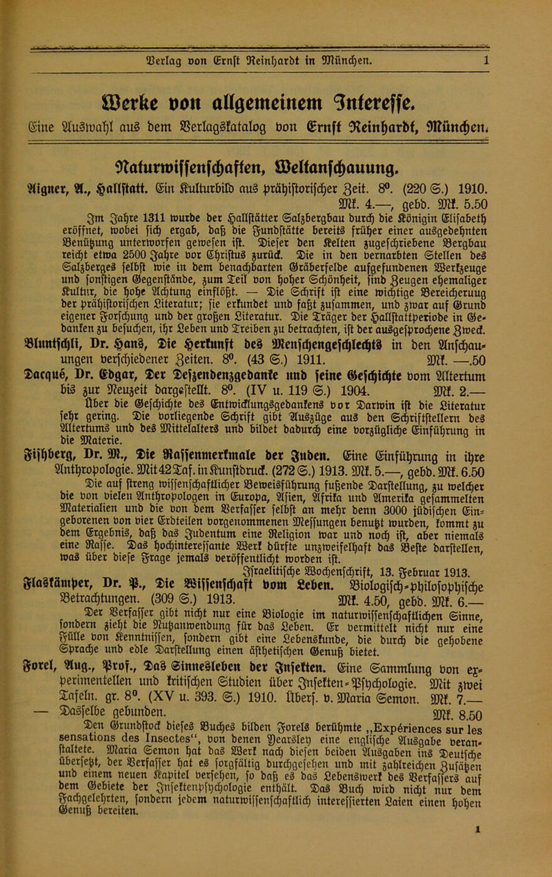 &3erke von allgemeinem Snfereffe. Sine 2Iu3tuaf)l au§ bem Berlaggfatalog bon (Brnff 9leinf)arbf, 9ttüttd)etn Wafurrmffenfcf)affen, SMfanfcf)auung. Aigner, 21., §allftatt. Eilt ftulturbilö aug prähiftorifcfjer 3e^. 8°. (220 ©.) 1910. SDK. 4.—, gebb. SD«. 5.50 Qm Qahre 1311 mürbe bet ^allftätter ©aljbergbau burd) bie Königin ©lifabetf) eröffnet, mobei fid) ergab, baß bie Qunbftätte bereite früher einer auSgebehnten Benüßung untermorfen gemefen ift. 2)iefer ben Selten jugefdjriebene' Bergbau reicht etma 2500 Qahre bor (£b)riftuä jurüd. Sie in ben betnarbten ©teilen beS ©al^bergeS felbft mie in bem benachbarten ©räberfelbe aufgefunbenen Sßerfjeuge unb fonftigen ©egenftänbe, jum Steil bon f)oher ©djöntjeit, finb Qeugen ehemaliger Kultur, bie Adjtung einflögt. — SDie ©dirift ift eine mistige Bereicherung ber prähijiorifcben Literatur; fie erlunbet unb fagt jufammen, unb jmar auf ©runb eigener gorfdjung unb ber großen Siteratur. Sie Präger ber fjallftattperiobe in ©e- banfen ju befud)en, ihr geben unb Treiben ju betrachten, ift ber auSgefprodjene Qmed. BfotttfdjU, Dr. §an§, $ie tpertunft be§ 3Renfdjengefd)led)t8 in ben Anfcfjau* ungen berfcfjiebener ßeiten. 8°. (43 ©.) 1911. SDK. —.50 ®acque, Dr. Ebgar, $er Sefjenbenjgebanfe tmb feine ©efdjidjte Dom Altertum big gur SReujeit bargefteflt. 8°. (IV u. 119 ©.) 1904. SDK. 2.— Über bie ®efd)id)te beS ©ntmidlungSgebanfenS bor ®armin ift bie Siteratur fehr gering. ®ie borliegenbe ©djrift gibt Auszüge aus ben ©djriftftellern beS Altertums unb beS «IRittelalterS unb bilbet baburcp eine borsüglicfje Einführung in bie SDtaterie. gijffberg, Dr. 9)?., 2>te fRafjemuerfmale ber Quben. ©ine Einführung in ihre Anthropologie, SDKt 42 £af. in Shmftbrud. (272©.) 1913. SDK. 5.—, gebb. SDK. 6.50 ®ie auf ftreng miffenfcpaftlicher BemeiSfithrung fußenbe ©arftellung, gu melier bie bon bielen Anthropologen in Europa, Afien, Afrila unb Amerifa gefammelten «Materialien unb bie bon bem Berfaffet felbft an mehr benn 3000 jübifdjeu ©in= geborenen bon hier Erbteilen borgenommenen «Meffungen benußt mürben, tommt gu bem Ergebnis, baß baS Qubentum eine «Religion mar unb noch ift, aber niemals eine «Raffe. $aS hochintereffantc 23er! bürfte ungmeifelhaft baS Beite barftellen, maS über biefe Frage jemals beröffentlidjt morben ift. Qfraelitifdje «tBochenfdhrift, 13. Februar 1913. glaStämper, Dr. %, $ie BMffcnfdjcift born «eben. Biologifch*pbilofophifcf)e Betrachtungen. (309 ©.) 1913. SDK. 4.50, gebb. SDK. 6.— 2)er Berfaffer gibt nicht nur eine Biologie im naturmiffenfdjafilichen ©inne, fonbern gteht bte «Rußaumenbung für baS geben, Et bermittelt nicht nur eine Sülle bon fiermtniffen, fonbern gibt eine SebenSfunbe, bie bur* bie gehobene ©pradje unb eble $arftellung einen äfthetifdjen ©enuß bietet. $oreI, Aug., $tof., 2>a§ ©initeglebcn ber Qnfeften. Eine ©ammlung bon eg* perimentellen unb fritifdjen ©tubien über Qnfetten*«]3fhchologie. SKit *ioei Xafeln. gr. 8°. (XV u. 393. ©.) 1910. Überf. b. SDtoria ©emon. SDK. 7.— — 3)aSfelbe gebunben. 8.50 ®en ©runbftod biefeS Bud)eS bilben QorelS berühmte „Expgriences sur les sensations des Insectes“, bon benen 2)earSlep eine englifdje Ausgabe beran- ftaltetc. «Maria ©emon hat baS SSerl nad) biefen beiben Ausgaben ins SJeutfdie überfegt, ber Berfaffer hat es forgfältig burdjgejetien unb mit gaglreidjen Sufcißen unb einem neuen Kapitel berfehen, fo baß es baS SebenStoer! beS BetfaffetS auf bem ©ebiete ber Qnfeltenpfhdjologie enthält. ®aS Buch mirb nicht nur bem Fachgelehrten, fonbern jebem naturmiffenfd;aftlid) intereffierten Saien einen hohen ©enuß bereden.