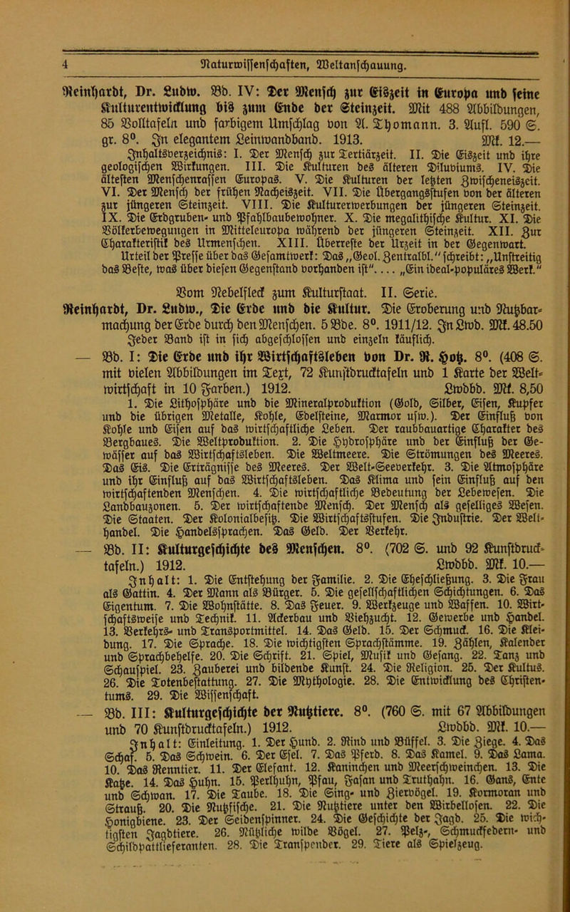 5RcinI)arbt, Dr. 2ubh>. 58b. IV: Ser fDJcnfd) jur eiSjcit in Gurojm unb feine Shtliuventtoitftung btö junt ßitbe ber Steinjeit. SWit 488 Stbbilbungen, 85 58oIltafeIn unb farbigem Umfd)Iag bon 91. Sttyomann. 3. Siufl. 590 <£. gr. 8°. gn elegantem Seinmanbbanb. 1913. gjtf. 12.— gnl)altgbergeid)nig: I. Ser ©tenfd) jur Stertiärjeit. II. Sie ©iggeit unb il)te geologifdjen Sßirlungen. III. Sie ftulturen beg älteren Stlubiumg. IV. Sie älteften ©tenfdjenraffen ©uropag. V. Sie ffulturen ber lebten gtoifdjeneiggcit. VI. Ser ©tenfd) ber frühen ©adjeiggeit. VII. Sie Überganggftufen öon ber älteren gut jüngeren ©teingeit. VIII. Sie ffulturertoerbungen bet jüngeren ©teingeit. IX. Sie ©rbgtuben* unb ^fablbaubetnofjner. X. Sie megalitt)ifd)e ff ul tut. XI. Sie SöIIetfcetoegungen in ©titteleuropa h)äl)tenb ber jüngeren ©teingeit. XII. 3ur (Xtjaralteriftil beg Urmenfdjen. XIII. Überrefte bet Urgeit in ber ©egenrtart. Urteil bet ©reffe über bag ©efamttnerf: Sag ,,©eol. gentralbl. fdjreibt: „Unftreitig bag 58efte, trag über biefen ©egenftanb bortjanben ift „©in ibeal-populäteg SBerf. 58om jftebelflecf gum Äulturftaat. II. Serie. fReinljarbt, Dr. Sublo., Sic (h'be unb bie Kultur. ®ie (Stoberung unb ©ujjbat* mad)ung berßrbeburd) benSKenfctjen. 558be. 8°. 1911/12. g|n£mb. 9Jtf. 48.50 gebet 23anb ift in fid^ abgefcE)loffen unb eingeln läuflid). — 58b. I: Sie erbe unb iljr 3Birtfd)aft§le&en bon Dr. fR. 8°. (408 ©. mit bielett Sibbilbungen im Stejt, 72 Shmftbrudtafeln unb 1 ffarte ber 5ßjelt* mirtfdjaft in 10 färben.) 1912. Smbbb. 2J?f. 8,50 1. Sie gitf)bfpl)äre unb bie ©tineralprobultion (©olb, ©ilber, ©ifen, ffupfer unb bie übrigen ©tetalle, ffofjle, ©belfteine, ©tarmor ufw.). Ser ©influfj Don ffoi)le unb ©ifen auf bag hnrtfdjaftlidje geben. Ser raubbauartige ©fjaralter beg 58ergbaueg. Sie SSeltprobuJtion. 2. Sie £>pbrofpl)äre unb ber ©influfj ber ©e- toäffer auf bag SSirtfcfjaftäleben. Sie SBeltmeere. Sie ©trömungen beg ©leeres. Sag ©ig. Sie ©rirägniffe beg ©teereg. Set 2Belt«©eet>er!ef)r. 3. Sie 21tmofpt)äre unb il)r ©influfi auf bag SBirtfdjaftgleben. Sag fflima unb fein ©influfj auf ben luirtfdiaftenben ©tenfd)en. 4. Sie wirtfdjaftlidje 58ebeutung ber gebetuefen. Sie ganbbaugonen. 5. Ser tuirtfdjaftenbe ©tenfd). Ser ©tenfd) alg gefelligeg SBefen. Sie ©taaten. Ser ffolonialbefijg. Sie 2Birtfd)aftgftufen. Sie gnbuftrie. Ser SBeli« ljanbel. Sie §anbelgfprad)en. Sag ©elb. Ser Serfefjr. — 58b. II: ®ulturgef(l)id)te be§ ©tcnfdjen. 8°. (702 ©. unb 92 Jhmftbrucf* tafeln.) 1912. ßtobbb. SRI. 10.— gnt)alt: 1. Sie ©ntfteljung ber gamilie. 2. Sie ©Ijefdjliefjung. 3. Sie grau alg ©attin. 4. Ser ©tann alg 58ürger. 5. Sie gefellfdjaftlidjen @d)id) hingen. 6. Sag Eigentum. 7. Sie SBo^nftätte. 8. Sag geuer. 9. SBerlgeuge unb SBaffen. 10. 2Birt> fdjaftgtoeife unb Sedjni!. 11. Slderbau unb Sieljgudjt. 12. ©etuetbe unb §anbel. 13. Ser!el)rg« unb Srangportmittel. 14. Sag ©elb. 15. Ser ©djmud. 16. Sie fflei- bung. 17. Sie ©ptadje. 18. Sie nndjtigften ©pradjftämme. 19. gäljlen, ffalenber unb ©prad)bel)elfe. 20. Sie ©djrift. 21. ©piel, ©Zufil unb ©efang. 22. Sang unb ©djaufpiel. 23. gauberei unb ’bilbenbe ffunft. 24. Sie Religion. 25. Ser ffultug. 26. Sie Sotenbeftattung. 27. Sie ©Urologie. 28. Sie ©nttoidlung beg ©Triften- tumg. 29. Sie SEßiffenfd^aft. — 58b. III: Stulturgefdjidjte ber jRufctierc. 8°. (760 ©. mit 67 9Ibbitbungen unb 70 Shmftbrucftafeln.) 1912. fitubbb. 2R!. 10.— gnbalt: Einleitung. 1. Ser £>unb. 2. ©inb unb Süffel. 3. Sie giege. 4. Sag ©dban 5. Sag ©djtuein. 6. Ser ©fei. 7. Sag ©ferb. 8. Sag ffantel. 9. Sag gama. 10 Sag ©enntier. 11. Set Elefant. 12. ffanindjen unb ©teerfd^ioeindjen. 13. Sie ffahe. 14. Sag §ufjn. 15. fßerlljuljn, 5f3fau, gafan unb Stuten. 16. ©ang, ©ntc unb ©ditnan. 17. Sie Saube. 18. Sic ©ing- unb gietüögel. 19. fformoran unb ©traujj. 20. Sie ©u^fifdje. 21. Sie ©Untiere unter ben SBitbellofen. 22. Sie öonigbiene. 23. Ser ©eibenfpinner. 24. Sie ©efd)id)te ber gagb. 25. Sie tuicb* ligften gagbtiere. 26. ©üjjlidje ftilbe Sögel. 27. fpelj-, ©^murffeberu- unb ©dlilbpattfieferanten. 28. Sie Sranfpcubet. 29. Siere alg ©pielgeug.