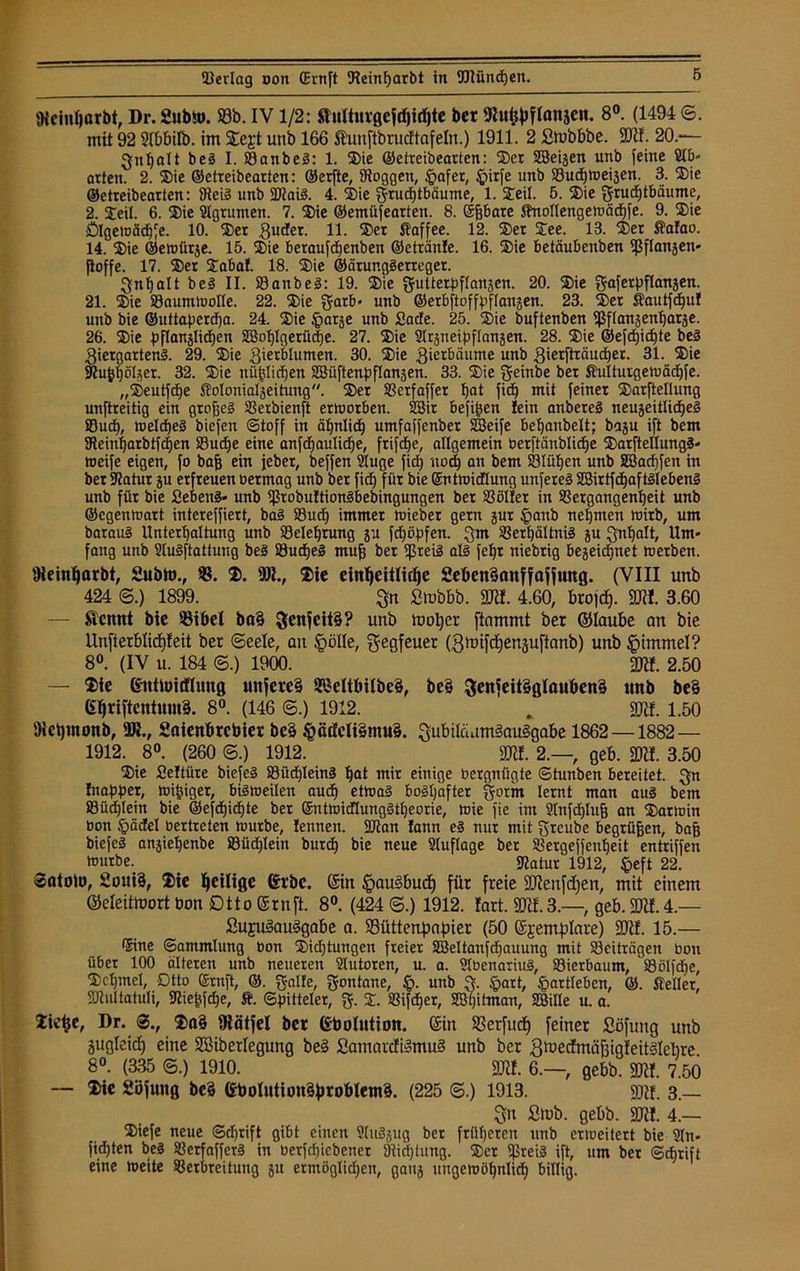 fKcinljßrbt, Dr.Subto. ©b. IV1/2: SJulturgefdjidjte ber 9hifcpflattjen. 8°. (1494 ©. mit 92 Slbbilb. im Segt unb 166 Stünftbrucftafeln.) 1911. 2 ßmbbbe. SO«. 20.— Qnljalt beä I. SSanbeS: 1. ©ie ©etreibearten: ©er Sßeijen unb feine Slb- arten. 2. ©ie ©etreibearten: ©erfte, Stoggen, §afer, £>itfe unb 23ud)meiäen. 3. ©ie ©etreibearten: 9tei3 unb $D?ai3. 4. ©ie grucfftbäume, 1. ©eil. 5. ©ie grudEjtbäume, 2. ©eil. 6. ©ie Stgrumen. 7. ©ie ©emüfearten. 8. (Sffbare Snottengemäd)fe. 9. ©ie £)Igemäd)fe. 10. ©er Quder. H- ©er Saffee. 12. ©er ©ee. 13. ©er Salao. 14. ©ie ©emütje. 15. ©ie beraufdfenben ©etränle. 16. ©ie betäubenben ipflanjen* fioffe. 17. ©er ©aba!. 18. ©ie ©ärur.glerreger. Qnhatt be§ II. öanbeä: 19. ©ie gutterpftanjen. 20. ©ie gaferpftanjen. 21. ©ie SSaummotte. 22. ©ie garb- unb ©erbftoffpftansen. 23. ©er Sautfdjul unb bie ©uttaperdfa. 24. ©ie §arje unb £ade. 25. ©ie buftenben Ißflanjenharäe. 26. ©ie pflanjlichen 28ohtgerü(|e. 27. ©ie Sträneipftanjen. 28. ©ie ©efd)id)te beä Qiergarten3. 29. ©ie Qierblumen. 30. ©ie Qietbäume unb Qierfträudjer. 31. ©ie 9?ujjf)öl$er. 32. ©ie nützlichen SSüftenpftanäen. 33. ©ie Qfeinbe bet Sulturgemächfe. „©eutfdfe Soloniatseitung. ©er SSctfaffer fjat fid) mit feiner ©arftellung unftreitig ein großes 2Serbienft etmorben. 52Bit befi^en lein anberel neujeittidfeg Sud), meldfeä biefen ©toff in ähnlich umfaffenber SSeife belfanbelt; baju ift bem SReinfjarbtfdien Suche eine anfdfaulidje, frifdfe, allgemein berftänbtiche ©arftellung§- meife eigen, fo baj) ein jeber, beffen 2tuge fid) nod) an bem Slütjen unb Sßachfen in ber Statur gu erfreuen üermag unb ber fid) für bie ©ntmidtung unfereä aßirtfdjaftätebenä unb für bie Sebent« unb ißrobuftion§bebingungen ber SS öltet in SSergangentjeit unb ©egenmatt intereffiert, ba§ Sud) immer mieber gern jur §anb nehmen mirb, um baraui Unterhaltung unb Belehrung p fdföpfen. Qm 33erf)ältni3 ju Qntjalt, Um- fang unb 2lu§ftattuug be3 Sud)e3 muff ber ißreiä atö fefjr niebrig bejeidjnet metben. 9ieint)ßrbt, Subto., ©. ©. 901., ©ie einheitliche £eöcn3anffafjung. (VIII unb 424 (5.) 1899. Qn Stnbbb. SO«. 4.60, brofcf). SO«. 3.60 — Sicnnt bie Bibel ba§ 3enfcit§? unb moper ftammt ber ©laube an bie Unfterblicpfeit ber (Seele, an §ölle, Qfegfeuer (Qmifchenäuftanb) unb §immel? 8°. (IV u. 184 ©.) 1900. SKf. 2.50 — ©ie Kittloirflung unfere§ SJeltbi(be§, be§ 3enfeit£glßuben§ unb be§ 6tjriftentmn§. 8°. (146 <S.) 1912. , 90«. 1.50 Oietjmonb, 9J»., £aienbrcbier bc§ §ätfelt§mu§. Qubiläam§au§gabe 1862—1882— 1912. 8°. (260 ©.) 1912. SO«. 2.—, geb. 20«. 3.50 ©ie Seltüre biefeö Süd)lein3 ^at mir einige üergnügte ©tunben bereitet. Qn Inappet, mipiger, bismeilen aud) etma§ boshafter Qorrn lernt man aus bem Süd)Iein bie ©efdjid)te ber QmtmidlungStheorie, mie fie im 2tnfd)tuf3 an ©atmin bon §ädeI bertreten mürbe, tennen. SOtan lann es nur mit greube begrüben, bajj biefel anjiehenbe S9üd)Iein burch bie neue Stuftage ber SSergeffenheit entriffen tnurbe. ^atur 1912, §eft 22. ©atolo, £oui§, ©ie ^eilige (St'bc. @in §au§budf) für freie SOJenfdjen, mit einem ©eleitmort bon Otto ©rnft. 8°. (424 ©.) 1912. lart. S0tf.3.—, geb. SO«. 4.— ßuju§au§gabe a. Büttenpapier (50 ©jemptare) SO«. 15.— <5ine ©ammtung bon ©id)tungen freier S8ettanfd)auung mit S3eiträgen bott über 100 älteren unb neueren 2lutoren, u. a. Stbenariuä, 33ierbaum, S8ölfd)e, ©ct)mel, Dtto Srnft, ©. Qalte, Qontane, §. unb Q. ,'gart, §artteben, ßi. Setter, SJtuttatuti, Stiefifihe, Ä. ©pitteter, g. ©. SSifd)er, SBijitman, SBitle u. a. ©ie^e, Dr. ©a§ fRätfel bcr Gbolution. (Sin Berfudf feiner Söfung unb gugleid) eine SSiberlegung be§ £amardi§mu§ unb ber QmecfmäfngteitSlebre 8°. (335 @.) 1910. SO«. 6.—, gebb. 90«. 7.50 — ©ie Sbfuttg be§ 6boIution§probletnS. (225 ©.) 1913. 9)«. 3.— Qn £mb. gebb. SO«. 4.— ©iefe neue ©djrift gibt einen Stuöjug ber früheren unb ermeitert bie 2tn- fidhten beä SSerfaffer§ in berfd)iebencr 9tid)timg. ©er $rei3 ift, um ber ©d)rift eine meite 93erbreitung ju ermöglidjen, gaitj ungemöhnlich billig.