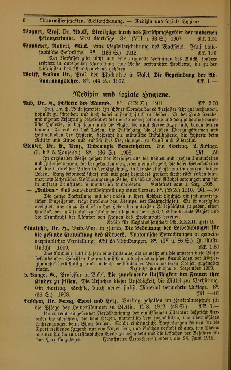 ^nßitct, Prof. Dr. 9lboIf, ©trcifjiiflc burrf) b«3 gorjdjungSgcbiet ber mobemen Pflanjenfunbc. drei Vorträge. 8°. (VII u. 93 ©*.) 1907. 93«. 1.50 ©Sauberer, Stöbert, ©ine Begleiterfdfeinung beS 2Bacf)fenS. günf pty!0* fo^ifdje ©efprädje. 8°. (136 ©.) 1912. 93«. 1.80 Der ©etfaffer gibt nicht nur eine originelle Definition beS ®IüdS, fonbern erörtert in nnregenbet Darftellung eine Steife bertoanbter Probleme, bie gu ben widitigften beS 2JJenfcf)enIebenS gehören. BSoIff, Guftnto Dr., fßrof. ber Pfhdj»atrie in Bafel, Die Begrünbung ber 9lb= ftanunungSIehre. 8°. (44 ©.) 1907. SCRf. l.— unb fokale öDfliene. ©ub, Dr. $hfterie be§ 9Kanne§. 8°. (162 ©.) 1911. 91«. 2.50 9ßrof. Dr. 93. Bade fdjreibt: gn fdjönet ©prathe hat es ©erfaffet fel)t gut üerftanben, populär gu fdjreiben unb bod) babei nüffenfd)aftlid) gu bleiben. ?ln ber §anb ftember unb eigener ©rfaßrung befprießt er bie noef) fo toenig befannte unb bod) fo häufige männ- liche £>pfterie, fo baß fogar aud) bie Birgte, bie nicht Berüenärgte finb, baoon lernen lönnen. St erörtert baS SBefen, bie ©ntftet)ung, bie Reichen ÜbergangSfotmen unb §eilmeff)oben ber §t)fterie, befprid)t bie männtidje Unfallhhfterie, bie §i)fterie beim Btilitär unb fi'inbe unb enblich ihre Begießungen gu ffiunft unb Siteratur. Bleuler, Dr. ©., Prof., ttnbetoufjte Gemeinheiten, ©in Bortrag. 2. Auflage. (3. bi§ 5. daufenb.) 8°. (36 ©.) 1906. SDW. —.50 Sn origineller SBeife geißelt bet ©etfaffer alle bie Keinen unb großen Dummheiten unb gnloitfequengen, bie ber gebanfenlofe §erbenmenfd) begeht, bie böfen ®en>of)nheiten unb bie berbrehten (Sitten in bet Srgiehung, in ber ©efellfdjaft unb im gangen übrigen Sehen. ®ang befonbetS fcßatf unb mit gang befonbetS großem Becf)t rüdt er ben bum- men unb lächerlichen Bnfcßauungen gu Seihe, bie fid) um ben SUloßol bereinigen unb firii in unferen Drintfitten fo wunberlid) fonfetbieren. ©oltsfraft bom 1. Deg. 1905. — „Dulbcn. 9luS bet £ebenSbefd)reibung einer Ernten. 8°. (55©.) 1910. 9J«.—.50 Die gange Darftellung mit ben bielen in il)tet Boßßeit pfh<hifcß oft faß unerträg- lidjen ©ingelfgenen trägt burdjauS ben Stempel bet 2öaf)rbaftig!eit. ©ie ift borgüglid) geeignet, unS eine« Sinblid in baS Sehen ber unterften ©olfSfcßicßten gu geben, einen Sinblid, bet unS fteilid) gurüdfdjaubern läßt bor bem SoS, baS bie brutale ©egier unb bie DrunJfucßt ber SBännet ben grauen beS Proletariats bereitet. Slrcßib für ©ogialn>iffenfd)aft ©b. XXXII, §eft 2. Bluntfdjli, Dr. $., prib.-doj. in Zürich, Die Bebeutung ber 2eibe§übungen für bie gefunbe ©ntmicflnng be§ ftihperS. Slnatomifcfje Betrachtungen in gemein- berftänblidjer darftellung. 93tit 25 ßlbbilbungen. 8°. (IV u. 86 ©.) gn iUuftr. Umfdjl. 1909. M. 1.80 DaS ©üdjlein füllt infofern eine Süde aus, als es mehr »nie bie anbeteu biefe ©toffe beßanbelnben ©driften bie anatomifchen unb pfhd)ologifd)en ®runblagen ber Körper« ghmnafti! berüdfidjtigt unb in Ieid)t berftänblidjer gorm weiteren Steifen gugänglich macht. 2lrgtlid)e Bunbfdjau 3. Degember 1909. b. Bunge, G., profeffor in Bafel, Die pnehmenbe Unfäfjigtcit ber grauen ihre ftinber jn füllen, die Urfadjen biefer Unfätjigfeit, bie 9Jtittel jur Berhütung. ©in Bortrag, ©edjfte, burd) neues ftatift. 93toterial bermehrte Auflage. 8°. (36 ©.) 1908. ' SKI. —-80 Bufrfjan, Dr. Georg, ©fiort unb fterg. Bortrag gehalten im gentratauSfdfuß für bie Pflege ber SeibeSltbungen gu ©tettin. fl. 8. 1912. (48 ©.) 93«. 1.— Unter red)t eingehenbet ©erüdfidjtigung ber einfdjlägigen Siteratur befprießt ©er- faffer bie Gefahren, bie bem bergen, namentlid) bem jugenblidien, oon übermäßegen Slnftrengungen beim ©port brol)en. ©oldje eiitbriuglid)e Darftellungen lönnen für bie ©hört treibenbe gugenb nur oon Bußen fein, unb ©ufd)an üerfteßt eS aud), fein 2:hema in einer für Saien oerftänblidjen Sßeife gu behanbeln unb bie Urfacßen bet ©efaßren für baS £erg flargulegen. granffurter Ülrgte-ftorreffionbeng am 28. guni 1912.